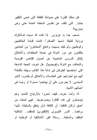 ‫ﻫل ﻨﻤﻠﻙ ﺍﻟﻘﺩﺭﺓ ﻋﻠﻰ ﺼﻴﺎﻏﺔ ﺍﻟﺜﻘﺎﻓﺔ ﺍﻟﺘﻰ ﺘﻨﺤﻰ ﺍﻟﺘﻜﻔﻴﺭ‬
‫ﺠﺎﻨﺒﺎ.. ﺍﻟﺘﻰ ﺘﻜﻑ ﻋﻥ ﺘﻘﺩﻴﺱ ﺍﻟﺴﻠﻁﺔ ﺍﻟﻌﺎﻤﺔ ﺤﺘﻰ ﻭﻫﻰ‬
                                                ‫ﺘﺤﺎﺭﺒﻬﺎ؟‬
‫ﺼﻌﺏ ﺠﺩﺍ ﻴﺎ ﻋﺯﻴﺯﻯ.. ﺇﺫﺍ ﻜﻨﺕ ﻗﺩ ﻨﺴﻴﺕ ﻓﺴﺄﺫﻜﺭﻙ‬
‫ﺒﺭﻭﺍﻴﺔ ﻟﻁﻴﻔﺔ ﺍﺴﻤﻬﺎ "ﺍﻟﺼﻘﺎﺭ"، ﻗﺎﻤﺕ ﻗﻴﺎﻤﺔ ﺍﻟﺤﺎﻜﻤﻴﻴﻥ‬
‫ﻭﺍﻟﻭﻁﻨﻴﻴﻥ ﻭﻟﻡ ﺘﻘﻌﺩ ﺒﺴﺒﺒﻬﺎ، ﻭﺍﻨﺩﻓﻊ "ﺍﻟﻤﻌﺘﺩﻟﻭﻥ" ﻤﻥ ﺍﻟﺠﺎﻨﺒﻴﻥ‬
‫ﻴﺘﻜﻠﻤﻭﻥ ﻋﻥ ﺩﻭﺭ ﺍﻟﺩﻭﻟﺔ ﻓﻰ ﺤﻤﺎﻴﺔ ﺍﻟﻤﻌﺘﻘﺩﺍﺕ ﻭﺍﻷﺨﻼﻕ‬
‫)ﺘﺫﻜﺭ ﺍﻟﺩﺭﻭﺱ ﺍﻟﻤﺎﻀﻴﺔ ﻋﻥ ﺃﺼﻭل ﺍﻗﺘﻨﺎﺹ ﺍﻟﻔﺭﺼﺔ‬
‫ﻭﺍﻟﺘﺤﺎﻟﻑ ﻤﻊ ﺍﻟﺩﻭﻟﺔ ﻭﺘﻔﻭﻴﻀﻬﺎ(. ﻫل ﺘﻌﺭﻑ ﺍﻟﺤﺠﺔ ﺍﻟﺩﺍﻤﻐﺔ‬
‫ﺍﻟﺘﻰ ﺍﺴﺘﺨﺩﻤﻬﺎ ﺍﻟﻁﺭﻓﺎﻥ ﻓﻰ ﺇﺩﺍﻨﺔ ﻫﺫﺍ ﺍﻟﻜﺎﺘﺏ ﻭﺠﻴﻠﻪ ﺒﺄﻜﻤﻠﻪ؟‬
‫ﺃﻨﻬﻡ ﻤﻊ ﺍﺠﺘﺭﺍﺌﻬﻡ ﻋﻠﻰ ﺍﻟﻤﻘﺩﺴﺎﺕ ﻭﺍﻷﺨﻼﻕ ﻟﻡ ﻴﻜﺴﺭﻭﺍ ﺍﻟﺘﺎﺒﻭ‬
‫ﺍﻟﺴﻴﺎﺴﻰ: ﻻ ﻴﺠﺭﺀﻭﻥ ﻋﻠﻰ ﺃﻥ ﻴﻬﺎﺠﻤﻭﺍ ﻤﺴﺌﻭﻻ ﺃﻭ ﺭﺌﻴﺴﺎ ﻓﻰ‬
                                          ‫ﺃﻋﻤﺎﻟﻬﻡ ﺍﻷﺩﺒﻴﺔ.‬
‫ﺃﻨﺎ ﻭﺃﻨﺕ ﻨﻌﺭﻑ ﻜﻴﻑ ﺸﻌﺭﻭﺍ ﺒﺎﻻﺭﺘﻴﺎﺡ ﺍﻟﺸﺩﻴﺩ ﻭﻫﻡ‬
‫ﻴﺘﻭﺼﻠﻭﻥ ﺇﻟﻰ ﻫﺫﻩ ﺍﻟﻔﻜﺭﺓ ﻭﻴﺼﻭﻏﻭﻨﻬﺎ.. ﻓﻬﻰ ﺘﻨﺒﻌﺙ ﻤﻥ‬
‫ﺃﻋﻤﻕ ﺃﺭﻜﺎﻥ ﺜﻘﺎﻓﺘﻨﺎ: ﺃﻥ ﺍﻟﺜﻘﺎﻓﺔ ﺸﺄﻥ ﻴﺘﻌﻠﻕ ﺒﺎﻟﺴﻠﻁﺔ، ﺘﺄﻴﻴﺩﺍ‬
‫ﻭﺭﻓﻀﺎ.. ﺍﻟﺩﻭﺭ ﺍﻟﺘﻨﻭﻴﺭﻯ )ﺍﻟﺘﻜﻔﻴﺭﻯ( ﻟﻠﻤﺜﻘﻑ.. ﺇﺸﻜﺎﻟﻴﺔ‬
‫ﺍﻟﻤﺜﻘﻑ ﻭﺍﻟﺴﻠﻁﺔ.. ﺭﺴﺎﻟﺔ ﺍﻟﻔﻥ ﺍﻷﺨﻼﻗﻴﺔ ﺃﻭ ﺍﻟﻭﻁﻨﻴﺔ ﺃﻭ‬


                         ‫- ٤٨٣ -‬
 