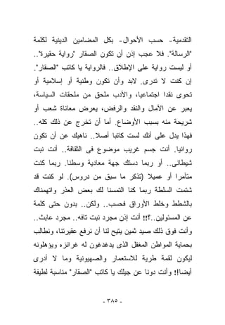 ‫ﺍﻟﺘﻘﺩﻤﻴﺔ- ﺤﺴﺏ ﺍﻷﺤﻭﺍل- ﺒﻜل ﺍﻟﻤﻀﺎﻤﻴﻥ ﺍﻟﺩﻴﻨﻴﺔ ﻟﻜﻠﻤﺔ‬
‫"ﺍﻟﺭﺴﺎﻟﺔ". ﻓﻼ ﻋﺠﺏ ﺇﺫﻥ ﺃﻥ ﺘﻜﻭﻥ ﺍﻟﺼﻘﺎﺭ "ﺭﻭﺍﻴﺔ ﺤﻘﻴﺭﺓ"..‬
‫"ﺍﻟﺼﻘﺎﺭ"-‬   ‫ﺃﻭ ﻟﻴﺴﺕ ﺭﻭﺍﻴﺔ ﻋﻠﻰ ﺍﻹﻁﻼﻕ.. ﻓﺎﻟﺭﻭﺍﻴﺔ ﻴﺎ ﻜﺎﺘﺏ‬
‫ﺇﻥ ﻜﻨﺕ ﻻ ﺘﺩﺭﻯ- ﻻﺒﺩ ﻭﺃﻥ ﺘﻜﻭﻥ ﻭﻁﻨﻴﺔ ﺃﻭ ﺇﺴﻼﻤﻴﺔ ﺃﻭ‬
‫ﺘﺤﻭﻯ ﻨﻘﺩﺍ ﺍﺠﺘﻤﺎﻋﻴﺎ، ﻭﺍﻷﺩﺏ ﻤﻠﺤﻕ ﻤﻥ ﻤﻠﺤﻘﺎﺕ ﺍﻟﺴﻴﺎﺴﺔ،‬
‫ﻴﻌﺒﺭ ﻋﻥ ﺍﻵﻤﺎل ﻭﺍﻟﻨﻘﺩ ﻭﺍﻟﺭﻓﺽ، ﻴﻌﺭﺽ ﻤﻌﺎﻨﺎﺓ ﺸﻌﺏ ﺃﻭ‬
‫ﺸﺭﻴﺤﺔ ﻤﻨﻪ ﺒﺴﺒﺏ ﺍﻷﻭﻀﺎﻉ. ﺃﻤﺎ ﺃﻥ ﺘﺨﺭﺝ ﻋﻥ ﺫﻟﻙ ﻜﻠﻪ..‬
‫ﻓﻬﺫﺍ ﻴﺩل ﻋﻠﻰ ﺃﻨﻙ ﻟﺴﺕ ﻜﺎﺘﺒﺎ ﺃﺼﻼ.. ﻨﺎﻫﻴﻙ ﻋﻥ ﺃﻥ ﺘﻜﻭﻥ‬
‫ﺭﻭﺍﺌﻴﺎ. ﺃﻨﺕ ﺠﺴﻡ ﻏﺭﻴﺏ ﻤﻭﻀﻭﻉ ﻓﻰ ﺍﻟﺜﻘﺎﻓﺔ.. ﺃﻨﺕ ﻨﺒﺕ‬
‫ﺸﻴﻁﺎﻨﻰ.. ﺃﻭ ﺭﺒﻤﺎ ﺩﺴﺘﻙ ﺠﻬﺔ ﻤﻌﺎﺩﻴﺔ ﻭﺴﻁﻨﺎ. ﺭﺒﻤﺎ ﻜﻨﺕ‬
‫ﻤﺘﺂﻤﺭﺍ ﺃﻭ ﻋﻤﻴﻼ )ﺘﺫﻜﺭ ﻤﺎ ﺴﺒﻕ ﻤﻥ ﺩﺭﻭﺱ(. ﻟﻭ ﻜﻨﺕ ﻗﺩ‬
‫ﺸﺘﻤﺕ ﺍﻟﺴﻠﻁﺔ ﺭﺒﻤﺎ ﻜﻨﺎ ﺍﻟﺘﻤﺴﻨﺎ ﻟﻙ ﺒﻌﺽ ﺍﻟﻌﺫﺭ ﻭﺍﺘﻬﻤﻨﺎﻙ‬
‫ﺒﺎﻟﺸﻁﻁ ﻭﺨﻠﻁ ﺍﻷﻭﺭﺍﻕ ﻓﺤﺴﺏ.. ﻭﻟﻜﻥ.. ﺒﺩﻭﻥ ﺤﺘﻰ ﻜﻠﻤﺔ‬
‫ﻋﻥ ﺍﻟﻤﺴﺌﻭﻟﻴﻥ..؟!! ﺃﻨﺕ ﺇﺫﻥ ﻤﺠﺭﺩ ﻨﺒﺕ ﺘﺎﻓﻪ.. ﻤﺠﺭﺩ ﻋﺎﺒﺙ..‬
‫ﻭﺃﻨﺕ ﻓﻭﻕ ﺫﻟﻙ ﺼﻴﺩ ﺜﻤﻴﻥ ﻴﺘﻴﺢ ﻟﻨﺎ ﺃﻥ ﻨﺭﻓﻊ ﻋﻘﻴﺭﺘﻨﺎ، ﻭﻨﻁﺎﻟﺏ‬
‫ﺒﺤﻤﺎﻴﺔ ﺍﻟﻤﻭﺍﻁﻥ ﺍﻟﻤﻐﻔل ﺍﻟﺫﻯ ﻴﺩﻏﺩﻏﻭﻥ ﻟﻪ ﻏﺭﺍﺌﺯﻩ ﻭﻴﺅﻫﻠﻭﻨﻪ‬
‫ﻟﻴﻜﻭﻥ ﻟﻘﻤﺔ ﻁﺭﻴﺔ ﻟﻼﺴﺘﻌﻤﺎﺭ ﻭﺍﻟﺼﻬﻴﻭﻨﻴﺔ ﻭﻤﺎ ﻻ ﺃﺩﺭﻯ‬
‫ﺃﻴﻀﺎ!! ﻭﺃﻨﺕ ﺩﻭﻨﺎ ﻋﻥ ﺠﻴﻠﻙ ﻴﺎ ﻜﺎﺘﺏ "ﺍﻟﺼﻘﺎﺭ" ﻤﻨﺎﺴﺒﺔ ﻟﻁﻴﻔﺔ‬


                         ‫- ٥٨٣ -‬
 