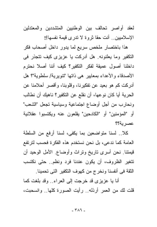 ‫ﻟﻌﻘﺩ ﺃﻭﺍﺼﺭ ﺘﺤﺎﻟﻑ ﺒﻴﻥ ﺍﻟﻭﻁﻨﻴﻴﻥ ﺍﻟﻤﺘﺸﺩﺩﻴﻥ ﻭﺍﻟﻤﻌﺘﺩﻟﻴﻥ‬
          ‫ﺍﻹﺴﻼﻤﻴﻴﻥ.. ﺃﻨﺕ ﺤﻘﺎ ﺜﺭﻭﺓ ﻻ ﺘﺩﺭﻯ ﻗﻴﻤﺔ ﻨﻔﺴﻬﺎ!!‬
‫ﻫﺫﺍ ﺒﺎﺨﺘﺼﺎﺭ ﻤﻠﺨﺹ ﺴﺭﻴﻊ ﻟﻤﺎ ﻴﺩﻭﺭ ﺩﺍﺨل ﺃﺼﺤﺎﺏ ﻓﻜﺭ‬
‫ﺍﻟﺘﻜﻔﻴﺭ ﻭﻤﺎ ‪‬ﻌﻠﻨﻭﻨﻪ. ﻫل ﺃﺩﺭﻜﺕ ﻴﺎ ﻋﺯﻴﺯﻯ ﻜﻴﻑ ﺘﺘﺠﺫﺭ ﻓﻰ‬
                                      ‫ﻴ‬
‫ﺩﺍﺨﻠﻨﺎ ﺃﺼﻭل ﻋﻤﻴﻘﺔ ﻟﻔﻜﺭ ﺍﻟﺘﻜﻔﻴﺭ؟ ﻜﻴﻑ ﺃﻨﻨﺎ ﺃﺼﻼ ﻨﺤﺘﺭﻡ‬
‫ﺍﻷﺼﺩﻗﺎﺀ ﻭﺍﻷﻋﺩﺍﺀ ﺒﻤﻌﺎﻴﻴﺭ ﻫﻰ ﺫﺍﺘﻬﺎ "ﺘﻨﻭﻴﺭﻴﺔ/ ﺴﻠﻁﻭﻴﺔ"؟ ﻫل‬
‫ﺃﺩﺭﻜﺕ ﻜﻡ ﻫﻭ ﺒﻌﻴﺩ ﻋﻥ ﺘﻔﻜﻴﺭﻨﺎ، ﻭﻗﻠﻭﺒﻨﺎ، ﻭﺃﻗﺼﺭ ﺃﺤﻼﻤﻨﺎ ﻋﻥ‬
‫ﺍﻟﺤﺭﻴﺔ ﺃﻴﺎ ﻜﺎﻥ ﻨﻭﻋﻬﺎ، ﺃﻥ ﻨﻘﻠﻊ ﻋﻥ ﺍﻟﺘﻜﻔﻴﺭ؟ ﻨﺎﻫﻴﻙ ﺃﻥ ﻨﻁﺎﻟﺏ‬
‫ﻭﻨﺤﺎﺭﺏ ﻤﻥ ﺃﺠل ﺃﻭﻀﺎﻉ ﺍﺠﺘﻤﺎﻋﻴﺔ ﻭﺴﻴﺎﺴﻴﺔ ﺘﺠﻌل "ﺍﻟﺸﻌﺏ"‬
‫ﺃﻭ "ﺍﻟﻤﺅﻤﻨﻴﻥ" ﺃﻭ "ﺍﻟﻜﺎﺩﺤﻴﻥ" ﻴﻘﻠﻌﻭﻥ ﻋﻨﻪ ﻭﻴﻜﺘﺴﺒﻭﺍ ﻋﻘﻼﻨﻴﺔ‬
                                              ‫ﻋﺼﺭﻴﺔ؟؟‬
‫ﻜﻼ.. ﻟﺴﻨﺎ ﻤﺘﻭﺍﻀﻌﻴﻥ ﺒﻤﺎ ﻴﻜﻔﻰ، ﻟﺴﻨﺎ ﺃﺭﻓﻊ ﻤﻥ ﺍﻟﺴﻠﻁﺔ‬
‫ﺍﻟﻌﺎﻤﺔ ﻜﻤﺎ ﻨﺩﻋﻰ، ﺒل ﻨﺤﻥ ﻨﺴﺘﺨﺩﻡ ﻫﺫﻩ ﺍﻟﻔﻜﺭﺓ ﻓﺤﺴﺏ ﻟﺘﺭﺘﻔﻊ‬
‫ﻗﻴﻤﺘﻨﺎ. ﻨﺤﻥ ﺃﺴﺭﻯ ﺘﺎﺭﻴﺦ ﻭﺘﺭﺍﺙ ﻭﺃﻭﻀﺎﻉ. ﺍﻷﻤل ﺍﻟﻭﺤﻴﺩ ﺃﻥ‬
‫ﺘﺘﻐﻴﺭ ﺍﻟﻅﺭﻭﻑ، ﺃﻥ ﻴﻜﻭﻥ ﻋﻨﺩﻨﺎ ﻓﺭﺩ ﻭﻨﻅﻡ.. ﺤﺘﻰ ﻨﻜﺘﺴﺏ‬
      ‫ﺍﻟﺜﻘﺔ ﻓﻰ ﺃﻨﻔﺴﻨﺎ ﻭﻨﺨﺭﺝ ﻤﻥ ﻜﻬﻭﻑ ﺍﻟﺘﻜﻔﻴﺭ ﺍﻟﺘﻰ ﺘﺤﻤﻴﻨﺎ.‬
‫ﺃﻨﺎ ﻴﺎ ﻋﺯﻴﺯﻯ ﻗﺩ ﺨﺭﺠﺕ ﺇﻟﻰ ﺍﻟﻌﺭﺍﺀ.. ﻭﻗﺩ ﺒﻠﻐﺕ ﻜﻤﺎ‬
‫ﻗﻠﺕ ﻟﻙ ﻤﻥ ﺍﻟﻌﻤﺭ ﺃﺭﺫﻟﻪ.. ﺭﺃﻴﺕ ﺍﻟﺼﻭﺭﺓ ﻜﻠﻬﺎ.. ﻭﺍﻨﺴﺤﺒﺕ،‬


                        ‫- ٦٨٣ -‬
 