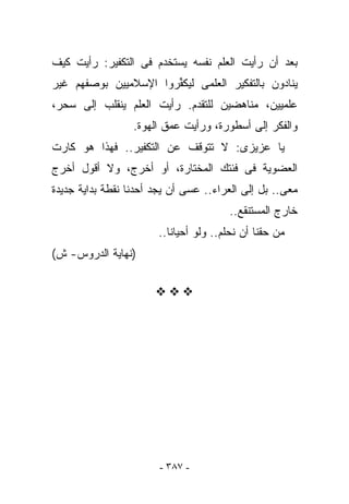 ‫ﺒﻌﺩ ﺃﻥ ﺭﺃﻴﺕ ﺍﻟﻌﻠﻡ ﻨﻔﺴﻪ ﻴﺴﺘﺨﺩﻡ ﻓﻰ ﺍﻟﺘﻜﻔﻴﺭ: ﺭﺃﻴﺕ ﻜﻴﻑ‬
‫ﻴﻨﺎﺩﻭﻥ ﺒﺎﻟﺘﻔﻜﻴﺭ ﺍﻟﻌﻠﻤﻰ ﻟﻴﻜ ﱢﺭﻭﺍ ﺍﻹﺴﻼﻤﻴﻴﻥ ﺒﻭﺼﻔﻬﻡ ﻏﻴﺭ‬
                       ‫ﻔ‬
‫ﻋﻠﻤﻴﻴﻥ، ﻤﻨﺎﻫﻀﻴﻥ ﻟﻠﺘﻘﺩﻡ. ﺭﺃﻴﺕ ﺍﻟﻌﻠﻡ ﻴﻨﻘﻠﺏ ﺇﻟﻰ ﺴﺤﺭ،‬
                  ‫ﻭﺍﻟﻔﻜﺭ ﺇﻟﻰ ﺃﺴﻁﻭﺭﺓ، ﻭﺭﺃﻴﺕ ﻋﻤﻕ ﺍﻟﻬﻭﺓ.‬
‫ﻴﺎ ﻋﺯﻴﺯﻯ: ﻻ ﺘﺘﻭﻗﻑ ﻋﻥ ﺍﻟﺘﻜﻔﻴﺭ.. ﻓﻬﺫﺍ ﻫﻭ ﻜﺎﺭﺕ‬
‫ﺍﻟﻌﻀﻭﻴﺔ ﻓﻰ ﻓﺌﺘﻙ ﺍﻟﻤﺨﺘﺎﺭﺓ، ﺃﻭ ﺃﺨﺭﺝ، ﻭﻻ ﺃﻗﻭل ﺃﺨﺭﺝ‬
‫ﻤﻌﻰ.. ﺒل ﺇﻟﻰ ﺍﻟﻌﺭﺍﺀ.. ﻋﺴﻰ ﺃﻥ ﻴﺠﺩ ﺃﺤﺩﻨﺎ ﻨﻘﻁﺔ ﺒﺩﺍﻴﺔ ﺠﺩﻴﺩﺓ‬
                                       ‫ﺨﺎﺭﺝ ﺍﻟﻤﺴﺘﻨﻘﻊ..‬
                       ‫ﻤﻥ ﺤﻘﻨﺎ ﺃﻥ ﻨﺤﻠﻡ.. ﻭﻟﻭ ﺃﺤﻴﺎﻨﺎ..‬
‫)ﻨﻬﺎﻴﺔ ﺍﻟﺩﺭﻭﺱ- ﺵ(‬




                        ‫- ٧٨٣ -‬
 