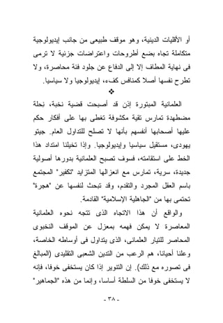 ‫ﺃﻭ ﺍﻷﻗﻠﻴﺎﺕ ﺍﻟﺩﻴﻨﻴﺔ، ﻭﻫﻭ ﻤﻭﻗﻑ ﻁﺒﻴﻌﻰ ﻤﻥ ﺠﺎﻨﺏ ﺇﻴﺩﻴﻭﻟﻭﺠﻴﺔ‬
‫ﻤﺘﻜﺎﻤﻠﺔ ﺘﺠﺎﻩ ﺒﻀﻊ ﺃﻁﺭﻭﺤﺎﺕ ﻭﺍﻋﺘﺭﺍﻀﺎﺕ ﺠﺯﺌﻴﺔ ﻻ ﺘﺭﻤﻰ‬
‫ﻓﻰ ﻨﻬﺎﻴﺔ ﺍﻟﻤﻁﺎﻑ ﺇﻻ ﺇﻟﻰ ﺍﻟﺩﻓﺎﻉ ﻋﻥ ﺠﻠﻭﺩ ﻓﺌﺔ ﻤﺤﺎﺼﺭﺓ، ﻭﻻ‬
   ‫ﺘﻁﺭﺡ ﻨﻔﺴﻬﺎ ﺃﺼﻼ ﻜﻤﻨﺎﻓﺱ ﻜﻑﺀ، ﺇﻴﺩﻴﻭﻟﻭﺠﻴﺎ ﻭﻻ ﺴﻴﺎﺴﻴﺎ.‬

‫ﺍﻟﻌﻠﻤﺎﻨﻴﺔ ﺍﻟﻤﺒﺘﻭﺭﺓ ﺇﺫﻥ ﻗﺩ ﺃﺼﺒﺤﺕ ﻗﻀﻴﺔ ﻨﺨﺒﺔ، ِﺤﻠﺔ‬
   ‫ﻨ‬
‫ﻤﻀﻁﻬﺩﺓ ﺘﻤﺎﺭﺱ ﺘﻘﻴﺔ ﻤﻜﺸﻭﻓﺔ ﺘﻐﻁﻰ ﺒﻬﺎ ﻋﻠﻰ ﺃﻓﻜﺎﺭ ﺤﻜﻡ‬
‫ﻋﻠﻴﻬﺎ ﺃﺼﺤﺎﺒﻬﺎ ﺃﻨﻔﺴﻬﻡ ﺒﺄﻨﻬﺎ ﻻ ﺘﺼﻠﺢ ﻟﻠﺘﺩﺍﻭل ﺍﻟﻌﺎﻡ. ﺠﻴﺘﻭ‬
‫ﻴﻬﻭﺩﻯ، ﻤﺴﺘﻘﻴل ﺴﻴﺎﺴﻴﺎ ﻭﺇﻴﺩﻴﻭﻟﻭﺠﻴﺎ. ﻭﺇﺫﺍ ﺘﺨﻴﻠﻨﺎ ﺍﻤﺘﺩﺍﺩ ﻫﺫﺍ‬
‫ﺍﻟﺨﻁ ﻋﻠﻰ ﺍﺴﺘﻘﺎﻤﺘﻪ، ﻓﺴﻭﻑ ﺘﺼﺒﺢ ﺍﻟﻌﻠﻤﺎﻨﻴﺔ ﺒﺩﻭﺭﻫﺎ ﺃﺼﻭﻟﻴﺔ‬
‫ﺠﺩﻴﺩﺓ، ﺴﺭﻴﺔ، ﺘﻤﺎﺭﺱ ﻤﻊ ﺍﻨﻌﺯﺍﻟﻬﺎ ﺍﻟﻤﺘﺯﺍﻴﺩ "ﺘﻜﻔﻴﺭ" ﺍﻟﻤﺠﺘﻤﻊ‬
‫ﺒﺎﺴﻡ ﺍﻟﻌﻘل ﺍﻟﻤﺠﺭﺩ ﻭﺍﻟﺘﻘﺩﻡ، ﻭﻗﺩ ﺘﺒﺤﺙ ﻟﻨﻔﺴﻬﺎ ﻋﻥ "ﻫﺠﺭﺓ"‬
                 ‫ﺘﺤﺘﻤﻰ ﺒﻬﺎ ﻤﻥ "ﺍﻟﺠﺎﻫﻠﻴﺔ ﺍﻹﺴﻼﻤﻴﺔ" ﺍﻟﻘﺎﺩﻤﺔ.‬
‫ﻭﺍﻟﻭﺍﻗﻊ ﺃﻥ ﻫﺫﺍ ﺍﻻﺘﺠﺎﻩ ﺍﻟﺫﻯ ﺘﺘﺠﻪ ﻨﺤﻭﻩ ﺍﻟﻌﻠﻤﺎﻨﻴﺔ‬
‫ﺍﻟﻤﻌﺎﺼﺭﺓ ﻻ ﻴﻤﻜﻥ ﻓﻬﻤﻪ ﺒﻤﻌﺯل ﻋﻥ ﺍﻟﻤﻭﻗﻑ ﺍﻟﻨﺨﺒﻭﻯ‬
‫ﺍﻟﻤﺤﺎ ‪‬ﺭ ﻟﻠﺘﻴﺎﺭ ﺍﻟﻌﻠﻤﺎﻨﻰ، ﺍﻟﺫﻯ ﻴﺘﺩﺍﻭل ﻓﻰ ﺃﻭﺴﺎﻁﻪ ﺍﻟﺨﺎﺼﺔ،‬
                                                ‫ﺼ‬
‫ﻭﻋﻠﻨﺎ ﺃﺤﻴﺎﻨﺎ، ﻫﻡ ﺍﻟﺭﻋﺏ ﻤﻥ ﺍﻟﺘﺩﻴﻥ ﺍﻟﺸﻌﺒﻰ ﺍﻟﺘﻘﻠﻴﺩﻯ )ﺍﻟﻤﺒﺎﻟﻎ‬
                                         ‫‪‬‬
‫ﻓﻰ ﺘﺼﻭﺭﻩ ﻤﻊ ﺫﻟﻙ(. ﺇﻥ ﺍﻟﺘﻨﻭﻴﺭ ﺇﺫﺍ ﻜﺎﻥ ﻴﺴﺘﺨﻔﻰ ﺨﻭﻓﺎ، ﻓﺈﻨﻪ‬
‫ﻻ ﻴﺴﺘﺨﻔﻰ ﺨﻭﻓﺎ ﻤﻥ ﺍﻟﺴﻠﻁﺔ ﺃﺴﺎﺴﺎ، ﻭﺇﻨﻤﺎ ﻤﻥ ﻫﺫﻩ "ﺍﻟﺠﻤﺎﻫﻴﺭ"‬

                         ‫- ٨٣ -‬
 