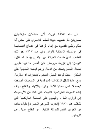 ‫ﻓﻰ ﻋﺎﻡ ٥٦٩١ ﻗﺭﺭﺕ ﺃﻜﺒﺭ ﻤﻨﻅﻤﺘﻴﻥ ﻤﺎﺭﻜﺴﻴﺘﻴﻥ‬
‫ﻤﺼﺭﻴﺘﻴﻥ ﺤل ﻨﻔﺴﻴﻬﻤﺎ ﺘﺄﻴﻴﺩﺍ ﻟﻠﻨﻅﺎﻡ ﺍﻟﻨﺎﺼﺭﻯ ﻋﻠﻰ ﺃﺴﺎﺱ ﺃﻨﻪ‬
‫ﻨﻅﺎﻡ ﻭﻁﻨﻰ ﺘﻘﺩﻤﻰ، ﻤﻊ ﺇﺒﺩﺍﺀ ﺍﻟﺭﻏﺒﺔ ﻓﻰ ﺍﻨﺩﻤﺎﺝ ﺃﻋﻀﺎﺌﻬﻤﺎ‬
‫ﻓﻰ ﻤﺅﺴﺴﺎﺘﻪ ﺍﻟﻤﺨﺘﻠﻔﺔ ﻜﺄﻓﺭﺍﺩ. ﻭﻓﻰ ﻋﺎﻡ ٧٦٩١ ﺠﺭ ﺫﻟﻙ‬
‫ﺍﻟﻨﻅﺎﻡ- ﺍﻟﺫﻯ ﻀﺤﺕ ﺍﻟﺤﺭﻜﺔ ﻤﻥ ﺃﺠﻠﻪ ﺒﻭﺠﻭﺩﻫﺎ ﺍﻟﻤﺴﺘﻘل-‬
‫"ﺍﻟﻭﻁﻥ" ﺇﻟﻰ ﻫﺯﻴﻤﺔ ﻤﺭﻭﻋﺔ.. ﻜﺎﻥ ﺃﺨﻁﺭ ﻤﺎ ﻓﻴﻬﺎ ﻅﻬﻭﺭ‬
‫ﺘﺨﻠﺨل ﺍﻟﻨﻅﺎﻡ ﻭﻓﺴﺎﺩﻩ ﻤﻥ ﺍﻟﺩﺍﺨل ﺒﺭﻏﻡ ﻗﺒﻀﺘﻪ ﺍﻟﺤﺩﻴﺩﻴﺔ ﻋﻠﻰ‬
‫ﺍﻟﺴﻜﺎﻥ.. ﺤﻴﺙ ﻟﻡ ﻴﺒﺩ ﺍﻟﺠﻴﺵ ﺍﻟﻤﺘﺨﻡ ﺒﺎﻻﻤﺘﻴﺎﺯﺍﺕ ﺃﻯ ﻤﻘﺎﻭﻤﺔ.‬
‫ﻭﻤﻊ ﺇﻋﺎﺩﺓ ﺘﺸﻜل ﺍﻟﻤﻨﻅﻤﺎﺕ ﺍﻟﻤﺎﺭﻜﺴﻴﺔ ﻓﻰ ﺍﻟﺴﺒﻌﻴﻨﺎﺕ ﺃﺼﺒﺤﺕ‬
‫"ﻭﺼﻤﺔ" ﺍﻟﺤل ﻤﺠﺎﻻ ﻟﻸﺨﺫ ﻭﺍﻟﺭﺩ ﻭﺍﻻﺘﻬﺎﻡ ﻭﺍﻟﺩﻓﺎﻉ ﺒﻬﺩﻑ‬
‫ﺇﺩﺍﻨﺔ "ﺍﻟﺤﺭﻜﺔ ﺍﻟﻤﺎﺭﻜﺴﻴﺔ ﺍﻟﺜﺎﻨﻴﺔ"- ﺍﻟﺘﻰ ﺘﻤﺘﺩ ﻤﻥ ﺍﻷﺭﺒﻌﻴﻨﺎﺕ‬
‫ﺇﻟﻰ ﻗﺭﺍﺭﻯ ﺍﻟﺤل- ﻭﺍﻟﻬﺠﻭﻡ ﻋﻠﻰ ﺍﻟﻤﻨﻅﻤﺔ ﺍﻟﻤﺎﺭﻜﺴﻴﺔ ﺍﻟﺘﻰ‬
‫ﺘﺸﻜﻠﺕ ﻋﺎﻡ ٥٧٩١ )ﺍﻟﺤﺯﺏ ﺍﻟﺸﻴﻭﻋﻰ ﺍﻟﻤﺼﺭﻯ( ﺒﻘﻴﺎﺩﺓ ﺠﺎﻨﺏ‬
‫ﻤﻥ ﺍﻟﺤﺭﺱ ﺍﻟﻘﺩﻴﻡ ﻟﻠﺤﺭﻜﺔ ﺍﻟﺜﺎﻨﻴﺔ.. ﺃﻭ ﺍﻟﺩﻓﺎﻉ ﻋﻨﻬﺎ ﻭﻋﻥ‬
                                                ‫ﺘﺎﺭﻴﺨﻬﺎ.‬


                        ‫- ٩٨٣ -‬
 