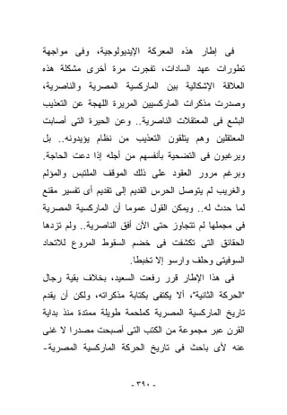 ‫ﻓﻰ ﺇﻁﺎﺭ ﻫﺫﻩ ﺍﻟﻤﻌﺭﻜﺔ ﺍﻹﻴﺩﻴﻭﻟﻭﺠﻴﺔ، ﻭﻓﻰ ﻤﻭﺍﺠﻬﺔ‬
‫ﺘﻁﻭﺭﺍﺕ ﻋﻬﺩ ﺍﻟﺴﺎﺩﺍﺕ، ﺘﻔﺠﺭﺕ ﻤﺭﺓ ﺃﺨﺭﻯ ﻤﺸﻜﻠﺔ ﻫﺫﻩ‬
‫ﺍﻟﻌﻼﻗﺔ ﺍﻹﺸﻜﺎﻟﻴﺔ ﺒﻴﻥ ﺍﻟﻤﺎﺭﻜﺴﻴﺔ ﺍﻟﻤﺼﺭﻴﺔ ﻭﺍﻟﻨﺎﺼﺭﻴﺔ،‬
‫ﻭﺼﺩﺭﺕ ﻤﺫﻜﺭﺍﺕ ﺍﻟﻤﺎﺭﻜﺴﻴﻴﻥ ﺍﻟﻤﺭﻴﺭﺓ ﺍﻟﻠﻬﺠﺔ ﻋﻥ ﺍﻟﺘﻌﺫﻴﺏ‬
‫ﺍﻟﺒﺸﻊ ﻓﻰ ﺍﻟﻤﻌﺘﻘﻼﺕ ﺍﻟﻨﺎﺼﺭﻴﺔ.. ﻭﻋﻥ ﺍﻟﺤﻴﺭﺓ ﺍﻟﺘﻰ ﺃﺼﺎﺒﺕ‬
‫ﺍﻟﻤﻌﺘﻘﻠﻴﻥ ﻭﻫﻡ ﻴﺘﻠﻘﻭﻥ ﺍﻟﺘﻌﺫﻴﺏ ﻤﻥ ﻨﻅﺎﻡ ﻴﺅﻴﺩﻭﻨﻪ.. ﺒل‬
‫ﻭﻴﺭﻏﺒﻭﻥ ﻓﻰ ﺍﻟﺘﻀﺤﻴﺔ ﺒﺄﻨﻔﺴﻬﻡ ﻤﻥ ﺃﺠﻠﻪ ﺇﺫﺍ ﺩﻋﺕ ﺍﻟﺤﺎﺠﺔ.‬
‫ﻭﺒﺭﻏﻡ ﻤﺭﻭﺭ ﺍﻟﻌﻘﻭﺩ ﻋﻠﻰ ﺫﻟﻙ ﺍﻟﻤﻭﻗﻑ ﺍﻟﻤﻠﺘﺒﺱ ﻭﺍﻟﻤﺅﻟﻡ‬
‫ﻭﺍﻟﻐﺭﻴﺏ ﻟﻡ ﻴﺘﻭﺼل ﺍﻟﺤﺭﺱ ﺍﻟﻘﺩﻴﻡ ﺇﻟﻰ ﺘﻘﺩﻴﻡ ﺃﻯ ﺘﻔﺴﻴﺭ ﻤﻘﻨﻊ‬
‫ﻟﻤﺎ ﺤﺩﺙ ﻟﻪ.. ﻭﻴﻤﻜﻥ ﺍﻟﻘﻭل ﻋﻤﻭﻤﺎ ﺃﻥ ﺍﻟﻤﺎﺭﻜﺴﻴﺔ ﺍﻟﻤﺼﺭﻴﺔ‬
‫ﻓﻰ ﻤﺠﻤﻠﻬﺎ ﻟﻡ ﺘﺘﺠﺎﻭﺯ ﺤﺘﻰ ﺍﻵﻥ ﺃﻓﻕ ﺍﻟﻨﺎﺼﺭﻴﺔ.. ﻭﻟﻡ ﺘﺯﺩﻫﺎ‬
‫ﺍﻟﺤﻘﺎﺌﻕ ﺍﻟﺘﻰ ﺘﻜﺸﻔﺕ ﻓﻰ ﺨﻀﻡ ﺍﻟﺴﻘﻭﻁ ﺍﻟﻤﺭﻭﻉ ﻟﻼﺘﺤﺎﺩ‬
                       ‫ﺍﻟﺴﻭﻓﻴﺘﻰ ﻭﺤﻠﻑ ﻭﺍﺭﺴﻭ ﺇﻻ ﺘﺨﺒﻁﺎ.‬
‫ﻓﻰ ﻫﺫﺍ ﺍﻹﻁﺎﺭ ﻗﺭﺭ ﺭﻓﻌﺕ ﺍﻟﺴﻌﻴﺩ، ﺒﺨﻼﻑ ﺒﻘﻴﺔ ﺭﺠﺎل‬
‫"ﺍﻟﺤﺭﻜﺔ ﺍﻟﺜﺎﻨﻴﺔ"، ﺃﻻ ﻴﻜﺘﻔﻰ ﺒﻜﺘﺎﺒﺔ ﻤﺫﻜﺭﺍﺘﻪ، ﻭﻟﻜﻥ ﺃﻥ ﻴﻘﺩﻡ‬
‫ﺘﺎﺭﻴﺦ ﺍﻟﻤﺎﺭﻜﺴﻴﺔ ﺍﻟﻤﺼﺭﻴﺔ ﻜﻤﻠﺤﻤﺔ ﻁﻭﻴﻠﺔ ﻤﻤﺘﺩﺓ ﻤﻨﺫ ﺒﺩﺍﻴﺔ‬
‫ﺍﻟﻘﺭﻥ ﻋﺒﺭ ﻤﺠﻤﻭﻋﺔ ﻤﻥ ﺍﻟﻜﺘﺏ ﺍﻟﺘﻰ ﺃﺼﺒﺤﺕ ﻤﺼﺩﺭﺍ ﻻ ﻏﻨﻰ‬
‫ﻋﻨﻪ ﻷﻯ ﺒﺎﺤﺙ ﻓﻰ ﺘﺎﺭﻴﺦ ﺍﻟﺤﺭﻜﺔ ﺍﻟﻤﺎﺭﻜﺴﻴﺔ ﺍﻟﻤﺼﺭﻴﺔ-‬


                        ‫- ٠٩٣ -‬
 