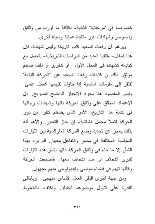 ‫ﺨﺼﻭﺼﺎ ﻓﻰ "ﻤﺭﺤﻠﺘﻬﺎ" ﺍﻟﺜﺎﻨﻴﺔ- ﻟﻜﺜﺎﻓﺔ ﻤﺎ ﺃﻭﺭﺩﻩ ﻤﻥ ﻭﺜﺎﺌﻕ‬
       ‫ﻭﻨﺼﻭﺹ ﻭﺸﻬﺎﺩﺍﺕ ﻏﻴﺭ ﻤﺘﺎﺤﺔ ﻋﻤﻠﻴﺎ ﺒﻭﺴﻴﻠﺔ ﺃﺨﺭﻯ.‬
‫ﻭﺒﺭﻏﻡ ﺃﻥ ﺭﻓﻌﺕ ﺍﻟﺴﻌﻴﺩ ﻜﺘﺏ ﺘﺎﺭﻴﺨﺎ ﻭﻟﻴﺱ ﺸﻬﺎﺩﺓ، ﻓﺈﻥ‬
‫ﻫﺫﺍ ﺍﻟﻤﻘﺎل- ﻤﻘﺘﻔﻴﺎ ﺍﻟﻌﺩﻴﺩ ﻤﻥ ﺍﻟﺩﺭﺍﺴﺎﺕ ﺍﻟﺘﺎﺭﻴﺨﻴﺔ- ﻴﺘﻌﺎﻤل ﻤﻊ‬
‫ﻜﺘﺎﺒﺎﺘﻪ ﻜﺸﻬﺎﺩﺓ ﻓﻰ ﺍﻟﻤﺤل ﺍﻷﻭل.. ﺃﻭ ﻜﺘﻘﺭﻴﺭ ﺃﻭ ﻤﻠﻑ ﻀﺨﻡ‬
‫ﻤﻭﺜﻕ. ﺫﻟﻙ ﺃﻥ ﻜﺘﺎﺒﺎﺕ ﺭﻓﻌﺕ ﺍﻟﺴﻌﻴﺩ ﻋﻥ "ﺍﻟﺤﺭﻜﺔ ﺍﻟﺜﺎﻨﻴﺔ"‬
‫ﺘﻔﺘﻘﺭ ﺇﻟﻰ ﻤﻘﻭﻤﺎﺕ ﺃﺴﺎﺴﻴﺔ ﺇﺫﺍ ﺤﺎﻭﻟﻨﺎ ﺘﻘﻴﻴﻤﻬﺎ ﻜﻌﻤل ﻋﻠﻤﻰ.‬
‫ﻭﻟﻴﺱ ﺍﻟﻤﻘﺼﻭﺩ ﻫﻨﺎ ﻤﺠﺭﺩ ﺍﻻﻨﺤﻴﺎﺯ ﺍﻟﻭﺍﻀﺢ ﺍﻟﺼﺭﻴﺢ.. ﺒل‬
‫ﺍﻻﻋﺘﻤﺎﺩ ﺍﻟﻤﻁﻠﻕ ﻋﻠﻰ ﻭﺜﺎﺌﻕ ﺍﻟﺤﺭﻜﺔ ﺫﺍﺘﻬﺎ ﻭﺸﻬﺎﺩﺍﺕ ﺭﺠﺎﻟﻬﺎ‬
‫ﻓﻰ ﻜﺘﺎﺒﺔ ﻫﺫﺍ ﺍﻟﺘﺎﺭﻴﺦ، ﺍﻷﻤﺭ ﺍﻟﺫﻯ ﻴﻀﺨﻡ ﻜﺜﻴﺭﺍ ﻤﻥ ﺩﻭﺭ‬
‫ﺍﻟﺤﺭﻜﺔ ﻟﺘﻤﻸ ﻤﺠﻤل ﺍﻟﺸﺎﺸﺔ- ﺇﻥ ﺠﺎﺯ ﺍﻟﺘﻌﺒﻴﺭ. ﻭﺍﻷﻫﻡ ﺃﻨﻪ‬
‫ﺒﺫﻟﻙ ﻴﻌﺠﺯ ﻋﻥ ﺘﺤﺩﻴﺩ ﻭﻀﻊ ﺍﻟﺤﺭﻜﺔ ﺍﻟﻤﺎﺭﻜﺴﻴﺔ ﺒﻴﻥ ﺍﻟﺘﻴﺎﺭﺍﺕ‬
‫ﺍﻟﺴﻴﺎﺴﻴﺔ ﺍﻟﻤﺨﺘﻠﻔﺔ ﻓﻰ ﻤﺼﺭ ﻭﺍﻟﺘﻔﺎﻋل ﻤﻌﻬﺎ.. ﻓﻠﻡ ﻴﺭﺩ ﺒﻬﺫﺍ‬
‫ﺍﻟﺸﺄﻥ ﺇﻻ ﻤﺎ ﺠﺎﺀ ﻓﻰ ﻭﺜﺎﺌﻕ ﺍﻟﺤﺭﻜﺔ ﺫﺍﺘﻬﺎ ﺒﺸﺄﻥ ﻫﺫﻩ ﺍﻟﺘﻴﺎﺭﺍﺕ‬
‫ﻟﺘﺒﺭﻴﺭ ﺍﻟﺘﺤﺎﻟﻑ ﺃﻭ ﻋﺩﻡ ﺍﻟﺘﺤﺎﻟﻑ ﻤﻌﻬﺎ.. ﻓﺄﺼﺒﺤﺕ ﺍﻟﺤﺭﻜﺔ‬
    ‫ﻭﻜﺄﻨﻬﺎ ﺘﻬﻴﻡ ﻓﻰ ﻓﻀﺎﺀ ﺴﻴﺎﺴﻰ ﻭﺇﻴﺩﻴﻭﻟﻭﺠﻰ ﻤﺒﻬﻡ ﻤﺠﻬﻭل.‬
‫ﻭﻤﻥ ﺠﻬﺔ ﺃﺨﺭﻯ ﺍﻓﺘﻘﺭ ﺍﻟﻌﻤل ﻷﺴﺎﺱ ﻤﻨﻬﺠﻰ.. ﻭﺒﺎﻟﺘﺎﻟﻰ‬
‫ﻟﻠﻘﺩﺭﺓ ﻋﻠﻰ ﺘﻨﺎﻭل ﻤﻭﻀﻭﻋﻪ ﺘﺤﻠﻴﻠﻴﺎ. ﻭﺍﻜﺘﻔﺎﺀ ﺒﺎﻟﺨﻁﻭﻁ‬


                         ‫- ١٩٣ -‬
 