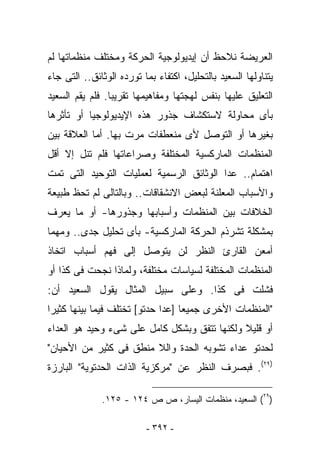 ‫ﺍﻟﻌﺭﻴﻀﺔ ﻨﻼﺤﻅ ﺃﻥ ﺇﻴﺩﻴﻭﻟﻭﺠﻴﺔ ﺍﻟﺤﺭﻜﺔ ﻭﻤﺨﺘﻠﻑ ﻤﻨﻅﻤﺎﺘﻬﺎ ﻟﻡ‬
‫ﻴﺘﻨﺎﻭﻟﻬﺎ ﺍﻟﺴﻌﻴﺩ ﺒﺎﻟﺘﺤﻠﻴل، ﺍﻜﺘﻔﺎﺀ ﺒﻤﺎ ﺘﻭﺭﺩﻩ ﺍﻟﻭﺜﺎﺌﻕ.. ﺍﻟﺘﻰ ﺠﺎﺀ‬
‫ﺍﻟﺘﻌﻠﻴﻕ ﻋﻠﻴﻬﺎ ﺒﻨﻔﺱ ﻟﻬﺠﺘﻬﺎ ﻭﻤﻔﺎﻫﻴﻤﻬﺎ ﺘﻘﺭﻴﺒﺎ. ﻓﻠﻡ ﻴﻘﻡ ﺍﻟﺴﻌﻴﺩ‬
‫ﺒﺄﻯ ﻤﺤﺎﻭﻟﺔ ﻻﺴﺘﻜﺸﺎﻑ ﺠﺫﻭﺭ ﻫﺫﻩ ﺍﻹﻴﺩﻴﻭﻟﻭﺠﻴﺎ ﺃﻭ ﺘﺄﺜﺭﻫﺎ‬
‫ﺒﻐﻴﺭﻫﺎ ﺃﻭ ﺍﻟﺘﻭﺼل ﻷﻯ ﻤﻨﻌﻁﻔﺎﺕ ﻤﺭﺕ ﺒﻬﺎ. ﺃﻤﺎ ﺍﻟﻌﻼﻗﺔ ﺒﻴﻥ‬
‫ﺍﻟﻤﻨﻅﻤﺎﺕ ﺍﻟﻤﺎﺭﻜﺴﻴﺔ ﺍﻟﻤﺨﺘﻠﻔﺔ ﻭﺼﺭﺍﻋﺎﺘﻬﺎ ﻓﻠﻡ ﺘﻨل ﺇﻻ ﺃﻗل‬
‫ﺍﻫﺘﻤﺎﻡ.. ﻋﺩﺍ ﺍﻟﻭﺜﺎﺌﻕ ﺍﻟﺭﺴﻤﻴﺔ ﻟﻌﻤﻠﻴﺎﺕ ﺍﻟﺘﻭﺤﻴﺩ ﺍﻟﺘﻰ ﺘﻤﺕ‬
‫ﻭﺍﻷﺴﺒﺎﺏ ﺍﻟﻤﻌﻠﻨﺔ ﻟﺒﻌﺽ ﺍﻻﻨﺸﻘﺎﻗﺎﺕ.. ﻭﺒﺎﻟﺘﺎﻟﻰ ﻟﻡ ﺘﺤﻅ ﻁﺒﻴﻌﺔ‬
‫ﺍﻟﺨﻼﻓﺎﺕ ﺒﻴﻥ ﺍﻟﻤﻨﻅﻤﺎﺕ ﻭﺃﺴﺒﺎﺒﻬﺎ ﻭﺠﺫﻭﺭﻫﺎ- ﺃﻭ ﻤﺎ ﻴﻌﺭﻑ‬
‫ﺒﻤﺸﻜﻠﺔ ﺘﺸﺭﺫﻡ ﺍﻟﺤﺭﻜﺔ ﺍﻟﻤﺎﺭﻜﺴﻴﺔ- ﺒﺄﻯ ﺘﺤﻠﻴل ﺠﺩﻯ.. ﻭﻤﻬﻤﺎ‬
‫ﺃﻤﻌﻥ ﺍﻟﻘﺎﺭﺉ ﺍﻟﻨﻅﺭ ﻟﻥ ﻴﺘﻭﺼل ﺇﻟﻰ ﻓﻬﻡ ﺃﺴﺒﺎﺏ ﺍﺘﺨﺎﺫ‬
‫ﺍﻟﻤﻨﻅﻤﺎﺕ ﺍﻟﻤﺨﺘﻠﻔﺔ ﻟﺴﻴﺎﺴﺎﺕ ﻤﺨﺘﻠﻔﺔ، ﻭﻟﻤﺎﺫﺍ ﻨﺠﺤﺕ ﻓﻰ ﻜﺫﺍ ﺃﻭ‬
‫ﻓﺸﻠﺕ ﻓﻰ ﻜﺫﺍ. ﻭﻋﻠﻰ ﺴﺒﻴل ﺍﻟﻤﺜﺎل ﻴﻘﻭل ﺍﻟﺴﻌﻴﺩ ﺃﻥ:‬
‫"ﺍﻟﻤﻨﻅﻤﺎﺕ ﺍﻷﺨﺭﻯ ﺠﻤﻴﻌﺎ ]ﻋﺩﺍ ﺤﺩﺘﻭ[ ﺘﺨﺘﻠﻑ ﻓﻴﻤﺎ ﺒﻴﻨﻬﺎ ﻜﺜﻴﺭﺍ‬
‫ﺃﻭ ﻗﻠﻴﻼ ﻭﻟﻜﻨﻬﺎ ﺘﺘﻔﻕ ﻭﺒﺸﻜل ﻜﺎﻤل ﻋﻠﻰ ﺸﻰﺀ ﻭﺤﻴﺩ ﻫﻭ ﺍﻟﻌﺩﺍﺀ‬
‫ﻟﺤﺩﺘﻭ ﻋﺩﺍﺀ ﺘﺸﻭﺒﻪ ﺍﻟﺤﺩﺓ ﻭﺍﻟﻼ ﻤﻨﻁﻕ ﻓﻰ ﻜﺜﻴﺭ ﻤﻥ ﺍﻷﺤﻴﺎﻥ"‬
‫)٩٢(. ﻓﺒﺼﺭﻑ ﺍﻟﻨﻅﺭ ﻋﻥ "ﻤﺭﻜﺯﻴﺔ ﺍﻟﺫﺍﺕ ﺍﻟﺤﺩﺘﻭﻴﺔ" ﺍﻟﺒﺎﺭﺯﺓ‬

              ‫)٩٢( ﺍﻟﺴﻌﻴﺩ، ﻤﻨﻅﻤﺎﺕ ﺍﻟﻴﺴﺎﺭ، ﺹ ﺹ ٤٢١ - ٥٢١.‬

                          ‫- ٢٩٣ -‬
 