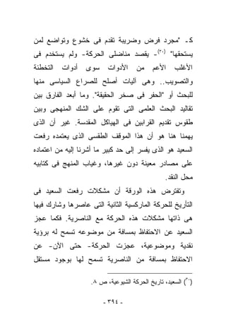 ‫ﻜـ "ﻤﺠﺭﺩ ﻓﺭﺽ ﻭﻀﺭﻴﺒﺔ ﺘﻘﺩﻡ ﻓﻰ ﺨﺸﻭﻉ ﻭﺘﻭﺍﻀﻊ ﻟﻤﻥ‬
‫ﻴﺴﺘﺤﻘﻬﺎ" )٠٣(- ﻴﻘﺼﺩ ﻤﻨﺎﻀﻠﻰ ﺍﻟﺤﺭﻜﺔ- ﻭﻟﻡ ﻴﺴﺘﺨﺩﻡ ﻓﻰ‬
‫ﺍﻟﺘﺨﻁﺌﺔ‬   ‫ﺃﺩﻭﺍﺕ‬   ‫ﺴﻭﻯ‬     ‫ﺍﻷﺩﻭﺍﺕ‬     ‫ﻤﻥ‬     ‫ﺍﻷﻋﻡ‬    ‫ﺍﻷﻏﻠﺏ‬
‫ﻭﺍﻟﺘﺼﻭﻴﺏ.. ﻭﻫﻰ ﺁﻟﻴﺎﺕ ﺃﺼﻠﺢ ﻟﻠﺼﺭﺍﻉ ﺍﻟﺴﻴﺎﺴﻰ ﻤﻨﻬﺎ‬
‫ﻟﻠﺒﺤﺙ ﺃﻭ "ﺍﻟﺤﻔﺭ ﻓﻰ ﺼﺨﺭ ﺍﻟﺤﻘﻴﻘﺔ". ﻭﻤﺎ ﺃﺒﻌﺩ ﺍﻟﻔﺎﺭﻕ ﺒﻴﻥ‬
‫ﺘﻘﺎﻟﻴﺩ ﺍﻟﺒﺤﺙ ﺍﻟﻌﻠﻤﻰ ﺍﻟﺘﻰ ﺘﻘﻭﻡ ﻋﻠﻰ ﺍﻟﺸﻙ ﺍﻟﻤﻨﻬﺠﻰ ﻭﺒﻴﻥ‬
‫ﻁﻘﻭﺱ ﺘﻘﺩﻴﻡ ﺍﻟﻘﺭﺍﺒﻴﻥ ﻓﻰ ﺍﻟﻬﻴﺎﻜل ﺍﻟﻤﻘﺩﺴﺔ. ﻏﻴﺭ ﺃﻥ ﺍﻟﺫﻯ‬
‫ﻴﻬﻤﻨﺎ ﻫﻨﺎ ﻫﻭ ﺃﻥ ﻫﺫﺍ ﺍﻟﻤﻭﻗﻑ ﺍﻟﻁﻘﺴﻰ ﺍﻟﺫﻯ ﻴﻌﺘﻤﺩﻩ ﺭﻓﻌﺕ‬
‫ﺍﻟﺴﻌﻴﺩ ﻫﻭ ﺍﻟﺫﻯ ﻴﻔﺴﺭ ﺇﻟﻰ ﺤﺩ ﻜﺒﻴﺭ ﻤﺎ ﺃﺸﺭﻨﺎ ﺇﻟﻴﻪ ﻤﻥ ﺍﻋﺘﻤﺎﺩﻩ‬
‫ﻋﻠﻰ ﻤﺼﺎﺩﺭ ﻤﻌﻴﻨﺔ ﺩﻭﻥ ﻏﻴﺭﻫﺎ، ﻭﻏﻴﺎﺏ ﺍﻟﻤﻨﻬﺞ ﻓﻰ ﻜﺘﺎﺒﻴﻪ‬
                                                 ‫ﻤﺤل ﺍﻟﻨﻘﺩ.‬
‫ﻭﺘﻔﺘﺭﺽ ﻫﺫﻩ ﺍﻟﻭﺭﻗﺔ ﺃﻥ ﻤﺸﻜﻼﺕ ﺭﻓﻌﺕ ﺍﻟﺴﻌﻴﺩ ﻓﻰ‬
‫ﺍﻟﺘﺄﺭﻴﺦ ﻟﻠﺤﺭﻜﺔ ﺍﻟﻤﺎﺭﻜﺴﻴﺔ ﺍﻟﺜﺎﻨﻴﺔ ﺍﻟﺘﻰ ﻋﺎﺼﺭﻫﺎ ﻭﺸﺎﺭﻙ ﻓﻴﻬﺎ‬
‫ﻫﻰ ﺫﺍﺘﻬﺎ ﻤﺸﻜﻼﺕ ﻫﺫﻩ ﺍﻟﺤﺭﻜﺔ ﻤﻊ ﺍﻟﻨﺎﺼﺭﻴﺔ. ﻓﻜﻤﺎ ﻋﺠﺯ‬
‫ﺍﻟﺴﻌﻴﺩ ﻋﻥ ﺍﻻﺤﺘﻔﺎﻅ ﺒﻤﺴﺎﻓﺔ ﻤﻥ ﻤﻭﻀﻭﻋﻪ ﺘﺴﻤﺢ ﻟﻪ ﺒﺭﺅﻴﺔ‬
‫ﻨﻘﺩﻴﺔ ﻭﻤﻭﻀﻭﻋﻴﺔ، ﻋﺠﺯﺕ ﺍﻟﺤﺭﻜﺔ- ﺤﺘﻰ ﺍﻵﻥ- ﻋﻥ‬
‫ﺍﻻﺤﺘﻔﺎﻅ ﺒﻤﺴﺎﻓﺔ ﻤﻥ ﺍﻟﻨﺎﺼﺭﻴﺔ ﺘﺴﻤﺢ ﻟﻬﺎ ﺒﻭﺠﻭﺩ ﻤﺴﺘﻘل‬

                    ‫)٠٣( ﺍﻟﺴﻌﻴﺩ، ﺘﺎﺭﻴﺦ ﺍﻟﺤﺭﻜﺔ ﺍﻟﺸﻴﻭﻋﻴﺔ، ﺹ ٨.‬

                        ‫- ٤٩٣ -‬
 