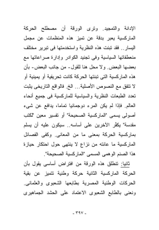 ‫ﺍﻹﺩﺍﻨﺔ ﻭﺍﻟﺘﻤﺠﻴﺩ. ﻭﺘﺭﻯ ﺍﻟﻭﺭﻗﺔ ﺃﻥ ﻤﺼﻁﻠﺢ ﺍﻟﺤﺭﻜﺔ‬
‫ﺍﻟﻤﺎﺭﻜﺴﻴﺔ ﻴﻌﺒﺭ ﺒﺩﻗﺔ ﻋﻥ ﺘﻤﻴﺯ ﻫﺫﻩ ﺍﻟﻤﻨﻅﻤﺎﺕ ﻋﻥ ﻤﺠﻤل‬
‫ﺍﻟﻴﺴﺎﺭ.. ﻓﻘﺩ ﺘﺒﻨﺕ ﻫﺫﻩ ﺍﻟﻨﻅﺭﻴﺔ ﻭﺍﺴﺘﺨﺩﻤﺘﻬﺎ ﻓﻰ ﺘﺒﺭﻴﺭ ﻤﺨﺘﻠﻑ‬
‫ﻤﻨﻌﻁﻔﺎﺘﻬﺎ ﺍﻟﺴﻴﺎﺴﻴﺔ ﻭﻓﻰ ﺘﺠﻨﻴﺩ ﺍﻟﻜﻭﺍﺩﺭ ﻭﺇﺩﺍﺭﺓ ﺼﺭﺍﻋﺎﺘﻬﺎ ﻤﻊ‬
‫ﺒﻌﻀﻬﺎ ﺍﻟﺒﻌﺽ. ﻭﻻ ﻤﺤل ﻫﻨﺎ ﻟﻠﻘﻭل- ﻤﻥ ﺠﺎﻨﺏ ﺍﻟﺒﻌﺽ- ﺒﺄﻥ‬
‫ﻫﺫﻩ ﺍﻟﻤﺎﺭﻜﺴﻴﺔ ﺍﻟﺘﻰ ﺘﺒﻨﺘﻬﺎ ﺍﻟﺤﺭﻜﺔ ﻜﺎﻨﺕ ﺘﺤﺭﻴﻔﻴﺔ ﺃﻭ ﻴﻤﻴﻨﻴﺔ ﺃﻭ‬
‫ﻻ ﺘﺘﻔﻕ ﻤﻊ ﺍﻟﻨﺼﻭﺹ ﺍﻷﺼﻠﻴﺔ... ﺍﻟﺦ. ﻓﺎﻟﻭﺍﻗﻊ ﺍﻟﺘﺎﺭﻴﺨﻰ ﻴﺜﺒﺕ‬
‫ﺘﻌﺩﺩ ﺍﻟﻁﺒﻌﺎﺕ ﺍﻟﻨﻅﺭﻴﺔ ﻭﺍﻟﺴﻴﺎﺴﻴﺔ ﻟﻠﻤﺎﺭﻜﺴﻴﺔ ﻓﻰ ﺠﻤﻴﻊ ﺃﻨﺤﺎﺀ‬
‫ﺍﻟﻌﺎﻟﻡ. ﻓﺈﺫﺍ ﻟﻡ ﻴﻜﻥ ﺍﻟﻤﺭﺀ ﺩﻭﺠﻤﺎﺌﻴﺎ ﺘﻤﺎﻤﺎ، ﻴﺩﺍﻓﻊ ﻋﻥ ﺸﻰﺀ‬
‫ﺃﺼﻭﻟﻰ ﻴﺴﻤﻰ "ﺍﻟﻤﺎﺭﻜﺴﻴﺔ ﺍﻟﺼﺤﻴﺤﺔ" ﺃﻭ ﺘﻔﺴﻴﺭ ﻤﻌﻴﻥ "ﻟﻜﺘﺏ‬
‫ﻤﻘﺩﺴﺔ" ﻴﻜ ﱢﺭ ﺍﻵﺨﺭﻴﻥ ﻋﻠﻰ ﺃﺴﺎﺴﻪ.. ﺴﻴﻜﻭﻥ ﻋﻠﻴﻪ ﺃﻥ ﻴﺴﻠﻡ‬
                                       ‫ﻔ‬
‫ﺒﻤﺎﺭﻜﺴﻴﺔ ﺍﻟﺤﺭﻜﺔ ﺒﻤﻌﻨﻰ ﻤﺎ ﻤﻥ ﺍﻟﻤﻌﺎﻨﻰ. ﻭﻜﻔﻰ ﺍﻟﻔﺼﺎﺌل‬
‫ﺍﻟﻤﺎﺭﻜﺴﻴﺔ ﻤﺎ ﻋﺎﻨﺘﻪ ﻤﻥ ﻨﺯﺍﻉ ﻻ ﻴﻨﺘﻬﻰ ﺤﻭل ﺍﺤﺘﻜﺎﺭ ﺤﻴﺎﺯﺓ‬
          ‫ﻫﺫﺍ ﺍﻟﺼﻨﻡ ﺍﻟﻭﻫﻤﻰ ﺍﻟﻤﺴﻤﻰ "ﺍﻟﻤﺎﺭﻜﺴﻴﺔ ﺍﻟﺼﺤﻴﺤﺔ".‬
‫ﺜﺎﻨﻴﺎ: ﺘﻨﻁﻠﻕ ﻫﺫﻩ ﺍﻟﻭﺭﻗﺔ ﻤﻥ ﺍﻓﺘﺭﺍﺽ ﺃﺴﺎﺴﻰ ﻴﻘﻭل ﺒﺄﻥ‬
‫ﺍﻟﺤﺭﻜﺔ ﺍﻟﻤﺎﺭﻜﺴﻴﺔ ﺍﻟﺜﺎﻨﻴﺔ ﺤﺭﻜﺔ ﻭﻁﻨﻴﺔ ﺘﺘﻤﻴﺯ ﻋﻥ ﺒﻘﻴﺔ‬
‫ﺍﻟﺤﺭﻜﺎﺕ ﺍﻟﻭﻁﻨﻴﺔ ﺍﻟﻤﺼﺭﻴﺔ ﺒﻁﺎﺒﻌﻬﺎ ﺍﻟﺸﻌﺒﻭﻯ ﻭﺍﻟﻌﻠﻤﺎﻨﻰ.‬
‫ﻭﻨﻌﻨﻰ ﺒﺎﻟﻁﺎﺒﻊ ﺍﻟﺸﻌﺒﻭﻯ ﺍﻻﻋﺘﻤﺎﺩ ﻋﻠﻰ ﺍﻟﺤﺸﺩ ﺍﻟﺠﻤﺎﻫﻴﺭﻯ‬


                         ‫- ٧٩٣ -‬
 