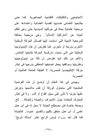 ‫ﺍﻻﺤﺘﺠﺎﺠﻰ ﻭﺍﻟﺘﻜﺘﻴﻜﺎﺕ ﺍﻟﻜﻔﺎﺤﻴﺔ ﺍﻟﺠﻤﺎﻫﻴﺭﻴﺔ. ﻜﻤﺎ ﻨﻌﻨﻰ‬
‫ﺒﻁﺎﺒﻌﻬﺎ ﺍﻟﻌﻠﻤﺎﻨﻰ ﺘﺼﺩﻴﻬﺎ ﻟﻘﻀﻴﺔ ﺍﻟﻌﻠﻤﺎﻨﻴﺔ ﻭﺍﻋﺘﻤﺎﺩﻫﺎ ﻋﻠﻰ‬
‫ﻤﺭﺠﻌﻴﺔ ﻋﻠﻤﺎﻨﻴﺔ ﺒﺤﺘﺔ ﻓﻰ ﺤﺭﻜﺘﻬﺎ ﺍﻟﺴﻴﺎﺴﻴﺔ ﺤﺘﻰ ﻭﻫﻰ ﺘﺘﻜﻠﻡ‬
‫ﺃﺤﻴﺎﻨﺎ ﻋﻥ "ﺍﺸﺘﺭﺍﻜﻴﺔ ﺍﻹﺴﻼﻡ".. ﻭﻫﻰ ﻤﺭﺠﻌﻴﺔ ﻤﺨﺎﻟﻔﺔ‬
‫ﻟﻠﻤﺭﺠﻌﻴﺔ ﺍﻟﺩﻴﻨﻴﺔ ﺍﻟﺘﻰ ﺍﺴﺘﻨﺩﺕ ﺇﻟﻴﻬﺎ ﻓﺼﺎﺌل ﺍﻟﺤﺭﻜﺔ ﺍﻟﻭﻁﻨﻴﺔ‬
‫ﺍﻷﺨﺭﻯ ﺒﺩﺭﺠﺔ ﺃﻭ ﺒﺄﺨﺭﻯ. ﻜﻤﺎ ﺘﻔﺘﺭﺽ ﺃﻥ ﻫﺫﻩ ﺍﻹﻴﺩﻴﻭﻟﻭﺠﻴﺎ‬
‫ﺍﻟﻭﻁﻨﻴﺔ ﻫﻰ ﺍﻟﺘﻰ ﻤﻨﺤﺕ ﻤﺎﺭﻜﺴﻴﺔ ﺍﻟﺤﺭﻜﺔ ﻁﺎﺒﻌﻬﺎ ﺍﻟﺨﺎﺹ.‬
‫ﻭﺍﻷﻫﻡ ﻤﻥ ﺫﻟﻙ ﺃﻨﻬﺎ ﺘﻔﺘﺭﺽ ﺃﻥ ﻜﻼ ﻤﻥ ﺇﻴﺩﻴﻭﻟﻭﺠﻴﺘﻬﺎ‬
‫ﻭﻨﻅﺭﻴﺘﻬﺎ ﻭﻤﻭﺍﻗﻔﻬﺎ ﻴﺠﻌل ﺘﺼﻨﻴﻔﻬﺎ ﺍﻟﻤﻨﻁﻘﻰ ﻴﺩﺭﺠﻬﺎ ﻓﻰ ﺇﻁﺎﺭ‬
‫ﺤﺭﻜﺔ ﺍﻹﻨﺘﻠﻴﺠﻨﺴﻴﺎ ﺍﻟﻤﺼﺭﻴﺔ، ﻻ ﺍﻟﻁﺒﻘﺔ ﺍﻟﻌﺎﻤﻠﺔ ﺍﻟﻌﺎﻟﻤﻴﺔ ﺃﻭ‬
                                              ‫ﺍﻟﻤﺼﺭﻴﺔ.‬
‫ﻭﻴﻬﻤﻨﻰ ﻓﻰ ﻫﺫﺍ ﺍﻟﻤﻘﺎﻡ ﺃﻥ ﺃﻭﻀﺢ ﺃﻥ ﻫﺫﻩ ﺍﻟﻔﺭﻀﻴﺔ‬
‫ﺍﻟﻤﺘﺸﻌﺒﺔ ﺍﻟﺘﻰ ﺴﺘﺤﺎﻭل ﺍﻟﻭﺭﻗﺔ ﺃﻥ ﺘﻘﺩﻡ ﻤﻼﻤﺤﻬﺎ ﻭﺘﺒﺭﻫﻥ‬
‫ﻋﻠﻴﻬﺎ ﺠﺯﺌﻴﺎ ﻻ ﺘﺄﺘﻰ ﻋﻠﻰ ﺴﺒﻴل ﺍﻟﻘﺩﺡ ﺃﻭ ﺍﻟﺫﻡ.. ﻭﻻ ﻓﻰ ﺇﻁﺎﺭ‬
‫ﺍﻟﻤﻌﺎﺭﻙ ﺍﻟﻤﻌﺘﺎﺩﺓ ﺤﻭل ﺍﻻﻨﺤﺭﺍﻑ ﻭﺍﻟﺨﻴﺎﻨﺔ ﻭﺍﻟﻌﻤﺎﻟﺔ... ﺍﻟﺦ.‬
‫ﻭﺒﺼﻔﺔ ﺨﺎﺼﺔ ﻓﺈﻥ ﻤﺼﻁﻠﺢ ﺍﻟﺨﻴﺎﻨﺔ ﻻ ﻤﺤل ﻟﻪ ﻓﻰ ﺃﻯ ﻋﻤل‬
‫ﻋﻠﻤﻰ ﺃﻭ ﺃﻯ ﻋﻤل ﻤﺘﻌﻠﻕ ﺒﺎﻟﻔﻬﻡ ﻭﺍﻟﺘﻔﺴﻴﺭ ﻋﻤﻭﻤﺎ.. ﻓﺎﻟﺨﻴﺎﻨﺔ‬
‫ﻜﻤﺎ ﻗﺎل ﺃﺤﺩ ﻭﺯﺭﺍﺀ ﻟﻭﻴﺱ ﺍﻟﺭﺍﺒﻊ ﻋﺸﺭ "ﻤﺴﺄﻟﺔ ﺘﺎﺭﻴﺦ".‬


                        ‫- ٨٩٣ -‬
 