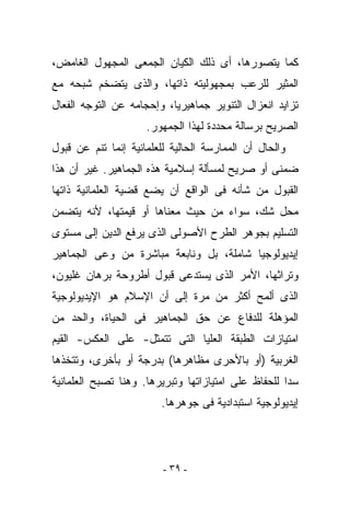 ‫ﻜﻤﺎ ﻴﺘﺼﻭﺭﻫﺎ، ﺃﻯ ﺫﻟﻙ ﺍﻟﻜﻴﺎﻥ ﺍﻟﺠﻤﻌﻰ ﺍﻟﻤﺠﻬﻭل ﺍﻟﻐﺎﻤﺽ،‬
‫ﺍﻟﻤﺜﻴﺭ ﻟﻠﺭﻋﺏ ﺒﻤﺠﻬﻭﻟﻴﺘﻪ ﺫﺍﺘﻬﺎ، ﻭﺍﻟﺫﻯ ﻴﺘﻀﺨﻡ ﺸﺒﺤﻪ ﻤﻊ‬
‫ﺘﺯﺍﻴﺩ ﺍﻨﻌﺯﺍل ﺍﻟﺘﻨﻭﻴﺭ ﺠﻤﺎﻫﻴﺭﻴﺎ، ﻭﺇﺤﺠﺎﻤﻪ ﻋﻥ ﺍﻟﺘﻭﺠﻪ ﺍﻟﻔﻌﺎل‬
                     ‫ﺍﻟﺼﺭﻴﺢ ﺒﺭﺴﺎﻟﺔ ﻤﺤﺩﺩﺓ ﻟﻬﺫﺍ ﺍﻟﺠﻤﻬﻭﺭ.‬
‫ﻭﺍﻟﺤﺎل ﺃﻥ ﺍﻟﻤﻤﺎﺭﺴﺔ ﺍﻟﺤﺎﻟﻴﺔ ﻟﻠﻌﻠﻤﺎﻨﻴﺔ ﺇﻨﻤﺎ ﺘﻨﻡ ﻋﻥ ﻗﺒﻭل‬
‫ﻀﻤﻨﻰ ﺃﻭ ﺼﺭﻴﺢ ﻟﻤﺴﺄﻟﺔ ﺇﺴﻼﻤﻴﺔ ﻫﺫﻩ ﺍﻟﺠﻤﺎﻫﻴﺭ. ﻏﻴﺭ ﺃﻥ ﻫﺫﺍ‬
‫ﺍﻟﻘﺒﻭل ﻤﻥ ﺸﺄﻨﻪ ﻓﻰ ﺍﻟﻭﺍﻗﻊ ﺃﻥ ﻴﻀﻊ ﻗﻀﻴﺔ ﺍﻟﻌﻠﻤﺎﻨﻴﺔ ﺫﺍﺘﻬﺎ‬
‫ﻤﺤل ﺸﻙ، ﺴﻭﺍﺀ ﻤﻥ ﺤﻴﺙ ﻤﻌﻨﺎﻫﺎ ﺃﻭ ﻗﻴﻤﺘﻬﺎ، ﻷﻨﻪ ﻴﺘﻀﻤﻥ‬
‫ﺍﻟﺘﺴﻠﻴﻡ ﺒﺠﻭﻫﺭ ﺍﻟﻁﺭﺡ ﺍﻷﺼﻭﻟﻰ ﺍﻟﺫﻯ ﻴﺭﻓﻊ ﺍﻟﺩﻴﻥ ﺇﻟﻰ ﻤﺴﺘﻭﻯ‬
‫ﺇﻴﺩﻴﻭﻟﻭﺠﻴﺎ ﺸﺎﻤﻠﺔ، ﺒل ﻭﻨﺎﺒﻌﺔ ﻤﺒﺎﺸﺭﺓ ﻤﻥ ﻭﻋﻰ ﺍﻟﺠﻤﺎﻫﻴﺭ‬
‫ﻭﺘﺭﺍﺜﻬﺎ، ﺍﻷﻤﺭ ﺍﻟﺫﻯ ﻴﺴﺘﺩﻋﻰ ﻗﺒﻭل ﺃﻁﺭﻭﺤﺔ ﺒﺭﻫﺎﻥ ﻏﻠﻴﻭﻥ،‬
‫ﺍﻟﺫﻯ ﺃﻟﻤﺢ ﺃﻜﺜﺭ ﻤﻥ ﻤﺭﺓ ﺇﻟﻰ ﺃﻥ ﺍﻹﺴﻼﻡ ﻫﻭ ﺍﻹﻴﺩﻴﻭﻟﻭﺠﻴﺔ‬
‫ﺍﻟﻤﺅﻫﻠﺔ ﻟﻠﺩﻓﺎﻉ ﻋﻥ ﺤﻕ ﺍﻟﺠﻤﺎﻫﻴﺭ ﻓﻰ ﺍﻟﺤﻴﺎﺓ، ﻭﺍﻟﺤﺩ ﻤﻥ‬
‫ﺍﻤﺘﻴﺎﺯﺍﺕ ﺍﻟﻁﺒﻘﺔ ﺍﻟﻌﻠﻴﺎ ﺍﻟﺘﻰ ﺘﺘﻤﺜل- ﻋﻠﻰ ﺍﻟﻌﻜﺱ- ﺍﻟﻘﻴﻡ‬
‫ﺍﻟﻐﺭﺒﻴﺔ )ﺃﻭ ﺒﺎﻷﺤﺭﻯ ﻤﻅﺎﻫﺭﻫﺎ( ﺒﺩﺭﺠﺔ ﺃﻭ ﺒﺄﺨﺭﻯ، ﻭﺘﺘﺨﺫﻫﺎ‬
‫ﺴﺩﺍ ﻟﻠﺤﻔﺎﻅ ﻋﻠﻰ ﺍﻤﺘﻴﺎﺯﺍﺘﻬﺎ ﻭﺘﺒﺭﻴﺭﻫﺎ. ﻭﻫﻨﺎ ﺘﺼﺒﺢ ﺍﻟﻌﻠﻤﺎﻨﻴﺔ‬
                        ‫ﺇﻴﺩﻴﻭﻟﻭﺠﻴﺔ ﺍﺴﺘﺒﺩﺍﺩﻴﺔ ﻓﻰ ﺠﻭﻫﺭﻫﺎ.‬




                         ‫- ٩٣ -‬
 