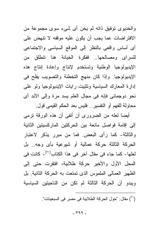 ‫ﻭﺍﻟﺨﺩﻴﻭﻯ ﺘﻭﻓﻴﻕ ﺫﺍﺘﻪ ﻟﻡ ﻴﺨﻥ ﺃﻯ ﺸﻰﺀ ﺴﻭﻯ ﻤﺠﻤﻭﻋﺔ ﻤﻥ‬
‫ﺍﻻﻓﺘﺭﺍﻀﺎﺕ ﻋﻤﺎ ﻴﺠﺏ ﺃﻥ ﻴﻜﻭﻥ ﻋﻠﻴﻪ ﻤﻭﻗﻔﻪ ﻻ ﺘﻨﻬﺽ ﻋﻠﻰ‬
‫ﺃﻯ ﺃﺴﺎﺱ ﻭﺍﻗﻌﻰ ﺒﺎﻟﻨﻅﺭ ﺇﻟﻰ ﺍﻟﻤﻭﻗﻊ ﺍﻟﺴﻴﺎﺴﻰ ﻭﺍﻻﺠﺘﻤﺎﻋﻰ‬
‫ﻟﻠﺴﺭﺍﻯ ﻭﻤﺼﺎﻟﺤﻬﺎ.. ﻓﻔﻜﺭﺓ ﺍﻟﺨﻴﺎﻨﺔ ﻫﻨﺎ ﺘﻨﻁﻠﻕ ﻤﻥ‬
‫ﺍﻹﻴﺩﻴﻭﻟﻭﺠﻴﺎ ﺍﻟﻭﻁﻨﻴﺔ ﻭﺘﺴﺘﺨﺩﻡ ﻹﻨﺘﺎﺝ ﻭﺇﻋﺎﺩﺓ ﺇﻨﺘﺎﺝ ﻫﺫﻩ‬
‫ﺍﻹﻴﺩﻴﻭﻟﻭﺠﻴﺎ. ﻭﺇﺫﺍ ﻜﺎﻥ ﻤﻨﻬﺞ ﺍﻟﺘﺨﻁﺌﺔ ﻭﺍﻟﺘﺼﻭﻴﺏ ﻴﻔﻠﺢ ﻓﻰ‬
‫ﺇﺩﺍﺭﺓ ﺍﻟﻤﻌﺎﺭﻙ ﺍﻟﺴﻴﺎﺴﻴﺔ ﻭﺘﺜﺒﻴﺕ ﺭﺍﻴﺎﺕ ﺍﻹﻴﺩﻴﻭﻟﻭﺠﻴﺎ ﻭﻟﻭ ﻋﻠﻰ‬
‫ﻨﺤﻭ ﺩﻭﺠﻤﺎﺌﻰ ﻓﺈﻨﻪ ﻓﻰ ﻤﺠﺎل ﺍﻟﻌﻠﻡ ﻴﺴﺩ ﻤﺭﺓ ﻭﺇﻟﻰ ﺍﻷﺒﺩ ﺃﻯ‬
     ‫ﻤﺤﺎﻭﻟﺔ ﻟﻠﻔﻬﻡ ﺃﻭ ﺍﻟﺘﻔﺴﻴﺭ.. ﻓﻠﻴﺱ ﺒﻌﺩ ﺍﻟﺤﻜﻡ ﺍﻟﻘﻴﻤﻰ ﻗﻭل.‬
‫ﺃﻴﻀﺎ ﻟﻌﻠﻪ ﻤﻥ ﺍﻟﻀﺭﻭﺭﻯ ﺃﻥ ﺃﻨﻔﻰ ﺃﻥ ﻫﺫﻩ ﺍﻟﻭﺭﻗﺔ ﺘﺭﻤﻰ‬
‫ﺇﻟﻰ ﺇﻗﺎﻤﺔ ﻓﻭﺍﺼل ﻤﺎﻨﻌﺔ ﺒﻴﻥ ﺍﻟﺤﺭﻜﺘﻴﻥ ﺍﻟﻤﺎﺭﻜﺴﻴﺘﻴﻥ ﺍﻟﺜﺎﻨﻴﺔ‬
‫ﻭﺍﻟﺜﺎﻟﺜﺔ- ﻜﻤﺎ ﺭﺃﻯ ﺍﻟﺒﻌﺽ. ﻓﻤﺎ ﻤﻥ ﻤﺒﺭﺭ ﻴﺫﻜﺭ ﻻﻋﺘﺒﺎﺭ‬
‫ﺍﻟﺤﺭﻜﺔ ﺍﻟﺜﺎﻟﺜﺔ ﺤﺭﻜﺔ ﻋﻤﺎﻟﻴﺔ ﺃﻭ ﺸﻴﻭﻋﻴﺔ ﺒﺄﻯ ﻭﺠﻪ.. ﺒل‬
‫ﻟﻌﻠﻬﺎ- ﻜﻤﺎ ﺠﺎﺀ ﻓﻰ ﻤﻘﺎل ﺁﺨﺭ ﻓﻰ ﻫﺫﺍ ﺍﻟﻜﺘﺎﺏ)١٣(- ﻜﺎﻨﺕ ﻓﻰ‬
‫ﺍﻟﻤﺤل ﺍﻷﻭل ﻭﺍﻷﺨﻴﺭ ﺤﺭﻜﺔ ﻁﻼﺒﻴﺔ، ﺍﻓﺘﻘﺭﺕ ﺤﺘﻰ ﺇﻟﻰ‬
‫ﺍﻟﻅﻬﻴﺭ ﺍﻟﻌﻤﺎﻟﻰ ﺍﻟﻤﻠﻤﻭﺱ ﺍﻟﺫﻯ ﺘﻤﺘﻌﺕ ﺒﻪ ﺍﻟﺤﺭﻜﺔ ﺍﻟﺜﺎﻨﻴﺔ. ﺒل‬
‫ﻭﻴﺒﺩﻭ ﺃﻥ ﺍﻟﺤﺭﻜﺔ ﺍﻟﺜﺎﻟﺜﺔ ﻟﻡ ﺘﻜﻥ ﻤﻥ ﺍﻟﻨﺎﺤﻴﺘﻴﻥ ﺍﻟﺴﻴﺎﺴﻴﺔ‬

        ‫)١٣( ﻤﻘﺎل: "ﺤﻭل ﺍﻟﺤﺭﻜﺔ ﺍﻟﻁﻼﺒﻴﺔ ﻓﻰ ﻤﺼﺭ ﻓﻰ ﺍﻟﺴﺒﻌﻴﻨﺎﺕ".‬

                         ‫- ٩٩٣ -‬
 