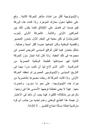 ‫ﻭﺍﻹﻴﺩﻴﻭﻟﻭﺠﻴﺔ ﺃﻜﺜﺭ ﻤﻥ ﺍﻤﺘﺩﺍﺩ ﻤﺘﺄﺨﺭ ﻟﻠﺤﺭﻜﺔ ﺍﻟﺜﺎﻨﻴﺔ.. ﻭﻗﻊ‬
‫ﻋﻠﻰ ﻋﺎﺘﻘﻬﺎ ﺩﺨﻭل ﻤﻌﺎﺭﻙ ﺍﻟﻤﺅﺨﺭﺓ. ﻭﺇﺫﺍ ﻜﺎﻨﺕ ﻫﺫﻩ ﺍﻟﻭﺭﻗﺔ‬
‫ﺘﻘﻴﻡ ﻀﻤﻨﺎ ﺃﻯ ﻓﺎﺼل ﻋﻠﻰ ﺍﻹﻁﻼﻕ ﻓﺈﻨﻤﺎ ﻴﻜﻭﻥ ﺫﻟﻙ ﺒﻴﻥ‬
‫)ﺤﺯﺏ‬    ‫ﺍﻷﻭﻟﻰ‬    ‫ﻓﺎﻟﺤﺭﻜﺔ‬   ‫ﻭﺍﻟﺜﺎﻨﻴﺔ..‬   ‫ﺍﻷﻭﻟﻰ‬   ‫ﺍﻟﺤﺭﻜﺘﻴﻥ‬
‫ﺍﻟﻌﺸﺭﻴﻨﺎﺕ( ﻟﻡ ﺘﻜﻥ ﻤﻌﻨﻴﺔ ﻓﻰ ﺍﻟﻤﻘﺎﻡ ﺍﻷﻭل ﺒﺸﺌﻭﻥ ﺍﻟﺘﻤﺼﻴﺭ‬
‫ﻭﺍﻟﻘﻀﻴﺔ ﺍﻟﻭﻁﻨﻴﺔ ﻭﻜﺎﻥ ﺍﺘﺠﺎﻫﻬﺎ ﻋﻤﻭﻤﺎ ﺃﻜﺜﺭ ﺃﻤﻤﻴﺔ ﻭﻋﻤﺎﻟﻴﺔ..‬
‫ﺒﺸﻜل ﻴﺘﺠﺎﻭﺯ ﻓﻴﻤﺎ ﺃﻅﻥ ﺍﻟﻭﺍﻗﻊ ﺍﻟﺴﻴﺎﺴﻰ ﺍﻟﻌﺭﻴﺽ ﻟﻤﺼﺭ ﻓﻰ‬
‫ﻤﺠﻤﻭﻋﻪ ﻓﻰ ﺘﻠﻙ ﺍﻟﺤﻘﺒﺔ. ﻭﺇﺫﺍ ﻜﺎﻥ ﺜﻤﺔ ﺇﻨﺠﺎﺯ ﺒﺎﺭﺯ ﻟﻠﺤﺭﻜﺔ‬
‫ﺍﻟﺜﺎﻨﻴﺔ ﻓﻬﻭ ﺼﻴﺎﻏﺘﻬﺎ ﻟﻠﻁﺒﻌﺔ ﺍﻟﻭﻁﻨﻴﺔ ﺍﻟﻤﺼﺭﻴﺔ ﻤﻥ‬
‫ﺍﻟﻤﺎﺭﻜﺴﻴﺔ.. ﺍﻷﻤﺭ ﺍﻟﺫﻯ ﺃﺘﺎﺡ ﻟﻬﺎ ﺃﻥ ﺘﻠﻌﺏ ﺩﻭﺭﺍ ﻤﻬﻤﺎ ﻓﻰ‬
‫ﺍﻟﺘﺎﺭﻴﺦ ﺍﻟﺴﻴﺎﺴﻰ ﻭﺍﻹﻴﺩﻴﻭﻟﻭﺠﻰ ﺍﻟﻤﺼﺭﻯ ﻟﻡ ﺘﺤﻘﻘﻪ ﺍﻟﺤﺭﻜﺔ‬
‫ﺍﻷﻭﻟﻰ. ﻭﺇﺫﺍ ﻜﺎﻨﺕ ﺍﻟﺤﺭﻜﺔ ﻗﺩ ﺭﺒﻁﺕ ﻤﺼﻴﺭﻫﺎ ﺒﺎﻟﻨﺎﺼﺭﻴﺔ ﻤﻥ‬
‫ﺠﺭﺍﺀ ﻫﺫﻩ ﺍﻹﻴﺩﻴﻭﻟﻭﺠﻴﺎ- ﻋﻠﻰ ﻨﺤﻭ ﻤﺎ ﺴﻨﺭﻯ- ﻭﺍﻨﺤﺩﺭﺕ‬
‫ﻤﻌﻬﺎ.. ﻓﻬﺫﺍ ﻻ ﻴﻌﻨﻰ ﺘﺨﻁﺌﺔ ﺘﻭﺠﻬﻬﺎ ﺍﻷﺴﺎﺴﻰ ﻫﺫﺍ ﻓﻰ ﺯﻤﻨﻬﺎ-‬
‫ﺒﺎﻟﺭﻏﻡ ﻤﻥ ﻤﺸﻜﻼﺘﻪ ﺍﻟﻜﺜﻴﺭﺓ. ﻓﻬﻨﺎ ﻴﺠﺏ ﺃﻥ ﻨﺄﺨﺫ ﻓﻰ ﺍﻻﻋﺘﺒﺎﺭ‬
‫ﺃﻥ ﻫﻴﻤﻨﺔ ﻫﺫﺍ ﺍﻟﻁﺎﺒﻊ ﺍﻟﻭﻁﻨﻰ ﻭﻋﺩﻡ ﺘﺤﺩﻴﻪ ﻤﻥ ﺠﺎﻨﺏ ﺃﻯ ﻗﻭﺓ‬
           ‫ﻤﺎﺭﻜﺴﻴﺔ ﻓﻌﺎﻟﺔ ﻤﺴﺄﻟﺔ ﺘﺤﺘﺎﺝ ﻟﻠﺘﻔﺴﻴﺭ.. ﻻ ﻟﻺﺩﺍﻨﺔ.‬




                        ‫- ٠٠٤ -‬
 