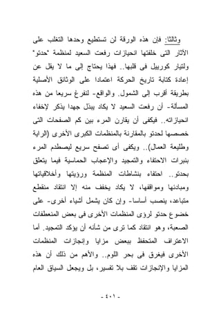 ‫ﻭﺜﺎﻟﺜﺎ: ﻓﺈﻥ ﻫﺫﻩ ﺍﻟﻭﺭﻗﺔ ﻟﻥ ﺘﺴﺘﻁﻴﻊ ﻭﺤﺩﻫﺎ ﺍﻟﺘﻐﻠﺏ ﻋﻠﻰ‬
‫ﺍﻵﺜﺎﺭ ﺍﻟﺘﻰ ﺨﻠﻔﺘﻬﺎ ﺍﻨﺤﻴﺎﺯﺍﺕ ﺭﻓﻌﺕ ﺍﻟﺴﻌﻴﺩ ﻟﻤﻨﻅﻤﺔ "ﺤﺩﺘﻭ"‬
‫ﻭﻟﺘﻴﺎﺭ ﻜﻭﺭﻴﻴل ﻓﻰ ﻗﻠﺒﻬﺎ.. ﻓﻬﺫﺍ ﻴﺤﺘﺎﺝ ﺇﻟﻰ ﻤﺎ ﻻ ﻴﻘل ﻋﻥ‬
‫ﺇﻋﺎﺩﺓ ﻜﺘﺎﺒﺔ ﺘﺎﺭﻴﺦ ﺍﻟﺤﺭﻜﺔ ﺍﻋﺘﻤﺎﺩﺍ ﻋﻠﻰ ﺍﻟﻭﺜﺎﺌﻕ ﺍﻷﺼﻠﻴﺔ‬
‫ﺒﻁﺭﻴﻘﺔ ﺃﻗﺭﺏ ﺇﻟﻰ ﺍﻟﺸﻤﻭل. ﻭﺍﻟﻭﺍﻗﻊ- ﻟﻨﻔﺭﻍ ﺴﺭﻴﻌﺎ ﻤﻥ ﻫﺫﻩ‬
‫ﺍﻟﻤﺴﺄﻟﺔ- ﺃﻥ ﺭﻓﻌﺕ ﺍﻟﺴﻌﻴﺩ ﻻ ﻴﻜﺎﺩ ﻴﺒﺫل ﺠﻬﺩﺍ ﻴﺫﻜﺭ ﻹﺨﻔﺎﺀ‬
‫ﺍﻨﺤﻴﺎﺯﺍﺘﻪ.. ﻓﻴﻜﻔﻰ ﺃﻥ ﻴﻘﺎﺭﻥ ﺍﻟﻤﺭﺀ ﺒﻴﻥ ﻜﻡ ﺍﻟﺼﻔﺤﺎﺕ ﺍﻟﺘﻰ‬
‫ﺨﺼﺼﻬﺎ ﻟﺤﺩﺘﻭ ﺒﺎﻟﻤﻘﺎﺭﻨﺔ ﺒﺎﻟﻤﻨﻅﻤﺎﺕ ﺍﻟﻜﺒﺭﻯ ﺍﻷﺨﺭﻯ )ﺍﻟﺭﺍﻴﺔ‬
‫ﻭﻁﻠﻴﻌﺔ ﺍﻟﻌﻤﺎل(.. ﻭﻴﻜﻔﻰ ﺃﻯ ﺘﺼﻔﺢ ﺴﺭﻴﻊ ﻟﻴﺼﻁﺩﻡ ﺍﻟﻤﺭﺀ‬
‫ﺒﻨﺒﺭﺍﺕ ﺍﻻﺤﺘﻔﺎﺀ ﻭﺍﻟﺘﻤﺠﻴﺩ ﻭﺍﻹﻋﺠﺎﺏ ﺍﻟﺤﻤﺎﺴﻴﺔ ﻓﻴﻤﺎ ﻴﺘﻌﻠﻕ‬
‫ﺒﺤﺩﺘﻭ.. ﺍﺤﺘﻔﺎﺀ ﺒﻨﺸﺎﻁﺎﺕ ﺍﻟﻤﻨﻅﻤﺔ ﻭﺭﺅﻴﺘﻬﺎ ﻭﺃﺨﻼﻗﻴﺎﺘﻬﺎ‬
‫ﻭﻤﺒﺎﺩﺌﻬﺎ ﻭﻤﻭﺍﻗﻔﻬﺎ، ﻻ ﻴﻜﺎﺩ ﻴﺨﻔﻑ ﻤﻨﻪ ﺇﻻ ﺍﻨﺘﻘﺎﺩ ﻤﻨﻘﻁﻊ‬
‫ﻤﺘﺒﺎﻋﺩ، ﻴﻨﺼﺏ ﺃﺴﺎﺴﺎ- ﻭﺇﻥ ﻜﺎﻥ ﻴﺸﻤل ﺃﺸﻴﺎﺀ ﺃﺨﺭﻯ- ﻋﻠﻰ‬
‫ﺨﻀﻭﻉ ﺤﺩﺘﻭ ﻟﺭﺅﻯ ﺍﻟﻤﻨﻅﻤﺎﺕ ﺍﻷﺨﺭﻯ ﻓﻰ ﺒﻌﺽ ﺍﻟﻤﻨﻌﻁﻔﺎﺕ‬
‫ﺍﻟﺼﻌﺒﺔ، ﻭﻫﻭ ﺍﻨﺘﻘﺎﺩ ﻜﻤﺎ ﺘﺭﻯ ﻤﻥ ﺸﺄﻨﻪ ﺃﻥ ﻴﺅﻜﺩ ﺍﻟﺘﻤﺠﻴﺩ. ﺃﻤﺎ‬
‫ﺍﻻﻋﺘﺭﺍﻑ ﺍﻟﻤﺘﺤﻔﻅ ﺒﺒﻌﺽ ﻤﺯﺍﻴﺎ ﻭﺇﻨﺠﺎﺯﺍﺕ ﺍﻟﻤﻨﻅﻤﺎﺕ‬
‫ﺍﻷﺨﺭﻯ ﻓﻴﻐﺭﻕ ﻓﻰ ﺒﺤﺭ ﺍﻟﻠﻭﻡ.. ﻭﺍﻷﻫﻡ ﻤﻥ ﺫﻟﻙ ﺃﻥ ﻫﺫﻩ‬
‫ﺍﻟﻤﺯﺍﻴﺎ ﻭﺍﻹﻨﺠﺎﺯﺍﺕ ﺘﻘﻑ ﺒﻼ ﺘﻔﺴﻴﺭ، ﺒل ﻭﻴﺠﻌل ﺍﻟﺴﻴﺎﻕ ﺍﻟﻌﺎﻡ‬


                        ‫- ١٠٤ -‬
 