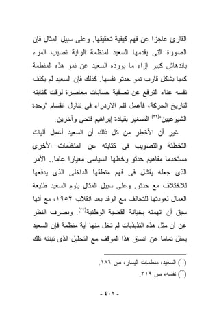 ‫ﺍﻟﻘﺎﺭﺉ ﻋﺎﺠﺯﺍ ﻋﻥ ﻓﻬﻡ ﻜﻴﻔﻴﺔ ﺘﺤﻘﻴﻘﻬﺎ. ﻭﻋﻠﻰ ﺴﺒﻴل ﺍﻟﻤﺜﺎل ﻓﺈﻥ‬
‫ﺍﻟﺼﻭﺭﺓ ﺍﻟﺘﻰ ﻴﻘﺩﻤﻬﺎ ﺍﻟﺴﻌﻴﺩ ﻟﻤﻨﻅﻤﺔ ﺍﻟﺭﺍﻴﺔ ﺘﺼﻴﺏ ﺍﻟﻤﺭﺀ‬
‫ﺒﺎﻨﺩﻫﺎﺵ ﻜﺒﻴﺭ ﺇﺯﺍﺀ ﻤﺎ ﻴﻭﺭﺩﻩ ﺍﻟﺴﻌﻴﺩ ﻋﻥ ﻨﻤﻭ ﻫﺫﻩ ﺍﻟﻤﻨﻅﻤﺔ‬
‫ﻜﻤﻴﺎ ﺒﺸﻜل ﻗﺎﺭﺏ ﻨﻤﻭ ﺤﺩﺘﻭ ﻨﻔﺴﻬﺎ. ﻜﺫﻟﻙ ﻓﺈﻥ ﺍﻟﺴﻌﻴﺩ ﻟﻡ ﻴﻜﻠﻑ‬
‫ﻨﻔﺴﻪ ﻋﻨﺎﺀ ﺍﻟﺘﺭﻓﻊ ﻋﻥ ﺘﺼﻔﻴﺔ ﺤﺴﺎﺒﺎﺕ ﻤﻌﺎﺼﺭﺓ ﻟﻭﻗﺕ ﻜﺘﺎﺒﺘﻪ‬
‫ﻟﺘﺎﺭﻴﺦ ﺍﻟﺤﺭﻜﺔ، ﻓﺄﻋﻤل ﻗﻠﻡ ﺍﻻﺯﺩﺭﺍﺀ ﻓﻰ ﺘﻨﺎﻭل ﺍﻨﻘﺴﺎﻡ "ﻭﺤﺩﺓ‬
                                            ‫)٢٣(‬
       ‫ﺍﻟﺼﻐﻴﺭ ﺒﻘﻴﺎﺩﺓ ﺇﺒﺭﺍﻫﻴﻡ ﻓﺘﺤﻰ ﻭﺁﺨﺭﻴﻥ.‬      ‫ﺍﻟﺸﻴﻭﻋﻴﻴﻥ"‬
‫ﻏﻴﺭ ﺃﻥ ﺍﻷﺨﻁﺭ ﻤﻥ ﻜل ﺫﻟﻙ ﺃﻥ ﺍﻟﺴﻌﻴﺩ ﺃﻋﻤل ﺁﻟﻴﺎﺕ‬
‫ﺍﻟﺘﺨﻁﺌﺔ ﻭﺍﻟﺘﺼﻭﻴﺏ ﻓﻰ ﻜﺘﺎﺒﺘﻪ ﻋﻥ ﺍﻟﻤﻨﻅﻤﺎﺕ ﺍﻷﺨﺭﻯ‬
‫ﻤﺴﺘﺨﺩﻤﺎ ﻤﻔﺎﻫﻴﻡ ﺤﺩﺘﻭ ﻭﺨﻁﻬﺎ ﺍﻟﺴﻴﺎﺴﻰ ﻤﻌﻴﺎﺭﺍ ﻋﺎﻤﺎ.. ﺍﻷﻤﺭ‬
‫ﺍﻟﺫﻯ ﺠﻌﻠﻪ ﻴﻔﺸل ﻓﻰ ﻓﻬﻡ ﻤﻨﻁﻘﻬﺎ ﺍﻟﺩﺍﺨﻠﻰ ﺍﻟﺫﻯ ﻴﺩﻓﻌﻬﺎ‬
‫ﻟﻼﺨﺘﻼﻑ ﻤﻊ ﺤﺩﺘﻭ. ﻭﻋﻠﻰ ﺴﺒﻴل ﺍﻟﻤﺜﺎل ﻴﻠﻭﻡ ﺍﻟﺴﻌﻴﺩ ﻁﻠﻴﻌﺔ‬
‫ﺍﻟﻌﻤﺎل ﻟﻌﻭﺩﺘﻬﺎ ﻟﻠﺘﺤﺎﻟﻑ ﻤﻊ ﺍﻟﻭﻓﺩ ﺒﻌﺩ ﺍﻨﻘﻼﺏ ٢٥٩١، ﻤﻊ ﺃﻨﻬﺎ‬
‫ﺴﺒﻕ ﺃﻥ ﺍﺘﻬﻤﺘﻪ ﺒﺨﻴﺎﻨﺔ ﺍﻟﻘﻀﻴﺔ ﺍﻟﻭﻁﻨﻴﺔ)٣٣(. ﻭﺒﺼﺭﻑ ﺍﻟﻨﻅﺭ‬
‫ﻋﻥ ﺃﻥ ﻤﺜل ﻫﺫﻩ ﺍﻟﺘﺫﺒﺫﺒﺎﺕ ﻟﻡ ﺘﺨل ﻤﻨﻬﺎ ﺃﻴﺔ ﻤﻨﻅﻤﺔ ﻓﺈﻥ ﺍﻟﺴﻌﻴﺩ‬
‫‪‬ﻐﻔل ﺘﻤﺎﻤﺎ ﻋﻥ ﺍﺘﺴﺎﻕ ﻫﺫﺍ ﺍﻟﻤﻭﻗﻑ ﻤﻊ ﺍﻟﺘﺤﻠﻴل ﺍﻟﺫﻯ ﺘﺒﻨﺘﻪ ﺘﻠﻙ‬
                                                       ‫ﻴ‬

                       ‫)٢٣( ﺍﻟﺴﻌﻴﺩ، ﻤﻨﻅﻤﺎﺕ ﺍﻟﻴﺴﺎﺭ، ﺹ ٦٨١.‬
                                      ‫)٣٣( ﻨﻔﺴﻪ، ﺹ ٩١٣.‬

                        ‫- ٢٠٤ -‬
 