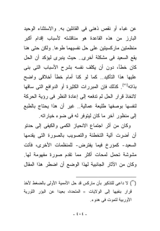 ‫ﻋﻥ ﻏﺒﺎﺀ ﺃﻭ ﻨﻘﺹ ﺫﻫﻨﻰ ﻓﻰ ﺍﻟﻘﺎﺌﻠﻴﻥ ﺒﻪ. ﻭﺍﻻﺴﺘﺜﻨﺎﺀ ﺍﻟﻭﺤﻴﺩ‬
‫ﺍﻟﺒﺎﺭﺯ ﻤﻥ ﻫﺫﻩ ﺍﻟﻘﺎﻋﺩﺓ ﻫﻭ ﻤﻨﺎﻗﺸﺘﻪ ﻷﺴﺒﺎﺏ ﺇﻗﺩﺍﻡ ﺃﻜﺒﺭ‬
‫ﻤﻨﻅﻤﺘﻴﻥ ﻤﺎﺭﻜﺴﻴﺘﻴﻥ ﻋﻠﻰ ﺤل ﻨﻔﺴﻴﻬﻤﺎ ﻁﻭﻋﺎ. ﻭﻟﻜﻥ ﺤﺘﻰ ﻫﻨﺎ‬
‫ﻴﻘﻊ ﺍﻟﺴﻌﻴﺩ ﻓﻰ ﻤﺸﻜﻠﺔ ﺃﺨﺭﻯ.. ﺤﻴﺙ ﻴﻨﺒﺭﻯ ﻟﻴﺅﻜﺩ ﺃﻥ ﺍﻟﺤل‬
‫ﻜﺎﻥ ﺨﻁﺄ، ﺩﻭﻥ ﺃﻥ ﻴﻜﻠﻑ ﻨﻔﺴﻪ ﺒﺸﺭﺡ ﺍﻷﺴﺒﺎﺏ ﺍﻟﺘﻰ ﺒﻨﻰ‬
‫ﻋﻠﻴﻬﺎ ﻫﺫﺍ ﺍﻟﺘﺄﻜﻴﺩ.. ﻜﻤﺎ ﻟﻭ ﻜﻨﺎ ﺃﻤﺎﻡ ﺨﻁﺄ ﺃﺨﻼﻗﻰ ﻭﺍﻀﺢ‬
‫ﺒﺫﺍﺘﻪ)٦٣(. ﻜﺫﻟﻙ ﻓﺈﻥ ﺍﻟﻤﺒﺭﺭﺍﺕ ﺍﻟﻜﺜﻴﺭﺓ ﺃﻭ ﺍﻟﺩﻭﺍﻓﻊ ﺍﻟﺘﻰ ﺴﺎﻗﻬﺎ‬
‫ﻻﺘﺨﺎﺫ ﻗﺭﺍﺭ ﺍﻟﺤل ﻟﻡ ﺘﺩﻓﻌﻪ ﺇﻟﻰ ﺇﻋﺎﺩﺓ ﺍﻟﻨﻅﺭ ﻓﻰ ﺭﺅﻴﺔ ﺍﻟﺤﺭﻜﺔ‬
‫ﻟﻨﻔﺴﻬﺎ ﺒﻭﺼﻔﻬﺎ ﻁﻠﻴﻌﺔ ﻋﻤﺎﻟﻴﺔ.. ﻏﻴﺭ ﺃﻥ ﻫﺫﺍ ﻴﺤﺘﺎﺝ ﺒﺎﻟﻁﺒﻊ‬
       ‫ﺇﻟﻰ ﻤﻨﻅﻭﺭ ﺁﺨﺭ ﻤﺎ ﻜﺎﻥ ﻟﻴﺘﻭﻓﺭ ﻟﻪ ﻓﻰ ﻀﻭﺀ ﺨﻴﺎﺭﺍﺘﻪ.‬
‫ﻭﻜﺎﻥ ﻤﻥ ﺃﺜﺭ ﺍﺠﺘﻤﺎﻉ ﺍﻻﻨﺤﻴﺎﺯ ﺍﻟﻜﻤﻰ ﻭﺍﻟﻜﻴﻔﻰ ﺇﻟﻰ ﺤﺩﺘﻭ‬
‫ﺃﻥ ﺃﻀﺭﺕ ﺁﻟﻴﺔ ﺍﻟﺘﺨﻁﺌﺔ ﻭﺍﻟﺘﺼﻭﻴﺏ ﺒﺎﻟﺼﻭﺭﺓ ﺍﻟﺘﻰ ﻴﻘﺩﻤﻬﺎ‬
‫ﺍﻟﺴﻌﻴﺩ- ﻜﻤﺅﺭﺥ ﻓﻴﻤﺎ ‪‬ﻔﺘﺭﺽ- ﻟﻠﻤﻨﻅﻤﺎﺕ ﺍﻷﺨﺭﻯ، ﻓﺄﺘﺕ‬
                          ‫ﻴ‬
‫ﻤﺸﻭﺸﺔ ﺘﺤﻤل ﻟﻤﺤﺎﺕ ﺃﻜﺜﺭ ﻤﻤﺎ ﺘﻘﺩﻡ ﺼﻭﺭﺓ ﻤﻔﻬﻭﻤﺔ ﻟﻬﺎ.‬
‫ﻭﻜﺎﻥ ﻤﻥ ﺍﻵﺜﺎﺭ ﺍﻟﺠﺎﻨﺒﻴﺔ ﻟﻬﺫﺍ ﺍﻟﻭﻀﻊ ﺃﻥ ﺍﻀﻁﺭ ﻫﺫﺍ ﺍﻟﻤﻘﺎل‬


‫)٦٣( ﻻ ﺩﺍﻋﻰ ﻟﻠﺘﺫﻜﻴﺭ ﺒﺄﻥ ﻤﺎﺭﻜﺱ ﻗﺩ ﺤل ﺍﻷﻤﻤﻴﺔ ﺍﻷﻭﻟﻰ ﺒﺎﻟﻀﻐﻁ ﻷﺨﺫ‬
‫ﻗﺭﺍﺭ ﺒﻨﻔﻴﻬﺎ ﺇﻟﻰ ﺍﻟﻭﻻﻴﺎﺕ ==ﺍﻟﻤﺘﺤﺩﺓ، ﺒﻌﻴﺩﺍ ﻋﻥ ﺍﻟﺒﺅﺭ ﺍﻟﺜﻭﺭﻴﺔ‬
                                    ‫ﺍﻷﻭﺭﺒﻴﺔ ﻟﺘﻤﻭﺕ ﻓﻰ ﻫﺩﻭﺀ.‬

                          ‫- ٤٠٤ -‬
 