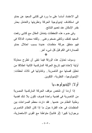 ‫ﺇﻟﻰ ﺍﻻﻋﺘﻤﺎﺩ ﺃﺴﺎﺴﺎ ﻋﻠﻰ ﻤﺎ ﻭﺭﺩ ﻓﻰ ﻜﺘﺎﺒﻰ ﺍﻟﺴﻌﻴﺩ ﻋﻥ ﺤﺩﺘﻭ‬
               ‫‪‬‬
‫ﻓﻰ ﺍﺴﺘﻜﺸﺎﻑ ﺇﻴﺩﻴﻭﻟﻭﺠﻴﺔ ﺍﻟﺤﺭﻜﺔ ﻭﻨﻅﺭﻴﺘﻬﺎ ﻭﺍﻟﺘﻌﺎﻤل ﺒﺤﺫﺭ‬
                           ‫ﺒﻘﺩﺭ ﺍﻹﻤﻜﺎﻥ ﻋﻨﺩ ﺘﻌﻤﻴﻡ ﺍﻟﻨﺘﺎﺌﺞ.‬
‫ﻭﻓﻰ ﻀﻭﺀ ﻫﺫﻩ ﺍﻟﺘﺤﻔﻅﺎﺕ ﻴﺘﻌﺎﻤل ﺍﻟﻤﻘﺎل ﻤﻊ ﻜﺘﺎﺒﻰ ﺭﻓﻌﺕ‬
     ‫‪‬‬
‫ﺍﻟﺴﻌﻴﺩ ﻜﻤﻠﻑ ﻭﺜﺎﺌﻘﻰ ﻀﺨﻡ ﻭﻏﻨﻰ.. ﻭﻟﻜﻨﻪ ﻤﺤﺩﻭﺩ ﺍﻟﺩﻻﻟﺔ ﻓﻰ‬
‫ﻓﻬﻡ ﻤﻨﻁﻕ ﺤﺭﻜﺔ ﻤﻨﻅﻤﺎﺕ ﻋﺩﻴﺩﺓ ﺒﺴﺒﺏ ﺍﺤﺘﻼل ﺤﺩﺘﻭ‬
                      ‫ﻟﻠﺼﺩﺍﺭﺓ ﻓﻰ ﺍﻟﻜﻡ ﻗﺒل ﻜل ﺸﻰﺀ ﺁﺨﺭ.‬

‫ﻭﺴﻭﻑ ﺘﺤﺎﻭل ﻫﺫﻩ ﺍﻟﻭﺭﻗﺔ ﻓﻴﻤﺎ ﺘﺒﻘﻰ ﺃﻥ ﺘﻁﺭﺡ ﻤﺤﺎﻭﻟﺔ‬
‫ﺃﻭﻟﻴﺔ ﻹﻋﺎﺩﺓ ﻓﻬﻡ ﺘﺎﺭﻴﺦ ﺍﻟﺤﺭﻜﺔ ﺍﻟﻤﺎﺭﻜﺴﻴﺔ ﺍﻟﺜﺎﻨﻴﺔ ﺍﻨﻁﻼﻗﺎ ﻤﻥ‬
‫ﺘﺤﻠﻴل ﻗﺼﺘﻬﺎ ﻤﻊ ﺍﻟﻨﺎﺼﺭﻴﺔ.. ﻭﺘﺘﻨﺎﻭﻟﻬﺎ ﻓﻰ ﺜﻼﺙ ﻟﺤﻅﺎﺕ:‬
                          ‫ﺍﻹﻴﺩﻴﻭﻟﻭﺠﻴﺎ- ﺍﻟﻨﻅﺭﻴﺔ- ﺍﻟﺘﻜﻭﻴﻥ.‬

                                  ‫ﺃﻭﻻ: ﺍﻹﻴﺩﻴﻭﻟﻭﺠـﻴﺎ‬
‫ﺇﺫﺍ ﺃﺭﺩﻨﺎ ﺃﻥ ﻨﻠﺨﺹ ﻤﻭﻗﻑ ﺍﻟﺤﺭﻜﺔ ﺍﻟﻤﺎﺭﻜﺴﻴﺔ ﺍﻟﻤﺼﺭﻴﺔ‬
‫ﻤﻥ ﺍﻟﻨﺎﺼﺭﻴﺔ ﻓﻰ ﻗﻀﻴﺔ ﻭﺍﺤﺩﺓ ﻓﺴﻭﻑ ﺘﻜﻭﻥ ﺒﻼ ﺸﻙ ﻗﻀﻴﺔ‬
‫ﻭﻁﻨﻴﺔ ﺍﻟﻨﻅﺎﻡ ﻤﻥ ﻋﺩﻤﻬﺎ.. ﻓﻘﺩ ﺩﺍﺭﺕ ﻤﻌﻅﻡ ﺍﻟﺼﺭﺍﻋﺎﺕ ﺒﻴﻥ‬
‫ﺍﻟﻤﻨﻅﻤﺎﺕ ﻓﻰ ﻫﺫﻩ ﺍﻟﻔﺘﺭﺓ ﺤﻭل ﻤﺎ ﺇﺫﺍ ﻜﺎﻥ ﺍﻟﻨﻅﺎﻡ ﺍﻟﻨﺎﺼﺭﻯ‬
‫ﺒﺭﺠﻭﺍﺯﻴﺎ ﻜﺒﻴﺭﺍ )ﺃﻭ ﻓﺎﺸﻴﺎ( ﻤﺘﻭﺍﻁﺌﺎ ﻤﻊ ﺍﻟﻘﻭﻯ ﺍﻻﺴﺘﻌﻤﺎﺭﻴﺔ،‬

                        ‫- ٥٠٤ -‬
 