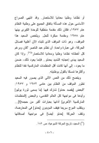 ‫ﺃﻭ ﻨﻅﺎﻤﺎ ﻭﻁﻨﻴﺎ ﻤﻌﺎﺩﻴﺎ ﻟﻼﺴﺘﻌﻤﺎﺭ. ﻭﻗﺩ ﺍﻨﺘﻬﻰ ﺍﻟﺼﺭﺍﻉ‬
‫ﺍﻷﺴﺎﺴﻰ ﺤﻭل ﻫﺫﻩ ﺍﻟﻤﺴﺄﻟﺔ ﺒﺎﺘﻔﺎﻕ ﺍﻟﺠﻤﻴﻊ ﻋﻠﻰ ﻭﻁﻨﻴﺔ ﺍﻟﻨﻅﺎﻡ‬
‫ﻋﺎﻡ ٧٥٩١، ﻓﻜﺎﻥ ﺫﻟﻙ ﻤﻘﺩﻤﺔ ﻤﻨﻁﻘﻴﺔ ﻟﻠﻭﺤﺩﺓ ﺍﻟﻜﺒﺭﻯ ﺒﻴﻨﻬﺎ‬
‫ﻋﺎﻡ ٨٥٩١ ﻭﻤﻘﺩﻤﺔ ﻤﺒﻜﺭﺓ ﻟﻠﺤل. ﻭﻴﻠﺨﺹ ﺍﻟﺴﻌﻴﺩ ﻫﺫﺍ‬
‫ﺍﻟﻤﻭﻗﻑ- ﻭﻫﻭ ﺫﺍﺕ ﺍﻟﻤﻭﻗﻑ ﺍﻟﺫﻯ ﺘﺘﺒﻨﺎﻩ ﺍﻵﻥ ﺃﻏﻠﺒﻴﺔ ﻓﺼﺎﺌل‬
‫ﺍﻟﺤﺭﻜﺔ- ﻓﻰ ﻋﺒﺎﺭﺓ ﻭﺍﺤﺩﺓ: ﺃﻥ ﻨﻅﺎﻡ ﻋﺒﺩ ﺍﻟﻨﺎﺼﺭ "ﻜﺎﻥ ﻭﺒﺭﻏﻡ‬
‫ﻜل ﺃﺨﻁﺎﺌﻪ ﻨﻅﺎﻤﺎ ﻭﻁﻨﻴﺎ ﻭﻤﻌﺎﺩﻴﺎ ﻟﻼﺴﺘﻌﻤﺎﺭ")٧٣(. ﻭﺇﺫﺍ ﻜﺎﻥ‬
‫ﺍﻟﺴﻌﻴﺩ ﻴﺒﺩﻯ ﺇﻋﺠﺎﺒﻪ ﺍﻟﺸﺩﻴﺩ ﺒﺤﺩﺘﻭ.. ﻓﺈﻨﻤﺎ ﻴﻌﻭﺩ ﺫﻟﻙ- ﻀﻤﻥ‬
‫ﻤﺎ ﻴﻌﻭﺩ- ﺇﻟﻰ ﺃﻨﻬﺎ ﻜﺎﻨﺕ ﺃﻗل ﺍﻟﻤﻨﻅﻤﺎﺕ ﺍﻟﻤﺎﺭﻜﺴﻴﺔ ﻨﻘﺩﺍ ﻟﻠﻨﻅﺎﻡ‬
                            ‫ﻭﺃﻜﺜﺭﻫﺎ ﺘﻤﺴﻜﺎ ﺒﺎﻟﻘﻭل ﺒﻭﻁﻨﻴﺘﻪ.‬
‫ﻭﻴﺘﻀﺢ ﺫﻟﻙ ﻤﻥ ﺍﻟﻨﺹ ﺍﻵﺘﻰ ﺍﻟﺫﻯ ﻴﺼﻭﺭ ﻓﻴﻪ ﺍﻟﺴﻌﻴﺩ‬
‫ﺘﻁﻭﺭ ﺍﻟﻤﻭﻗﻑ ﻤﻥ ﺍﻟﻨﻅﺎﻡ ﺒﻴﻥ ﻋﺎﻤﻰ ٢٥٩١ ﻭ ٧٥٩١:‬
‫"ﺍﻟﺒﻌﺽ ]ﻴﻘﺼﺩ ﺤﺩﺘﻭ[ ﺸﺎﺭﻙ ﻓﻴﻬﺎ ]ﻤﺎ ﻴﺴﻤﻰ ﺜﻭﺭﺓ ﻴﻭﻟﻴﻭ[‬
‫ﻭﺃﻴﺩﻫﺎ ﻓﻰ ﻤﻭﺍﺠﻬﺔ ﻜل ﺍﻟﻌﺎﻟﻡ ﺍﻟﺘﻘﺩﻤﻰ، ﻭﺍﻟﺒﻌﺽ ]ﺍﻟﻤﻨﻅﻤﺎﺕ‬
‫ﺍﻟﻤﺎﺭﻜﺴﻴﺔ ﺍﻷﺨﺭﻯ[ ﺃﺩﺍﻨﻬﺎ ﺒﻌﺒﺎﺭﺍﺕ ﺃﻜﺒﺭ ﻤﻥ ﺤﺠﻤﻪ]![...‬
‫ﻭﻴﺘﻘﻠﺏ ﺍﻟﻤﻭﺝ ﺴﺭﻴﻌﺎ ﻓﻴﻘﻑ ﺍﻟﻤﺅﻴﺩﻭﻥ ]ﺤﺩﺘﻭ[ ﻓﻰ ﺍﻟﻤﻌﺎﺭﻀﺔ،‬
‫ﻭﺘﻘﻑ ﺍﻟﺤﺭﻜﺔ ]ﺤﺩﺘﻭ ﺃﻴﻀﺎ[ ﻓﻰ ﻤﻭﺍﺠﻬﺔ ﺃﺼﺩﻗﺎﺌﻬﺎ‬

                 ‫)٧٣( ﺍﻟﺴﻌﻴﺩ، ﺘﺎﺭﻴﺦ ﺍﻟﺤﺭﻜﺔ ﺍﻟﺸﻴﻭﻋﻴﺔ، ﺹ ٢٨١.‬

                         ‫- ٦٠٤ -‬
 