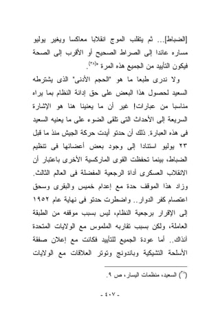 ‫]ﺍﻟﻀﺒﺎﻁ[... ﺜﻡ ﻴﺘﻘﻠﺏ ﺍﻟﻤﻭﺝ ﺍﻨﻘﻼﺒﺎ ﻤﻌﺎﻜﺴﺎ ﻭﻴﻐﻴﺭ ﻴﻭﻟﻴﻭ‬
‫ﻤﺴﺎﺭﻩ ﻋﺎﺌﺩﺍ ﺇﻟﻰ ﺍﻟﺼﺭﺍﻁ ﺍﻟﺼﺤﻴﺢ ﺃﻭ ﺍﻷﻗﺭﺏ ﺇﻟﻰ ﺍﻟﺼﺤﺔ‬
                  ‫ﻓﻴﻜﻭﻥ ﺍﻟﺘﺄﻴﻴﺩ ﻤﻥ ﺍﻟﺠﻤﻴﻊ ﻫﺫﻩ ﺍﻟﻤﺭﺓ ")٨٣(.‬
‫ﻭﻻ ﻨﺩﺭﻯ ﻁﺒﻌﺎ ﻤﺎ ﻫﻭ "ﺍﻟﺤﺠﻡ ﺍﻷﺩﻨﻰ" ﺍﻟﺫﻯ ﻴﺸﺘﺭﻁﻪ‬
‫ﺍﻟﺴﻌﻴﺩ ﻟﺤﺼﻭل ﻫﺫﺍ ﺍﻟﺒﻌﺽ ﻋﻠﻰ ﺤﻕ ﺇﺩﺍﻨﺔ ﺍﻟﻨﻅﺎﻡ ﺒﻤﺎ ﻴﺭﺍﻩ‬
‫ﻤﻨﺎﺴﺒﺎ ﻤﻥ ﻋﺒﺎﺭﺍﺕ! ﻏﻴﺭ ﺃﻥ ﻤﺎ ﻴﻌﻨﻴﻨﺎ ﻫﻨﺎ ﻫﻭ ﺍﻹﺸﺎﺭﺓ‬
‫ﺍﻟﺴﺭﻴﻌﺔ ﺇﻟﻰ ﺍﻷﺤﺩﺍﺙ ﺍﻟﺘﻰ ﺘﻠﻘﻰ ﺍﻟﻀﻭﺀ ﻋﻠﻰ ﻤﺎ ﻴﻌﻨﻴﻪ ﺍﻟﺴﻌﻴﺩ‬
‫ﻓﻰ ﻫﺫﻩ ﺍﻟﻌﺒﺎﺭﺓ. ﺫﻟﻙ ﺃﻥ ﺤﺩﺘﻭ ﺃﻴﺩﺕ ﺤﺭﻜﺔ ﺍﻟﺠﻴﺵ ﻤﻨﺫ ﻤﺎ ﻗﺒل‬
‫٣٢ ﻴﻭﻟﻴﻭ ﺍﺴﺘﻨﺎﺩﺍ ﺇﻟﻰ ﻭﺠﻭﺩ ﺒﻌﺽ ﺃﻋﻀﺎﺌﻬﺎ ﻓﻰ ﺘﻨﻅﻴﻡ‬
‫ﺍﻟﻀﺒﺎﻁ، ﺒﻴﻨﻤﺎ ﺘﺤﻔﻅﺕ ﺍﻟﻘﻭﻯ ﺍﻟﻤﺎﺭﻜﺴﻴﺔ ﺍﻷﺨﺭﻯ ﺒﺎﻋﺘﺒﺎﺭ ﺃﻥ‬
‫ﺍﻻﻨﻘﻼﺏ ﺍﻟﻌﺴﻜﺭﻯ ﺃﺩﺍﺓ ﺍﻟﺭﺠﻌﻴﺔ ﺍﻟﻤﻔﻀﻠﺔ ﻓﻰ ﺍﻟﻌﺎﻟﻡ ﺍﻟﺜﺎﻟﺙ.‬
‫ﻭﺯﺍﺩ ﻫﺫﺍ ﺍﻟﻤﻭﻗﻑ ﺤﺩﺓ ﻤﻊ ﺇﻋﺩﺍﻡ ﺨﻤﻴﺱ ﻭﺍﻟﺒﻘﺭﻯ ﻭﺴﺤﻕ‬
‫ﺍﻋﺘﺼﺎﻡ ﻜﻔﺭ ﺍﻟﺩﻭﺍﺭ.. ﻭﺍﻀﻁﺭﺕ ﺤﺩﺘﻭ ﻓﻰ ﻨﻬﺎﻴﺔ ﻋﺎﻡ ٢٥٩١‬
‫ﺇﻟﻰ ﺍﻹﻗﺭﺍﺭ ﺒﺭﺠﻌﻴﺔ ﺍﻟﻨﻅﺎﻡ، ﻟﻴﺱ ﺒﺴﺒﺏ ﻤﻭﻗﻔﻪ ﻤﻥ ﺍﻟﻁﺒﻘﺔ‬
‫ﺍﻟﻌﺎﻤﻠﺔ، ﻭﻟﻜﻥ ﺒﺴﺒﺏ ﺘﻘﺎﺭﺒﻪ ﺍﻟﻤﻠﻤﻭﺱ ﻤﻊ ﺍﻟﻭﻻﻴﺎﺕ ﺍﻟﻤﺘﺤﺩﺓ‬
‫ﺁﻨﺫﺍﻙ.. ﺃﻤﺎ ﻋﻭﺩﺓ ﺍﻟﺠﻤﻴﻊ ﻟﻠﺘﺄﻴﻴﺩ ﻓﻜﺎﻨﺕ ﻤﻊ ﺇﻋﻼﻥ ﺼﻔﻘﺔ‬
‫ﺍﻷﺴﻠﺤﺔ ﺍﻟﺘﺸﻴﻜﻴﺔ ﻭﺒﺎﻨﺩﻭﻨﺞ ﻭﺘﻭﺘﺭ ﺍﻟﻌﻼﻗﺎﺕ ﻤﻊ ﺍﻟﻭﻻﻴﺎﺕ‬

                         ‫)٨٣( ﺍﻟﺴﻌﻴﺩ، ﻤﻨﻅﻤﺎﺕ ﺍﻟﻴﺴﺎﺭ، ﺹ ٩.‬

                       ‫- ٧٠٤ -‬
 