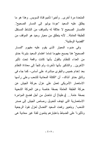 ‫ﺍﻟﻤﺘﺤﺩﺓ ﻤﺭﺓ ﺃﺨﺭﻯ.. ﻭﺃﺨﻴﺭﺍ ﺘﺄﻤﻴﻡ ﻗﻨﺎﺓ ﺍﻟﺴﻭﻴﺱ. ﻭﻫﺫﺍ ﻫﻭ ﻤﺎ‬
‫ﻴﻁﻠﻕ ﻋﻠﻴﻪ ﺍﻟﺴﻌﻴﺩ "ﻋﻭﺩﺓ ﻴﻭﻟﻴﻭ ﺇﻟﻰ ﺍﻟﻤﺴﺎﺭ ﺍﻟﺼﺤﻴﺢ".‬
‫ﻓﺎﻟﻤﺴﺎﺭ ﺍﻟﺼﺤﻴﺢ ﻻ ﻋﻼﻗﺔ ﻟﻪ ﺒﺎﻟﻤﻭﻗﻑ ﻤﻥ ﺍﻟﻨﺸﺎﻁ ﺍﻟﻤﺴﺘﻘل‬
‫ﻟﻠﻁﺒﻘﺔ ﺍﻟﻌﺎﻤﻠﺔ.. ﻷﻨﻪ ﻴﻨﻁﻠﻕ ﻤﻥ ﻤﻌﻴﺎﺭ ﻭﺤﻴﺩ ﻫﻭ ﺍﻟﻤﻭﻗﻑ ﻤﻥ‬
                                       ‫"ﺍﻟﻘﻀﻴﺔ ﺍﻟﻭﻁﻨﻴﺔ".‬
‫ﻭﻓﻰ ﻀﻭﺀ ﺍﻟﻤﻌﻴﺎﺭ ﺍﻟﺫﻯ ﻴﻘﻭﻡ ﻋﻠﻴﻪ ﻤﻔﻬﻭﻡ "ﺍﻟﻤﺴﺎﺭ‬
‫ﺍﻟﺼﺤﻴﺢ" ﻫﻨﺎ ﻴﺼﺒﺢ ﻤﻔﻬﻭﻤﺎ ﺘﻤﺎﻤﺎ ﺍﻫﺘﻤﺎﻡ ﺍﻟﺴﻌﻴﺩ ﺒﺘﺒﺭﺌﺔ ﺤﺩﺘﻭ‬
‫ﻤﻥ ﺍﻟﻌﺩﺍﺀ ﻟﻠﻨﻅﺎﻡ ﺒﺎﻟﻘﻭل ﺒﺄﻨﻬﺎ ﻜﺎﻨﺕ ﻭﺍﻗﻌﺔ ﺘﺤﺕ ﺘﺄﺜﻴﺭ‬
‫ﺍﻵﺨﺭﻴﻥ.. ﻭﺍﻟﺘﺫﻜﻴﺭ ﺒﺄﻨﻬﺎ ﺘﺄﺨﺭﺕ ﻭﻟﻡ ﺘﻠﺠﺄ ﺇﻟﻰ ﻤﻌﺎﺩﺍﺓ ﺍﻟﻨﻅﺎﻡ‬
‫ﺒﻌﺩ ﺇﻋﺩﺍﻡ ﺨﻤﻴﺱ ﻭﺍﻟﺒﻘﺭﻯ ﻤﺒﺎﺸﺭﺓ، ﻋﻠﻰ ﺃﺴﺎﺱ- ﻜﻤﺎ ﺠﺎﺀ ﻓﻰ‬
‫ﻭﺜﺎﺌﻕ ﺤﺩﺘﻭ ﺁﻨﺫﺍﻙ- ﺃﻥ "ﺍﻟﻜﺘﻠﺔ ﺍﻟﻤﻌﺎﺩﻴﺔ ﻟﻠﺸﻌﺏ ﻭﻋﻠﻰ ﺭﺃﺴﻬﺎ‬
‫ﺍﻻﺴﺘﻌﻤﺎﺭ ﺍﻷﻤﺭﻴﻜﻰ ﺘﻌﻤل ﻋﻠﻰ ﻋﺯل ﺤﺭﻜﺔ ﺍﻟﺠﻴﺵ ﻋﻥ‬
‫ﺤﺭﻜﺔ ﺍﻟﻁﺒﻘﺔ ﺍﻟﻌﺎﻤﻠﺔ ﺒﺼﻔﺔ ﺨﺎﺼﺔ ﻭﻋﻥ ﺍﻟﺤﺭﻜﺔ ﺍﻟﺸﻌﺒﻴﺔ‬
‫ﺒﺼﻔﺔ ﻋﺎﻤﺔ... ]ﻭﻋﻠﻴﻨﺎ[ ﺃﻥ ﻨﻨﺎﻀل ﻤﻥ ﺃﺠل ﻓﻀﺢ ﺍﻟﻤﺅﺍﻤﺭﺓ‬
‫ﺍﻻﺴﺘﻌﻤﺎﺭﻴﺔ ﺍﻟﺘﻰ ﺘﻬﺩﻑ ﻟﺘﺤﻭﻴل ﺭﺼﺎﺹ ﺍﻟﺠﻴﺵ ﺇﻟﻰ ﺼﺩﺭ‬
‫ﺍﻟﺸﻌﺏ". ﻭﺒﺘﻌﺒﻴﺭ ﺭﻓﻌﺕ ﺍﻟﺴﻌﻴﺩ "ﺍﻟﻨﻀﺎل ﻟﻌﺯل ﻨﻔﻭﺫ ﺍﻟﺭﺠﻌﻴﺔ‬
‫ﻭﺘﺄﺜﻴﺭﻩ" ﻋﻠﻰ ﺍﻟﻀﺒﺎﻁ ﺒﺎﻋﺘﺒﺎﺭﻫﻡ ﻴﻨﺘﻤﻭﻥ ﻟﻔﺌﺔ ﻏﻴﺭ ﻤﻌﺎﺩﻴﺔ ﻫﻰ‬




                        ‫- ٨٠٤ -‬
 