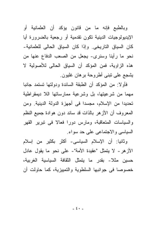 ‫ﻭﺒﺎﻟﻁﺒﻊ ﻓﺈﻨﻪ ﻤﺎ ﻤﻥ ﻗﺎﻨﻭﻥ ﻴﺅﻜﺩ ﺃﻥ ﺍﻟﻌﻠﻤﺎﻨﻴﺔ ﺃﻭ‬
‫ﺍﻹﻴﺩﻴﻭﻟﻭﺠﻴﺎﺕ ﺍﻟﺩﻴﻨﻴﺔ ﺘﻜﻭﻥ ﺘﻘﺩﻤﻴﺔ ﺃﻭ ﺭﺠﻌﻴﺔ ﺒﺎﻟﻀﺭﻭﺭﺓ ﺃﻴﺎ‬
‫ﻜﺎﻥ ﺍﻟﺴﻴﺎﻕ ﺍﻟﺘﺎﺭﻴﺨﻰ. ﻭﺇﺫﺍ ﻜﺎﻥ ﺍﻟﺴﻴﺎﻕ ﺍﻟﺤﺎﻟﻰ ﻟﻠﻌﻠﻤﺎﻨﻴﺔ-‬
‫ﻨﺤﻭ ﻤﺎ ﺭﺃﻴﻨﺎ ﻭﺴﻨﺭﻯ- ﻴﺠﻌل ﻤﻥ ﺍﻟﺼﻌﺏ ﺍﻟﺩﻓﺎﻉ ﻋﻨﻬﺎ ﻤﻥ‬
‫ﻫﺫﻩ ﺍﻟﺯﺍﻭﻴﺔ، ﻓﻤﻥ ﺍﻟﻤﺅﻜﺩ ﺃﻥ ﺍﻟﺴﻴﺎﻕ ﺍﻟﺤﺎﻟﻰ ﻟﻸﺼﻭﻟﻴﺔ ﻻ‬
                  ‫ﻴﺸﺠﻊ ﻋﻠﻰ ﺘﺒﻨﻰ ﺃﻁﺭﻭﺤﺔ ﺒﺭﻫﺎﻥ ﻏﻠﻴﻭﻥ.‬
‫ﻓﺄﻭﻻ: ﻤﻥ ﺍﻟﻤﺅﻜﺩ ﺃﻥ ﺍﻟﻁﺒﻘﺔ ﺍﻟﺴﺎﺌﺩﺓ ﻭﺩﻭﻟﺘﻬﺎ ﺘﺴﺘﻤﺩ ﺠﺎﻨﺒﺎ‬
‫ﻤﻬﻤﺎ ﻤﻥ ﺸﺭﻋﻴﺘﻬﺎ، ﺒل ﻭﺸﺭﻋﻴﺔ ﻤﻤﺎﺭﺴﺎﺘﻬﺎ ﺍﻟﻼ ﺩﻴﻤﻘﺭﺍﻁﻴﺔ‬
‫ﺘﺤﺩﻴﺩﺍ ﻤﻥ ﺍﻹﺴﻼﻡ، ﻤﺠﺴﺩﺍ ﻓﻰ ﺃﺠﻬﺯﺓ ﺍﻟﺩﻭﻟﺔ ﺍﻟﺩﻴﻨﻴﺔ. ﻭﻤﻥ‬
‫ﺍﻟﻤﻌﺭﻭﻑ ﺃﻥ ﺍﻷﺯﻫﺭ ﺒﺎﻟﺫﺍﺕ ﻗﺩ ﺴﺎﻨﺩ ﺩﻭﻥ ﻫﻭﺍﺩﺓ ﺠﻤﻴﻊ ﺍﻟﻨﻅﻡ‬
‫ﻭﺍﻟﺴﻴﺎﺴﺎﺕ ﺍﻟﻤﺘﻌﺎﻗﺒﺔ، ﻭﻤﺎﺭﺱ ﺩﻭﺭﺍ ﻓﻌﺎﻻ ﻓﻰ ﺘﺒﺭﻴﺭ ﺍﻟﻘﻬﺭ‬
                      ‫ﺍﻟﺴﻴﺎﺴﻰ ﻭﺍﻻﺠﺘﻤﺎﻋﻰ ﻋﻠﻰ ﺤﺩ ﺴﻭﺍﺀ.‬
‫ﻭﺜﺎﻨﻴﺎ: ﺃﻥ ﺍﻹﺴﻼﻡ ﺍﻟﺴﻴﺎﺴﻰ- ﺃﻜﺜﺭ ﺒﻜﺜﻴﺭ ﻤﻥ ﺇﺴﻼﻡ‬
‫ﺍﻷﺯﻫﺭ- ﻻ ﻴﺘﻤﺜل "ﻋﻘﻴﺩﺓ ﺍﻷﻤﺔ"- ﻋﻠﻰ ﻨﺤﻭ ﻤﺎ ﻴﻘﻭل ﻋﺎﺩل‬
‫ﺤﺴﻴﻥ ﻤﺜﻼ- ﺒﻘﺩﺭ ﻤﺎ ﻴﺘﻤﺜل ﺍﻟﺜﻘﺎﻓﺔ ﺍﻟﺴﻴﺎﺴﻴﺔ ﺍﻟﻐﺭﺒﻴﺔ،‬
‫ﺨﺼﻭﺼﺎ ﻓﻰ ﺠﻭﺍﻨﺒﻬﺎ ﺍﻟﺴﻠﻁﻭﻴﺔ ﻭﺍﻟﺘﻤﻴﻴﺯﻴﺔ، ﻜﻤﺎ ﺤﺎﻭﻟﺕ ﺃﻥ‬




                         ‫- ٠٤ -‬
 