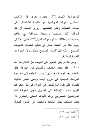 ‫ﺍﻟﺒﺭﺠﻭﺍﺯﻴﺔ ﺍﻟﺼﻐﻴﺭﺓ)٩٣(. ﻭﺒﻌﺒﺎﺭﺓ ﺃﺨﺭﻯ ﻓﺈﻥ ﺍﻟﻭﺍﺠﺏ‬
‫ﺍﻷﺴﺎﺴﻰ ﻟﻠﺤﺭﻜﺔ ﺍﻟﻤﺎﺭﻜﺴﻴﺔ ﻫﻭ ﻤﻨﺎﻓﺴﺔ ﺍﻻﺴﺘﻌﻤﺎﺭ ﻋﻠﻰ‬
‫ﺼﺩﺍﻗﺔ ﺍﻟﻀﺒﺎﻁ ﻭﻋﺩﻡ ﺇﻏﻀﺎﺒﻬﻡ. ﻭﻴﺭﻯ ﺍﻟﺴﻌﻴﺩ ﺃﻥ ﻫﺫﺍ‬
‫ﺍﻟﻤﻭﻗﻑ "ﻜﺎﻥ ﺼﺤﻴﺤﺎ ﻭﺭﺼﻴﻨﺎ ﻭﻤﺘﻭﺍﻜﺒﺎ ﻤﻊ ﻤﻔﺎﻫﻴﻡ‬
‫ﻭﻤﻌﻠﻭﻤﺎﺕ ﻭﻋﻼﻗﺎﺕ ﺤﺩﺘﻭ ﺒﺤﺭﻜﺔ ﺍﻟﺠﻴﺵ")٠٤(- ﻤﺸﻴﺭﺍ ﻫﻨﺎ ﺇﻟﻰ‬
‫ﻭﺠﻭﺩ ﻋﺩﺩ ﻤﻥ ﺃﻋﻀﺎﺀ ﺤﺩﺘﻭ ﻓﻰ ﺘﻨﻅﻴﻡ ﺍﻟﻀﺒﺎﻁ. ﻓﺎﻟﻤﻭﻗﻑ‬
‫ﺍﻟﺼﺤﻴﺢ.. ﻤﺜﻠﻪ ﻤﺜل "ﺍﻟﻤﺴﺎﺭ ﺍﻟﺼﺤﻴﺢ" ﻴﻨﻁﻠﻕ ﺃﻭﻻ ﻭﺃﺨﻴﺭﺍ ﻤﻥ‬
                                       ‫ﺍﻟﻘﻀﻴﺔ ﺍﻟﻭﻁﻨﻴﺔ.‬
‫ﻭﻤﻊ ﺫﻟﻙ ﻟﻡ ﻴﺘﻔﻕ ﺍﻟﺠﻤﻴﻊ ﻋﻠﻰ ﺍﻟﻤﻭﻗﻑ ﻤﻥ ﺍﻟﻨﻅﺎﻡ ﺒﻌﺩ ﻋﺎﻡ‬
‫٧٥٩١.. ﻓﻘﺩ ﺘﺠﺩﺩ ﺍﻟﺨﻼﻑ ﻭﺍﻟﺼﺩﺍﻡ ﺒﻴﻥ ﺍﻟﺤﺭﻜﺔ ﻜﻜل‬
‫ﻭﺍﻟﻨﻅﺎﻡ ﺒﻌﺩ ﺍﻟﻭﺤﺩﺓ ﻤﻊ ﺴﻭﺭﻴﺎ ﺒﺴﺒﺏ ﺍﺘﺠﺎﻫﻪ ﺇﻟﻰ ﻤﺼﺎﺩﺭﺓ‬
‫ﺍﻟﺤﺭﻴﺎﺕ ﺍﻟﺴﻴﺎﺴﻴﺔ ﻓﻰ ﺴﻭﺭﻴﺎ ﺃﻴﻀﺎ ﻭﺴﻌﻰ ﻨﺎﺼﺭ ﺍﻟﺤﺜﻴﺙ‬
‫ﻟﻠﻘﻀﺎﺀ ﻋﻠﻰ ﻨﻔﻭﺫ ﺍﻟﻤﺎﺭﻜﺴﻴﻴﻥ ﻓﻰ ﺍﻟﻌﺭﺍﻕ ﻓﻰ ﻅل ﺤﻜﻡ ﻋﺒﺩ‬
‫ﺍﻟﻜﺭﻴﻡ ﻗﺎﺴﻡ ﺒﺎﻹﻀﺎﻓﺔ ﺇﻟﻰ ﺘﻀﻴﻴﻕ ﻤﺠﺎل ﺍﻟﺤﺭﻜﺔ ﺃﻤﺎﻡ‬
‫ﺍﻟﻤﺎﺭﻜﺴﻴﻴﻥ ﺍﻟﻤﺼﺭﻴﻴﻥ ﺒﺭﻏﻡ ﺘﺄﻴﻴﺩﻫﻡ ﺍﻟﻌﻤﻠﻰ ﻭﺍﻟﻨﻅﺭﻯ ﻟﻪ.‬
‫ﻓﺒﻴﻨﻤﺎ ﺘﻤﺴﻜﺕ ﺤﺩﺘﻭ ﺒﺎﻟﺘﺄﻴﻴﺩ ﻭﺍﺘﺠﻬﺕ ﺇﻟﻰ ﺍﻟﺩﻋﻭﺓ ﻟﺩﺨﻭل‬

                                     ‫)٩٣( ﻨﻔﺴﻪ، ﺹ ٢١١.‬
                                     ‫)٠٤( ﻨﻔﺴﻪ، ﺹ ٦٤٢.‬

                       ‫- ٩٠٤ -‬
 