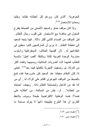 ‫ﺍﻟﺠﻭﻫﺭﻴﺔ: "ﺍﻟﺫﻯ ﻜﺎﻥ ﻭﺒﺭﻏﻡ ﻜل ﺃﺨﻁﺎﺌﻪ ﻨﻅﺎﻤﺎ ﻭﻁﻨﻴﺎ‬
                                   ‫ﻭﻤﻌﺎﺩﻴﺎ ﻟﻼﺴﺘﻌﻤﺎﺭ")٣٤(.‬
‫ﻭﺇﺫﺍ ﻜﺎﻥ ﻤﻭﻗﻑ ﺤﺩﺘﻭ ﻭﺍﻟﺴﻌﻴﺩ ﺍﻷﺼﻠﻰ ﻤﻥ ﺍﻟﻀﺒﺎﻁ ﻴﻘﺘﺭﺡ‬
‫ﺍﻟﺩﺨﻭل ﻓﻰ ﻤﻨﺎﻓﺴﺔ ﻤﻊ ﺍﻻﺴﺘﻌﻤﺎﺭ ﻋﻠﻰ ﻗﻠﻭﺏ ﺭﺠﺎل ﺍﻟﻨﻅﺎﻡ..‬
‫ﻓﺈﻥ ﺍﻟﻤﻭﻗﻑ ﻤﻥ ﺍﻟﺼﺩﺍﻡ ﺍﻟﺜﺎﻨﻰ ﺃﻜﺜﺭ ﺩﻻﻟﺔ.. ﻓﻬﻨﺎ ﻴﺘﺠﻪ ﺍﻟﺴﻌﻴﺩ‬
‫ﺇﻟﻰ ﺘﺨﻁﺌﺔ ﺍﻟﻨﻅﺎﻡ.. ﺇﺫ ﻴﺭﻯ ﺃﻥ ﺍﻟﻤﺎﺭﻜﺴﻴﻴﻥ ﻜﺎﻨﻭﺍ ﻤﺤﻘﻴﻥ ﻓﻰ‬
‫ﺍﻨﺘﻘﺎﺩﺍﺘﻬﻡ ﻟﻪ.. ﻷﻥ "ﻗﻀﻴﺘﺎ ﺍﻟﺨﻼﻑ: ﺍﻟﺩﻴﻤﻘﺭﺍﻁﻴﺔ ﻭﺃﺴﻠﻭﺏ‬
‫ﻤﻤﺎﺭﺴﺔ ﺍﻟﻭﺤﺩﺓ ﺍﻟﻌﺭﺒﻴﺔ ﻜﺎﻨﺘﺎ ﻭﺒﺎﻟﺩﻗﺔ "ﻜﻌﺏ ﺃﺨﻴل" ﺒﺎﻟﻨﺴﺒﺔ‬
‫ﻟﻠﻨﻅﺎﻡ، ﻓﻤﻨﻬﻤﺎ ﺃﺘﺕ ﺍﻟﻀﺭﺒﺎﺕ ﺍﻟﻤﺘﺘﺎﻟﻴﺔ، ﻭﺒﺴﺒﺒﻬﻤﺎ ﻭﻗﻌﺕ ﺃﻜﺜﺭ‬
‫ﻤﻥ ﻜﺎﺭﺜﺔ، ﺒل ﻭ ‪‬ﻔﻴﺕ ﺍﻟﺘﺠﺭﺒﺔ ﺒﺄﻜﻤﻠﻬﺎ ﻓﻴﻤﺎ ﺒﻌﺩ")٤٤(. ﻓﺤﺘﻰ‬
                                       ‫ﺼ‬
‫ﺇﺫﺍ ﻜﺎﻥ ﺍﻟﻨﻅﺎﻡ ﻤﺨﻁﺌﺎ ﻋﻨﺩ ﺍﻟﺴﻌﻴﺩ ﻓﺈﻥ ﻤﺸﺭﻭﻋﻴﺔ ﻨﻘﺩﻩ ﺘﻨﺒﻊ‬
‫ﺒﺎﻟﻀﺒﻁ ﻤﻥ ﺍﻟﻤﻭﻗﻑ ﺍﻟﺠﻭﻫﺭﻯ ﺍﻟﻘﺎﺌﻡ ﻋﻠﻰ ﺍﻟﻭﻻﺀ ﻟﻪ.. ﺃﻯ ﻤﻥ‬
‫ﺃﻨﻪ ﻨﻘﺩ ﻤﻥ ﺍﻟﺩﺍﺨل ﻭﻟﻤﺼﻠﺤﺔ ﺍﻟﻨﻅﺎﻡ ﺫﺍﺘﻪ.. ﻭﺒﻬﺩﻑ "ﺤﻤﺎﻴﺘﻪ‬
‫ﻤﻥ ﺃﺨﻁﺎﺌﻪ"... ﺃﻭ- ﺒﻘﺩﺭ ﻤﻥ ﺍﻟﻤﺒﺎﻟﻐﺔ- ﻤﻥ "ﺍﻨﻘﻼﺒﻪ ﻋﻠﻰ‬
‫ﻨﻔﺴﻪ"! ﻨﻔﺴﻪ ﺍﻟﻭﻁﻨﻴﺔ ﺍﻻﻓﺘﺭﺍﻀﻴﺔ ﻁﺒﻌﺎ! ﻭﺴﻭﻑ ﻴﻼﺤﻅ‬
‫ﺍﻟﻘﺎﺭﺉ ﺃﻥ ﻫﺫﺍ ﺍﻟﻁﺭﺡ ﺒﻁﺒﻴﻌﺘﻪ ﺫﺍﺘﻬﺎ ﻻ ﻴﺘﺭﻙ ﻤﺴﺎﺤﺔ ﻤﺎ‬

                                      ‫)٣٤( ﻨﻔﺴﻪ، ﺹ ٢٨١.‬
                                      ‫)٤٤( ﻨﻔﺴﻪ، ﺹ ٠٥١.‬

                        ‫- ١١٤ -‬
 