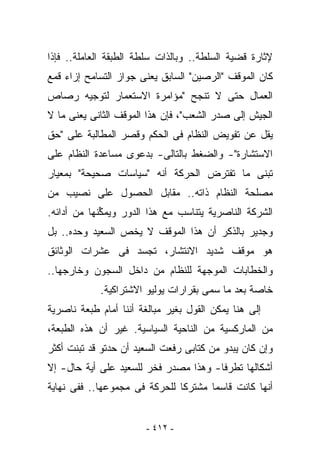 ‫ﻹﺜﺎﺭﺓ ﻗﻀﻴﺔ ﺍﻟﺴﻠﻁﺔ.. ﻭﺒﺎﻟﺫﺍﺕ ﺴﻠﻁﺔ ﺍﻟﻁﺒﻘﺔ ﺍﻟﻌﺎﻤﻠﺔ.. ﻓﺈﺫﺍ‬
‫ﻜﺎﻥ ﺍﻟﻤﻭﻗﻑ "ﺍﻟﺭﺼﻴﻥ" ﺍﻟﺴﺎﺒﻕ ﻴﻌﻨﻰ ﺠﻭﺍﺯ ﺍﻟﺘﺴﺎﻤﺢ ﺇﺯﺍﺀ ﻗﻤﻊ‬
‫ﺍﻟﻌﻤﺎل ﺤﺘﻰ ﻻ ﺘﻨﺠﺢ "ﻤﺅﺍﻤﺭﺓ ﺍﻻﺴﺘﻌﻤﺎﺭ ﻟﺘﻭﺠﻴﻪ ﺭﺼﺎﺹ‬
‫ﺍﻟﺠﻴﺵ ﺇﻟﻰ ﺼﺩﺭ ﺍﻟﺸﻌﺏ"، ﻓﺈﻥ ﻫﺫﺍ ﺍﻟﻤﻭﻗﻑ ﺍﻟﺜﺎﻨﻰ ﻴﻌﻨﻰ ﻤﺎ ﻻ‬
‫ﻴﻘل ﻋﻥ ﺘﻔﻭﻴﺽ ﺍﻟﻨﻅﺎﻡ ﻓﻰ ﺍﻟﺤﻜﻡ ﻭﻗﺼﺭ ﺍﻟﻤﻁﺎﻟﺒﺔ ﻋﻠﻰ "ﺤﻕ‬
‫ﺍﻻﺴﺘﺸﺎﺭﺓ"- ﻭﺍﻟﻀﻐﻁ ﺒﺎﻟﺘﺎﻟﻰ- ﺒﺩﻋﻭﻯ ﻤﺴﺎﻋﺩﺓ ﺍﻟﻨﻅﺎﻡ ﻋﻠﻰ‬
‫ﺘﺒﻨﻰ ﻤﺎ ﺘﻔﺘﺭﺽ ﺍﻟﺤﺭﻜﺔ ﺃﻨﻪ "ﺴﻴﺎﺴﺎﺕ ﺼﺤﻴﺤﺔ" ﺒﻤﻌﻴﺎﺭ‬
‫ﻤﺼﻠﺤﺔ ﺍﻟﻨﻅﺎﻡ ﺫﺍﺘﻪ.. ﻤﻘﺎﺒل ﺍﻟﺤﺼﻭل ﻋﻠﻰ ﻨﺼﻴﺏ ﻤﻥ‬
‫ﺍﻟﺸﺭﻜﺔ ﺍﻟﻨﺎﺼﺭﻴﺔ ﻴﺘﻨﺎﺴﺏ ﻤﻊ ﻫﺫﺍ ﺍﻟﺩﻭﺭ ﻭﻴﻤ ﱢﻨﻬﺎ ﻤﻥ ﺃﺩﺍﺌﻪ.‬
             ‫ﻜ‬
‫ﻭﺠﺩﻴﺭ ﺒﺎﻟﺫﻜﺭ ﺃﻥ ﻫﺫﺍ ﺍﻟﻤﻭﻗﻑ ﻻ ﻴﺨﺹ ﺍﻟﺴﻌﻴﺩ ﻭﺤﺩﻩ.. ﺒل‬
‫ﻫﻭ ﻤﻭﻗﻑ ﺸﺩﻴﺩ ﺍﻻﻨﺘﺸﺎﺭ، ﺘﺠﺴﺩ ﻓﻰ ﻋﺸﺭﺍﺕ ﺍﻟﻭﺜﺎﺌﻕ‬
‫ﻭﺍﻟﺨﻁﺎﺒﺎﺕ ﺍﻟﻤﻭﺠﻬﺔ ﻟﻠﻨﻅﺎﻡ ﻤﻥ ﺩﺍﺨل ﺍﻟﺴﺠﻭﻥ ﻭﺨﺎﺭﺠﻬﺎ..‬
            ‫ﺨﺎﺼﺔ ﺒﻌﺩ ﻤﺎ ‪‬ﻤﻰ ﺒﻘﺭﺍﺭﺍﺕ ﻴﻭﻟﻴﻭ ﺍﻻﺸﺘﺭﺍﻜﻴﺔ.‬
                                       ‫ﺴ‬
‫ﺇﻟﻰ ﻫﻨﺎ ﻴﻤﻜﻥ ﺍﻟﻘﻭل ﺒﻐﻴﺭ ﻤﺒﺎﻟﻐﺔ ﺃﻨﻨﺎ ﺃﻤﺎﻡ ﻁﺒﻌﺔ ﻨﺎﺼﺭﻴﺔ‬
‫ﻤﻥ ﺍﻟﻤﺎﺭﻜﺴﻴﺔ ﻤﻥ ﺍﻟﻨﺎﺤﻴﺔ ﺍﻟﺴﻴﺎﺴﻴﺔ. ﻏﻴﺭ ﺃﻥ ﻫﺫﻩ ﺍﻟﻁﺒﻌﺔ،‬
‫ﻭﺇﻥ ﻜﺎﻥ ﻴﺒﺩﻭ ﻤﻥ ﻜﺘﺎﺒﻰ ﺭﻓﻌﺕ ﺍﻟﺴﻌﻴﺩ ﺃﻥ ﺤﺩﺘﻭ ﻗﺩ ﺘﺒﻨﺕ ﺃﻜﺜﺭ‬
                                 ‫‪‬‬
‫ﺃﺸﻜﺎﻟﻬﺎ ﺘﻁﺭﻓﺎ- ﻭﻫﺫﺍ ﻤﺼﺩﺭ ﻓﺨﺭ ﻟﻠﺴﻌﻴﺩ ﻋﻠﻰ ﺃﻴﺔ ﺤﺎل- ﺇﻻ‬
‫ﺃﻨﻬﺎ ﻜﺎﻨﺕ ﻗﺎﺴﻤﺎ ﻤﺸﺘﺭﻜﺎ ﻟﻠﺤﺭﻜﺔ ﻓﻰ ﻤﺠﻤﻭﻋﻬﺎ.. ﻓﻔﻰ ﻨﻬﺎﻴﺔ‬


                        ‫- ٢١٤ -‬
 