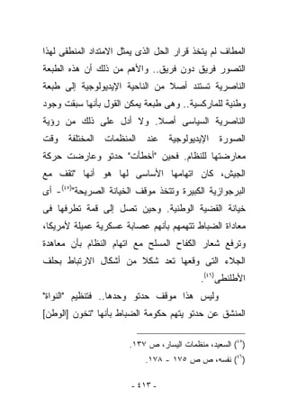 ‫ﺍﻟﻤﻁﺎﻑ ﻟﻡ ﻴﺘﺨﺫ ﻗﺭﺍﺭ ﺍﻟﺤل ﺍﻟﺫﻯ ﻴﻤﺜل ﺍﻻﻤﺘﺩﺍﺩ ﺍﻟﻤﻨﻁﻘﻰ ﻟﻬﺫﺍ‬
‫ﺍﻟﺘﺼﻭﺭ ﻓﺭﻴﻕ ﺩﻭﻥ ﻓﺭﻴﻕ.. ﻭﺍﻷﻫﻡ ﻤﻥ ﺫﻟﻙ ﺃﻥ ﻫﺫﻩ ﺍﻟﻁﺒﻌﺔ‬
‫ﺍﻟﻨﺎﺼﺭﻴﺔ ﺘﺴﺘﻨﺩ ﺃﺼﻼ ﻤﻥ ﺍﻟﻨﺎﺤﻴﺔ ﺍﻹﻴﺩﻴﻭﻟﻭﺠﻴﺔ ﺇﻟﻰ ﻁﺒﻌﺔ‬
‫ﻭﻁﻨﻴﺔ ﻟﻠﻤﺎﺭﻜﺴﻴﺔ.. ﻭﻫﻰ ﻁﺒﻌﺔ ﻴﻤﻜﻥ ﺍﻟﻘﻭل ﺒﺄﻨﻬﺎ ﺴﺒﻘﺕ ﻭﺠﻭﺩ‬
‫ﺍﻟﻨﺎﺼﺭﻴﺔ ﺍﻟﺴﻴﺎﺴﻰ ﺃﺼﻼ. ﻭﻻ ﺃﺩل ﻋﻠﻰ ﺫﻟﻙ ﻤﻥ ﺭﺅﻴﺔ‬
‫ﻭﻗﺕ‬   ‫ﺍﻟﻤﺨﺘﻠﻔﺔ‬   ‫ﺍﻟﻤﻨﻅﻤﺎﺕ‬   ‫ﻋﻨﺩ‬   ‫ﺍﻹﻴﺩﻴﻭﻟﻭﺠﻴﺔ‬    ‫ﺍﻟﺼﻭﺭﺓ‬
‫ﻤﻌﺎﺭﻀﺘﻬﺎ ﻟﻠﻨﻅﺎﻡ. ﻓﺤﻴﻥ "ﺃﺨﻁﺄﺕ" ﺤﺩﺘﻭ ﻭﻋﺎﺭﻀﺕ ﺤﺭﻜﺔ‬
‫ﺍﻟﺠﻴﺵ، ﻜﺎﻥ ﺍﺘﻬﺎﻤﻬﺎ ﺍﻷﺴﺎﺴﻰ ﻟﻬﺎ ﻫﻭ ﺃﻨﻬﺎ "ﺘﻘﻑ ﻤﻊ‬
‫ﺍﻟﺒﺭﺠﻭﺍﺯﻴﺔ ﺍﻟﻜﺒﻴﺭﺓ ﻭﺘﺘﺨﺫ ﻤﻭﻗﻑ ﺍﻟﺨﻴﺎﻨﺔ ﺍﻟﺼﺭﻴﺤﺔ")٥٤(- ﺃﻯ‬
‫ﺨﻴﺎﻨﺔ ﺍﻟﻘﻀﻴﺔ ﺍﻟﻭﻁﻨﻴﺔ. ﻭﺤﻴﻥ ﺘﺼل ﺇﻟﻰ ﻗﻤﺔ ﺘﻁﺭﻓﻬﺎ ﻓﻰ‬
‫ﻤﻌﺎﺩﺍﺓ ﺍﻟﻀﺒﺎﻁ ﺘﺘﻬﻤﻬﻡ ﺒﺄﻨﻬﻡ ﻋﺼﺎﺒﺔ ﻋﺴﻜﺭﻴﺔ ﻋﻤﻴﻠﺔ ﻷﻤﺭﻴﻜﺎ،‬
‫ﻭﺘﺭﻓﻊ ﺸﻌﺎﺭ ﺍﻟﻜﻔﺎﺡ ﺍﻟﻤﺴﻠﺢ ﻤﻊ ﺍﺘﻬﺎﻡ ﺍﻟﻨﻅﺎﻡ ﺒﺄﻥ ﻤﻌﺎﻫﺩﺓ‬
‫ﺍﻟﺠﻼﺀ ﺍﻟﺘﻰ ﻭﻗﻌﻬﺎ ﺘﻌﺩ ﺸﻜﻼ ﻤﻥ ﺃﺸﻜﺎل ﺍﻻﺭﺘﺒﺎﻁ ﺒﺤﻠﻑ‬
                                           ‫ﺍﻷﻁﻠﻨﻁﻰ)٦٤(.‬
‫ﻭﻟﻴﺱ ﻫﺫﺍ ﻤﻭﻗﻑ ﺤﺩﺘﻭ ﻭﺤﺩﻫﺎ.. ﻓﺘﻨﻅﻴﻡ "ﺍﻟﻨﻭﺍﺓ"‬
‫ﺍﻟﻤﻨﺸﻕ ﻋﻥ ﺤﺩﺘﻭ ﻴﺘﻬﻡ ﺤﻜﻭﻤﺔ ﺍﻟﻀﺒﺎﻁ ﺒﺄﻨﻬﺎ "ﺘﺨﻭﻥ ]ﺍﻟﻭﻁﻥ[‬

                       ‫)٥٤( ﺍﻟﺴﻌﻴﺩ، ﻤﻨﻅﻤﺎﺕ ﺍﻟﻴﺴﺎﺭ، ﺹ ٧٣١.‬
                            ‫)٦٤( ﻨﻔﺴﻪ، ﺹ ﺹ ٥٧١ - ٨٧١.‬

                        ‫- ٣١٤ -‬
 