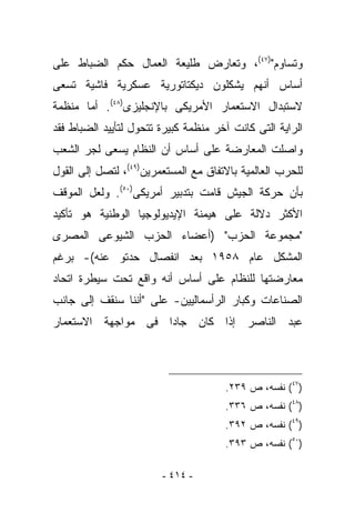 ‫ﻭﺘﺴﺎﻭﻡ")٧٤(، ﻭﺘﻌﺎﺭﺽ ﻁﻠﻴﻌﺔ ﺍﻟﻌﻤﺎل ﺤﻜﻡ ﺍﻟﻀﺒﺎﻁ ﻋﻠﻰ‬
‫ﺃﺴﺎﺱ ﺃﻨﻬﻡ ﻴﺸﻜﻠﻭﻥ ﺩﻴﻜﺘﺎﺘﻭﺭﻴﺔ ﻋﺴﻜﺭﻴﺔ ﻓﺎﺸﻴﺔ ﺘﺴﻌﻰ‬
‫ﻻﺴﺘﺒﺩﺍل ﺍﻻﺴﺘﻌﻤﺎﺭ ﺍﻷﻤﺭﻴﻜﻰ ﺒﺎﻹﻨﺠﻠﻴﺯﻯ)٨٤(. ﺃﻤﺎ ﻤﻨﻅﻤﺔ‬
‫ﺍﻟﺭﺍﻴﺔ ﺍﻟﺘﻰ ﻜﺎﻨﺕ ﺁﺨﺭ ﻤﻨﻅﻤﺔ ﻜﺒﻴﺭﺓ ﺘﺘﺤﻭل ﻟﺘﺄﻴﻴﺩ ﺍﻟﻀﺒﺎﻁ ﻓﻘﺩ‬
‫ﻭﺍﺼﻠﺕ ﺍﻟﻤﻌﺎﺭﻀﺔ ﻋﻠﻰ ﺃﺴﺎﺱ ﺃﻥ ﺍﻟﻨﻅﺎﻡ ﻴﺴﻌﻰ ﻟﺠﺭ ﺍﻟﺸﻌﺏ‬
‫ﻟﻠﺤﺭﺏ ﺍﻟﻌﺎﻟﻤﻴﺔ ﺒﺎﻻﺘﻔﺎﻕ ﻤﻊ ﺍﻟﻤﺴﺘﻌﻤﺭﻴﻥ)٩٤(، ﻟﺘﺼل ﺇﻟﻰ ﺍﻟﻘﻭل‬
‫ﺒﺄﻥ ﺤﺭﻜﺔ ﺍﻟﺠﻴﺵ ﻗﺎﻤﺕ ﺒﺘﺩﺒﻴﺭ ﺃﻤﺭﻴﻜﻰ)٠٥(. ﻭﻟﻌل ﺍﻟﻤﻭﻗﻑ‬
‫ﺍﻷﻜﺜﺭ ﺩﻻﻟﺔ ﻋﻠﻰ ﻫﻴﻤﻨﺔ ﺍﻹﻴﺩﻴﻭﻟﻭﺠﻴﺎ ﺍﻟﻭﻁﻨﻴﺔ ﻫﻭ ﺘﺄﻜﻴﺩ‬
‫"ﻤﺠﻤﻭﻋﺔ ﺍﻟﺤﺯﺏ" )ﺃﻋﻀﺎﺀ ﺍﻟﺤﺯﺏ ﺍﻟﺸﻴﻭﻋﻰ ﺍﻟﻤﺼﺭﻯ‬
‫ﺍﻟﻤﺸﻜل ﻋﺎﻡ ٨٥٩١ ﺒﻌﺩ ﺍﻨﻔﺼﺎل ﺤﺩﺘﻭ ﻋﻨﻪ(- ﺒﺭﻏﻡ‬
‫ﻤﻌﺎﺭﻀﺘﻬﺎ ﻟﻠﻨﻅﺎﻡ ﻋﻠﻰ ﺃﺴﺎﺱ ﺃﻨﻪ ﻭﺍﻗﻊ ﺘﺤﺕ ﺴﻴﻁﺭﺓ ﺍﺘﺤﺎﺩ‬
‫ﺍﻟﺼﻨﺎﻋﺎﺕ ﻭﻜﺒﺎﺭ ﺍﻟﺭﺃﺴﻤﺎﻟﻴﻴﻥ- ﻋﻠﻰ "ﺃﻨﻨﺎ ﺴﻨﻘﻑ ﺇﻟﻰ ﺠﺎﻨﺏ‬
‫ﻋﺒﺩ ﺍﻟﻨﺎﺼﺭ ﺇﺫﺍ ﻜﺎﻥ ﺠﺎﺩﺍ ﻓﻰ ﻤﻭﺍﺠﻬﺔ ﺍﻻﺴﺘﻌﻤﺎﺭ‬




                                      ‫)٧٤( ﻨﻔﺴﻪ، ﺹ ٩٣٢.‬
                                      ‫)٨٤( ﻨﻔﺴﻪ، ﺹ ٦٣٣.‬
                                      ‫)٩٤( ﻨﻔﺴﻪ، ﺹ ٢٩٣.‬
                                      ‫)٠٥( ﻨﻔﺴﻪ، ﺹ ٣٩٣.‬

                        ‫- ٤١٤ -‬
 