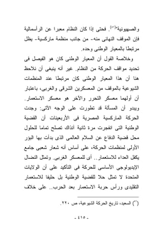 ‫ﻭﺍﻟﺼﻬﻴﻭﻨﻴﺔ")١٥(. ﻓﺤﺘﻰ ﺇﺫﺍ ﻜﺎﻥ ﺍﻟﻨﻅﺎﻡ ﻤﻌﺒﺭﺍ ﻋﻥ ﺍﻟﺭﺃﺴﻤﺎﻟﻴﺔ‬
‫ﻓﺈﻥ ﺍﻟﻤﻭﻗﻑ ﺍﻟﻨﻬﺎﺌﻰ ﻤﻨﻪ- ﻤﻥ ﺠﺎﻨﺏ ﻤﻨﻅﻤﺔ ﻤﺎﺭﻜﺴﻴﺔ- ﻴﻅل‬
                            ‫ﻤﺭﺘﺒﻁﺎ ﺒﺎﻟﻤﻌﻴﺎﺭ ﺍﻟﻭﻁﻨﻰ ﻭﺤﺩﻩ.‬
‫ﻭﺨﻼﺼﺔ ﺍﻟﻘﻭل ﺃﻥ ﺍﻟﻤﻌﻴﺎﺭ ﺍﻟﻭﻁﻨﻰ ﻜﺎﻥ ﻫﻭ ﺍﻟﻔﻴﺼل ﻓﻰ‬
‫ﺘﺤﺩﻴﺩ ﻤﻭﺍﻗﻑ ﺍﻟﺤﺭﻜﺔ ﻤﻥ ﺍﻟﻨﻅﺎﻡ. ﻏﻴﺭ ﺃﻨﻪ ﻴﻨﺒﻐﻰ ﺃﻥ ﻨﻼﺤﻅ‬
‫ﻫﻨﺎ ﺃﻥ ﻫﺫﺍ ﺍﻟﻤﻌﻴﺎﺭ ﺍﻟﻭﻁﻨﻰ ﻜﺎﻥ ﻤﺭﺘﺒﻁﺎ ﻋﻨﺩ ﺍﻟﻤﻨﻅﻤﺎﺕ‬
‫ﺍﻟﺸﻴﻭﻋﻴﺔ ﺒﺎﻟﻤﻭﻗﻑ ﻤﻥ ﺍﻟﻤﻌﺴﻜﺭﻴﻥ ﺍﻟﺸﺭﻗﻰ ﻭﺍﻟﻐﺭﺒﻰ، ﺒﺎﻋﺘﺒﺎﺭ‬
‫ﺃﻥ ﺃﻭﻟﻬﻤﺎ ﻤﻌﺴﻜﺭ ﺍﻟﺘﺤﺭﺭ ﻭﺍﻵﺨﺭ ﻫﻭ ﻤﻌﺴﻜﺭ ﺍﻻﺴﺘﻌﻤﺎﺭ.‬
‫ﻭﻴﺒﺩﻭ ﺃﻥ ﺍﻟﻤﺴﺄﻟﺔ ﻗﺩ ﺘﻁﻭﺭﺕ ﻋﻠﻰ ﺍﻟﻭﺠﻪ ﺍﻵﺘﻰ: ﻭﺠﺩﺕ‬
‫ﺍﻟﺤﺭﻜﺔ ﺍﻟﻤﺎﺭﻜﺴﻴﺔ ﺍﻟﻤﺼﺭﻴﺔ ﻓﻰ ﺍﻷﺭﺒﻌﻴﻨﺎﺕ ﺃﻥ ﺍﻟﻘﻀﻴﺔ‬
‫ﺍﻟﻭﻁﻨﻴﺔ ﺍﻟﺘﻰ ﺍﻨﻔﺠﺭﺕ ﻤﺭﺓ ﺜﺎﻨﻴﺔ ﺁﻨﺫﺍﻙ ﺘﺼﻠﺢ ﺘﻤﺎﻤﺎ ﻟﻠﺤﻠﻭل‬
‫ﻤﺤل ﻗﻀﻴﺔ ﺍﻟﺩﻓﺎﻉ ﻋﻥ ﺍﻟﺴﻼﻡ ﺍﻟﻌﺎﻟﻤﻰ ﺍﻟﺫﻯ ﺒﺩﺃﺕ ﺒﻬﺎ ﺍﻟﺒﺅﺭ‬
‫ﺍﻷﻭﻟﻰ ﻟﻤﻨﻅﻤﺎﺕ ﺍﻟﺤﺭﻜﺔ، ﻋﻠﻰ ﺃﺴﺎﺱ ﺃﻨﻪ ﺸﻌﺎﺭ ﺸﻌﺒﻰ ﺠﺎﻤﻊ‬
‫ﻴﻜﻔل ﺍﻟﻌﺩﺍﺀ ﻟﻼﺴﺘﻌﻤﺎﺭ.. ﺃﻯ ﻟﻠﻤﻌﺴﻜﺭ ﺍﻟﻐﺭﺒﻰ. ﻭﺘﻤﺜل ﺍﻟﻨﻀﺎل‬
‫ﺍﻹﻴﺩﻴﻭﻟﻭﺠﻰ ﺍﻷﺴﺎﺴﻰ ﻟﻠﺤﺭﻜﺔ ﻓﻰ ﺍﻟﺘﺄﻜﻴﺩ ﻋﻠﻰ ﺃﻥ ﺍﻟﻭﻻﻴﺎﺕ‬
‫ﺍﻟﻤﺘﺤﺩﺓ ﻻ ﺘﻤﺜل ﺤﻼ ﻟﻠﻘﻀﻴﺔ ﺍﻟﻭﻁﻨﻴﺔ ﺒل ﺤﻠﻴﻔﺎ ﻟﻼﺴﺘﻌﻤﺎﺭ‬
‫ﺍﻟﺘﻘﻠﻴﺩﻯ ﻭﺭﺃﺱ ﺤﺭﺒﺔ ﺍﻻﺴﺘﻌﻤﺎﺭ ﺒﻌﺩ ﺍﻟﺤﺭﺏ.. ﻋﻠﻰ ﺨﻼﻑ‬

                 ‫)١٥( ﺍﻟﺴﻌﻴﺩ، ﺘﺎﺭﻴﺦ ﺍﻟﺤﺭﻜﺔ ﺍﻟﺸﻴﻭﻋﻴﺔ، ﺹ ٠٢٢.‬

                        ‫- ٥١٤ -‬
 