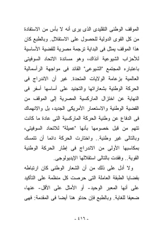 ‫ﺍﻟﻤﻭﻗﻑ ﺍﻟﻭﻁﻨﻰ ﺍﻟﺘﻘﻠﻴﺩﻯ ﺍﻟﺫﻯ ﻴﺭﻯ ﺃﻨﻪ ﻻ ﺒﺄﺱ ﻤﻥ ﺍﻻﺴﺘﻔﺎﺩﺓ‬
‫ﻤﻥ ﻜل ﺍﻟﻘﻭﻯ ﺍﻟﺩﻭﻟﻴﺔ ﻟﻠﺤﺼﻭل ﻋﻠﻰ ﺍﻻﺴﺘﻘﻼل. ﻭﺒﺎﻟﻁﺒﻊ ﻜﺎﻥ‬
‫ﻫﺫﺍ ﺍﻟﻤﻭﻗﻑ ﻴﻤﺜل ﻓﻰ ﺍﻟﺒﺩﺍﻴﺔ ﺘﺭﺠﻤﺔ ﻤﺼﺭﻴﺔ ﻟﻠﻘﻀﻴﺔ ﺍﻷﺴﺎﺴﻴﺔ‬
‫ﻟﻸﺤﺯﺍﺏ ﺍﻟﺸﻴﻭﻋﻴﺔ ﺁﻨﺫﺍﻙ، ﻭﻫﻭ ﻤﺴﺎﻨﺩﺓ ﺍﻻﺘﺤﺎﺩ ﺍﻟﺴﻭﻓﻴﺘﻰ‬
‫ﺒﺎﻋﺘﺒﺎﺭﻩ ﺍﻟﻤﺠﺘﻤﻊ "ﺍﻟﺸﻴﻭﻋﻰ" ﺍﻟﻘﺎﺌﺩ ﻓﻰ ﻤﻭﺍﺠﻬﺔ ﺍﻟﺭﺃﺴﻤﺎﻟﻴﺔ‬
‫ﺍﻟﻌﺎﻟﻤﻴﺔ ﺒﺯﻋﺎﻤﺔ ﺍﻟﻭﻻﻴﺎﺕ ﺍﻟﻤﺘﺤﺩﺓ. ﻏﻴﺭ ﺃﻥ ﺍﻻﻨﺩﺭﺍﺝ ﻓﻰ‬
‫ﺍﻟﺤﺭﻜﺔ ﺍﻟﻭﻁﻨﻴﺔ ﺒﺸﻌﺎﺭﺍﺘﻬﺎ ﻭﺍﻟﺘﺠﻨﻴﺩ ﻋﻠﻰ ﺃﺴﺎﺴﻬﺎ ﺃﺴﻔﺭ ﻓﻰ‬
‫ﺍﻟﻨﻬﺎﻴﺔ ﻋﻥ ﺍﺨﺘﺯﺍل ﺍﻟﻤﺎﺭﻜﺴﻴﺔ ﺍﻟﻤﺼﺭﻴﺔ ﺇﻟﻰ ﺍﻟﻤﻭﻗﻑ ﻤﻥ‬
‫ﺍﻟﻘﻀﻴﺔ ﺍﻟﻭﻁﻨﻴﺔ ﻭﺍﻻﺴﺘﻌﻤﺎﺭ ﺍﻷﻤﺭﻴﻜﻰ ﺍﻟﺠﺩﻴﺩ، ﺒل ﻭﺍﻻﻨﻬﻤﺎﻙ‬
‫ﻓﻰ ﺍﻟﺩﻓﺎﻉ ﻋﻥ ﻭﻁﻨﻴﺔ ﺍﻟﺤﺭﻜﺔ ﺍﻟﻤﺎﺭﻜﺴﻴﺔ ﺍﻟﺘﻰ ﻋﺎﺩﺓ ﻤﺎ ﻜﺎﻨﺕ‬
‫ﹸﺘﻬﻡ ﻤﻥ ﻗﺒل ﺨﺼﻭﻤﻬﺎ ﺒﺄﻨﻬﺎ "ﻋﻤﻴﻠﺔ" ﻟﻼﺘﺤﺎﺩ ﺍﻟﺴﻭﻓﻴﺘﻰ،‬
                                                ‫ﺘ‬
‫ﻭﺒﺎﻟﺘﺎﻟﻰ ﻏﻴﺭ ﻭﻁﻨﻴﺔ.. ﻭﺍﺨﺘﺎﺭﺕ ﺍﻟﺤﺭﻜﺔ ﺩﺍﺌﻤﺎ ﺃﻥ ﺘﺘﻤﺴﻙ‬
‫ﺒﻤﻜﺎﺴﺒﻬﺎ ﺍﻷﻭﻟﻰ ﻤﻥ ﺍﻻﻨﺩﺭﺍﺝ ﻓﻰ ﺇﻁﺎﺭ ﺍﻟﺤﺭﻜﺔ ﺍﻟﻭﻁﻨﻴﺔ‬
             ‫ﺍﻟﻘﻭﻴﺔ.. ﻭﻓﻘﺩﺕ ﺒﺎﻟﺘﺎﻟﻰ ﺍﺴﺘﻘﻼﻟﻬﺎ ﺍﻹﻴﺩﻴﻭﻟﻭﺠﻰ.‬
‫ﻭﻻ ﺃﺩل ﻋﻠﻰ ﺫﻟﻙ ﻤﻥ ﺃﻥ ﺍﻟﺸﻌﺎﺭ ﺍﻟﻭﻁﻨﻰ ﻜﺎﻥ ﺍﺭﺘﺒﺎﻁﻪ‬
‫ﺒﻘﻀﺎﻴﺎ ﺍﻟﻁﺒﻘﺔ ﺍﻟﻌﺎﻤﻠﺔ ﺍﻟﺘﻰ ﺤﺭﺼﺕ ﻜل ﻤﻨﻅﻤﺔ ﻋﻠﻰ ﺍﻟﺘﺄﻜﻴﺩ‬
‫ﻋﻠﻰ ﺃﻨﻬﺎ ﺍﻟﻤﻌﺒﺭ ﺍﻟﻭﺤﻴﺩ- ﺃﻭ ﺍﻷﻤﺜل ﻋﻠﻰ ﺍﻷﻗل- ﻋﻨﻬﺎ،‬
‫ﻀﻌﻴﻔﺎ ﻟﻠﻐﺎﻴﺔ. ﻭﺒﺎﻟﻁﺒﻊ ﻓﺈﻥ ﺤﺩﺘﻭ ﻫﻨﺎ ﺃﻴﻀﺎ ﻓﻰ ﺍﻟﻤﻘﺩﻤﺔ: ﻓﻬﻰ‬


                        ‫- ٦١٤ -‬
 