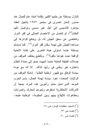 ‫ﺘﺘﻨﺎﺯل ﺒﺒﺴﺎﻁﺔ ﻋﻥ ﺤﻠﻤﻬﺎ ﺍﻟﻜﺒﻴﺭ ﺒﺈﻗﺎﻤﺔ ﺍﺘﺤﺎﺩ ﻋﺎﻡ ﻟﻠﻌﻤﺎل ﻋﻨﺩ‬
‫ﺼﺩﻭﺭ ﺇﺸﻌﺎﺭ ﻨﺎﺼﺭﻯ ﻓﻰ ﺴﺒﺘﻤﺒﺭ ٢٥٩١ ﺒﺘﺄﺠﻴل ﺍﻨﻌﻘﺎﺩ‬
‫ﻤﺅﺘﻤﺭﻩ ﺍﻟﺘﺄﺴﻴﺴﻰ ﺇﻟﻰ ﺃﺠل ﻏﻴﺭ ﻤﺴﻤﻰ ﻭﺘﻭﺍﺼل ﺘﺄﻴﻴﺩ‬
‫ﺍﻟﻨﻅﺎﻡ)٢٥(، ﺜﻡ ﺘﺘﻨﺼل ﻤﻥ ﺍﻻﻋﺘﺼﺎﻡ ﺍﻟﻌﻤﺎﻟﻰ ﻓﻰ ﻜﻔﺭ ﺍﻟﺩﻭﺍﺭ‬
‫ﻭﺘﺘﻐﺎﻀﻰ ﻋﻥ ﺴﺤﻕ ﺍﻟﺠﻴﺵ ﻟﻪ، ﺒل ﻭﻴﻨﺩﻓﻊ ﻜﻭﺍﺩﺭﻫﺎ ﺇﻟﻰ‬
‫ﻤﺴﺎﻋﺩﺓ ﺍﻟﺠﻴﺵ ﻋﻠﻰ ﺘﻬﺩﺌﺔ ﺴﻜﺎﻥ ﻜﻔﺭ ﺍﻟﺩﻭﺍﺭ)٣٥(.. ﻜﻤﺎ ﺘﺴﺘﺴﻠﻡ‬
‫ﺒﺒﺴﺎﻁﺔ ﻋﻨﺩﻤﺎ ﺘﺴﺘﻭﻟﻰ ﻫﻴﺌﺔ ﺍﻟﺘﺤﺭﻴﺭ ﻋﻠﻰ ﻨﻘﺎﺒﺔ ﺍﻷﺤﺫﻴﺔ‬
‫ﺍﻟﻭﺍﻗﻌﺔ ﺘﺤﺕ ﻨﻔﻭﺫﻫﺎ ﺒﺎﻟﻘﻭﺓ)٤٥(. ﻭﺒﺎﻟﻁﺒﻊ ﻴﺨﺘﻠﻑ ﺍﻟﻤﻭﻗﻑ ﻤﻥ‬
‫ﻨﻀﺎﻻﺕ ﺍﻟﻁﺒﻘﺔ ﺍﻟﻌﺎﻤﻠﺔ ﻋﻨﺩﻤﺎ ﺍﺘﺠﻬﺕ ﺤﺩﺘﻭ ﺇﻟﻰ ﻤﻌﺎﺩﺍﺓ ﺍﻟﻨﻅﺎﻡ‬
‫ﺒﺎﻋﺘﺒﺎﺭﻩ ﻏﻴﺭ ﻭﻁﻨﻰ ﻓﻰ ﺭﺃﻴﻬﺎ ﺁﻨﺫﺍﻙ.. ﺇﻻ ﺃﻨﻪ ﻤﻊ ﻋﻭﺩﺓ‬
‫ﺴﻴﺎﺴﺔ ﺍﻟﻭﻓﺎﻕ ﻤﻊ ﻅﻬﻭﺭ "ﻭﻁﻨﻴﺔ ﺍﻟﻨﻅﺎﻡ"- ﺸﺎﻤﻠﺔ ﺍﻟﻤﻭﻗﻑ ﻤﻥ‬
‫ﺍﻟﻭﻻﻴﺎﺕ ﺍﻟﻤﺘﺤﺩﺓ- ﺘﻌﻭﺩ ﺴﻴﺎﺴﺔ ﺘﻬﺩﺌﺔ ﺍﻟﻌﻤﺎل، ﺒﺎﺴﻡ ﺍﻟﺤﺯﺏ‬
‫ﺍﻟﻤﻭﺤﺩ ﺍﻟﺫﻯ ﺸﻤل ﺤﺩﺘﻭ ﻭﺁﺨﺭﻴﻥ ﻫﺫﻩ ﺍﻟﻤﺭﺓ، ﺒﺤﺠﺔ ﺃﻥ‬
‫ﺍﻟﺸﺭﻜﺎﺕ ﺍﻻﺤﺘﻜﺎﺭﻴﺔ ﺘﺴﺘﻔﺯﻫﻡ ﻭﺘﺠﺭﻫﻡ ﻟﻤﻌﺎﺭﻙ ﻭﺇﻀﺭﺍﺒﺎﺕ‬
‫ﻭﻤﻅﺎﻫﺭﺍﺕ ﻟﻺﻴﻘﺎﻉ ﺒﻴﻨﻬﻡ ﻭﺒﻴﻥ ﺍﻟﺤﻜﻭﻤﺔ- ﺍﻟﻭﻁﻨﻴﺔ ﻁﺒﻌﺎ-‬


                         ‫)٢٥( ﺍﻟﺴﻌﻴﺩ، ﻤﻨﻅﻤﺎﺕ ﺍﻟﻴﺴﺎﺭ، ﺹ ٤٦.‬
                                        ‫)٣٥( ﻨﻔﺴﻪ، ﺹ ٣٦.‬
                                        ‫)٤٥( ﻨﻔﺴﻪ، ﺹ ٠٧.‬

                         ‫- ٧١٤ -‬
 