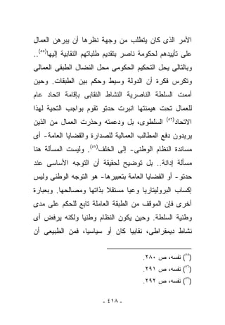 ‫ﺍﻷﻤﺭ ﺍﻟﺫﻯ ﻜﺎﻥ ﻴﺘﻁﻠﺏ ﻤﻥ ﻭﺠﻬﺔ ﻨﻅﺭﻫﺎ ﺃﻥ ﻴﺒﺭﻫﻥ ﺍﻟﻌﻤﺎل‬
‫ﻋﻠﻰ ﺘﺄﻴﻴﺩﻫﻡ ﻟﺤﻜﻭﻤﺔ ﻨﺎﺼﺭ ﺒﺘﻘﺩﻴﻡ ﻁﻠﺒﺎﺘﻬﻡ ﺍﻟﻨﻘﺎﺒﻴﺔ ﺇﻟﻴﻬﺎ)٥٥(..‬
‫ﻭﺒﺎﻟﺘﺎﻟﻰ ﻴﺤل ﺍﻟﺘﺤﻜﻴﻡ ﺍﻟﺤﻜﻭﻤﻰ ﻤﺤل ﺍﻟﻨﻀﺎل ﺍﻟﻁﺒﻘﻰ ﺍﻟﻌﻤﺎﻟﻰ‬
‫ﻭﺘﻜ ‪‬ﺱ ﻓﻜﺭﺓ ﺃﻥ ﺍﻟﺩﻭﻟﺔ ﻭﺴﻴﻁ ﻭﺤﻜﻡ ﺒﻴﻥ ﺍﻟﻁﺒﻘﺎﺕ. ﻭﺤﻴﻥ‬
                                            ‫ﺭ‬
‫ﺃﻤﻤﺕ ﺍﻟﺴﻠﻁﺔ ﺍﻟﻨﺎﺼﺭﻴﺔ ﺍﻟﻨﺸﺎﻁ ﺍﻟﻨﻘﺎﺒﻰ ﺒﺈﻗﺎﻤﺔ ﺍﺘﺤﺎﺩ ﻋﺎﻡ‬
‫ﻟﻠﻌﻤﺎل ﺘﺤﺕ ﻫﻴﻤﻨﺘﻬﺎ ﺍﻨﺒﺭﺕ ﺤﺩﺘﻭ ﺘﻘﻭﻡ ﺒﻭﺍﺠﺏ ﺍﻟﺘﺤﻴﺔ ﻟﻬﺫﺍ‬
                                                 ‫)٦٥(‬
‫ﺍﻟﺴﻠﻁﻭﻯ، ﺒل ﻭﺩﻋﻤﺘﻪ ﻭﺤﺫﺭﺕ ﺍﻟﻌﻤﺎل ﻤﻥ ﺍﻟﺫﻴﻥ‬                ‫ﺍﻻﺘﺤﺎﺩ‬
‫ﻴﺭﻴﺩﻭﻥ ﺩﻓﻊ ﺍﻟﻤﻁﺎﻟﺏ ﺍﻟﻌﻤﺎﻟﻴﺔ ﻟﻠﺼﺩﺍﺭﺓ ﻭﺍﻟﻘﻀﺎﻴﺎ ﺍﻟﻌﺎﻤﺔ- ﺃﻯ‬
‫ﻤﺴﺎﻨﺩﺓ ﺍﻟﻨﻅﺎﻡ ﺍﻟﻭﻁﻨﻰ- ﺇﻟﻰ ﺍﻟﺨﻠﻑ)٧٥(. ﻭﻟﻴﺴﺕ ﺍﻟﻤﺴﺄﻟﺔ ﻫﻨﺎ‬
‫ﻤﺴﺄﻟﺔ ﺇﺩﺍﻨﺔ.. ﺒل ﺘﻭﻀﻴﺢ ﻟﺤﻘﻴﻘﺔ ﺃﻥ ﺍﻟﺘﻭﺠﻪ ﺍﻷﺴﺎﺴﻰ ﻋﻨﺩ‬
‫ﺤﺩﺘﻭ- ﺃﻭ ﺍﻟﻘﻀﺎﻴﺎ ﺍﻟﻌﺎﻤﺔ ﺒﺘﻌﺒﻴﺭﻫﺎ- ﻫﻭ ﺍﻟﺘﻭﺠﻪ ﺍﻟﻭﻁﻨﻰ ﻭﻟﻴﺱ‬
‫ﺇﻜﺴﺎﺏ ﺍﻟﺒﺭﻭﻟﻴﺘﺎﺭﻴﺎ ﻭﻋﻴﺎ ﻤﺴﺘﻘﻼ ﺒﺫﺍﺘﻬﺎ ﻭﻤﺼﺎﻟﺤﻬﺎ. ﻭﺒﻌﺒﺎﺭﺓ‬
‫ﺃﺨﺭﻯ ﻓﺈﻥ ﺍﻟﻤﻭﻗﻑ ﻤﻥ ﺍﻟﻁﺒﻘﺔ ﺍﻟﻌﺎﻤﻠﺔ ﺘﺎﺒﻊ ﻟﻠﺤﻜﻡ ﻋﻠﻰ ﻤﺩﻯ‬
‫ﻭﻁﻨﻴﺔ ﺍﻟﺴﻠﻁﺔ. ﻭﺤﻴﻥ ﻴﻜﻭﻥ ﺍﻟﻨﻅﺎﻡ ﻭﻁﻨﻴﺎ ﻭﻟﻜﻨﻪ ﻴﺭﻓﺽ ﺃﻯ‬
‫ﻨﺸﺎﻁ ﺩﻴﻤﻘﺭﺍﻁﻰ، ﻨﻘﺎﺒﻴﺎ ﻜﺎﻥ ﺃﻭ ﺴﻴﺎﺴﻴﺎ، ﻓﻤﻥ ﺍﻟﻁﺒﻴﻌﻰ ﺃﻥ‬


                                        ‫)٥٥( ﻨﻔﺴﻪ، ﺹ ٠٨٢.‬
                                        ‫)٦٥( ﻨﻔﺴﻪ، ﺹ ١٩٢.‬
                                        ‫)٧٥( ﻨﻔﺴﻪ، ﺹ ٢٩٢.‬

                         ‫- ٨١٤ -‬
 