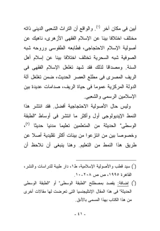 ‫ﺃﺒﻴﻥ ﻓﻰ ﻤﻜﺎﻥ ﺁﺨﺭ )١(. ﻭﺍﻟﻭﺍﻗﻊ ﺃﻥ ﺍﻟﺘﺭﺍﺙ ﺍﻟﺸﻌﺒﻰ ﺍﻟﺩﻴﻨﻰ ﺫﺍﺘﻪ‬
‫ﻤﺨﺘﻠﻑ ﺍﺨﺘﻼﻓﺎ ﺒﻴﻨﺎ ﻋﻥ ﺍﻹﺴﻼﻡ ﺍﻟﻔﻘﻬﻰ ﺍﻷﺯﻫﺭﻯ، ﻨﺎﻫﻴﻙ ﻋﻥ‬
‫ﺃﺼﻭﻟﻴﺔ ﺍﻹﺴﻼﻡ ﺍﻻﺤﺘﺠﺎﺠﻰ، ﻓﻁﺎﺒﻌﻪ ﺍﻟﻁﻘﻭﺴﻰ ﻭﺭﻭﺤﻪ ﺸﺒﻪ‬
‫ﺍﻟﺼﻭﻓﻴﺔ ﺸﺒﻪ ﺍﻟﺴﺤﺭﻴﺔ ﺘﺨﺘﻠﻑ ﺍﺨﺘﻼﻓﺎ ﺒﻴﻨﺎ ﻋﻥ ﺇﺴﻼﻡ ﺃﻫل‬
‫ﺍﻟﺴﻨﺔ. ﻭﻤﺼﺩﺍﻗﺎ ﻟﺫﻟﻙ ﻓﻘﺩ ﺸﻬﺩ ﺘﻐﻠﻐل ﺍﻹﺴﻼﻡ ﺍﻟﻔﻘﻬﻰ ﻓﻰ‬
‫ﺍﻟﺭﻴﻑ ﺍﻟﻤﺼﺭﻯ ﻓﻰ ﻤﻁﻠﻊ ﺍﻟﻌﺼﺭ ﺍﻟﺤﺩﻴﺙ، ﻀﻤﻥ ﺘﻐﻠﻐل ﺁﻟﺔ‬
‫ﺍﻟﺩﻭﻟﺔ ﺍﻟﻤﺭﻜﺯﻴﺔ ﻋﻤﻭﻤﺎ ﻓﻰ ﺤﻴﺎﺓ ﺍﻟﺭﻴﻑ، ﺼﺩﺍﻤﺎﺕ ﻋﺩﻴﺩﺓ ﺒﻴﻥ‬
                                 ‫ﺍﻹﺴﻼﻤﻴﻥ ﺍﻟﺭﺴﻤﻰ ﻭﺍﻟﺸﻌﺒﻰ.‬
‫ﻭﻟﻴﺱ ﺤﺎل ﺍﻷﺼﻭﻟﻴﺔ ﺍﻻﺤﺘﺠﺎﺠﻴﺔ ﺃﻓﻀل. ﻓﻘﺩ ﺍﻨﺘﺸﺭ ﻫﺫﺍ‬
‫ﺍﻟﻨﻤﻁ ﺍﻹﻴﺩﻴﻭﻟﻭﺠﻰ ﺃﻭل ﻭﺃﻜﺜﺭ ﻤﺎ ﺍﻨﺘﺸﺭ ﻓﻰ ﺃﻭﺴﺎﻁ "ﺍﻟﻁﺒﻘﺔ‬
‫ﺍﻟﻭﺴﻁﻰ" ﺍﻟﺤﺩﻴﺜﺔ ﻤﻥ ﺍﻟﻤﺘﻌﻠﻤﻴﻥ ﺘﻌﻠﻴﻤﺎ ﻤﺩﻨﻴﺎ ﺤﺩﻴﺜﺎ )٢(،‬
‫ﻭﺨﺼﻭﺼﺎ ﺒﻴﻥ ﻤﻥ ﺍﻨ ﹸﺯﻋﻭﺍ ﻤﻥ ﺒﻴﺌﺎﺕ ﺃﻜﺜﺭ ﺘﻘﻠﻴﺩﻴﺔ ﺃﺼﻼ ﻋﻥ‬
                                 ‫ﺘ‬
‫ﻁﺭﻴﻕ ﻫﺫﺍ ﺍﻟﻨﻤﻁ ﻤﻥ ﺍﻟﺘﻌﻠﻴﻡ. ﻭﻫﻨﺎ ﻴﻨﺒﻐﻰ ﺃﻥ ﻨﻼﺤﻅ ﺃﻥ‬


‫)١( ﺴﻴﺩ ﻗﻁﺏ ﻭﺍﻷﺼﻭﻟﻴﺔ ﺍﻹﺴﻼﻤﻴﺔ، ﻁ١، ﺩﺍﺭ ﻁﻴﺒﺔ ﻟﻠﺩﺭﺍﺴﺎﺕ ﻭﺍﻟﻨﺸﺭ،‬
                           ‫ﺍﻟﻘﺎﻫﺭﺓ ٥٩٩١، ﺹ ﺹ ٨٠٢-٠١.‬
‫)٢( ﺇﻀﺎﻓﺔ: ‪‬ﻘﺼﺩ ﺒﻤﺼﻁﻠﺢ "ﺍﻟﻁﺒﻘﺔ ﺍﻟﻭﺴﻁﻰ" ﺃﻭ "ﺍﻟﻁﺒﻘﺔ ﺍﻟﻭﺴﻁﻰ‬
                                            ‫ﻴ‬
‫ﺍﻟﺤﺩﻴﺜﺔ" ﻓﻰ ﻫﺫﺍ ﺍﻟﻤﻘﺎل ﺍﻹﻨﺘﻠﻴﺠﻨﺴﻴﺎ ﺍﻟﺘﻰ ﺘﻌﺭﻀﺕ ﻟﻬﺎ ﻤﻘﺎﻻﺕ ﺃﺨﺭﻯ‬
                            ‫ﻤﻥ ﻫﺫﺍ ﺍﻟﻜﺘﺎﺏ ﺒﻬﺫﺍ ﺍﻟﻤﺴﻤﻰ ﺒﺎﻷﺩﻕ.‬

                            ‫- ١٤ -‬
 