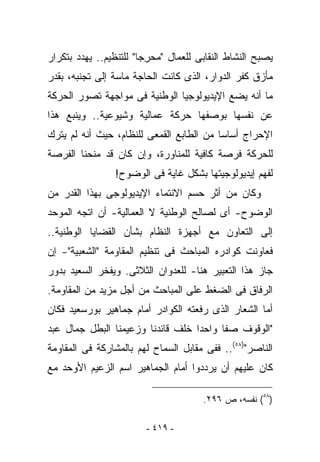 ‫ﻴﺼﺒﺢ ﺍﻟﻨﺸﺎﻁ ﺍﻟﻨﻘﺎﺒﻰ ﻟﻠﻌﻤﺎل " ‪‬ﺤ ِﺠﺎ" ﻟﻠﺘﻨﻅﻴﻡ.. ﻴﻬﺩﺩ ﺒﺘﻜﺭﺍﺭ‬
                         ‫ﻤ ﺭ‬
‫ﻤﺄﺯﻕ ﻜﻔﺭ ﺍﻟﺩﻭﺍﺭ، ﺍﻟﺫﻯ ﻜﺎﻨﺕ ﺍﻟﺤﺎﺠﺔ ﻤﺎﺴﺔ ﺇﻟﻰ ﺘﺠﻨﺒﻪ، ﺒﻘﺩﺭ‬
‫ﻤﺎ ﺃﻨﻪ ﻴﻀﻊ ﺍﻹﻴﺩﻴﻭﻟﻭﺠﻴﺎ ﺍﻟﻭﻁﻨﻴﺔ ﻓﻰ ﻤﻭﺍﺠﻬﺔ ﺘﺼﻭﺭ ﺍﻟﺤﺭﻜﺔ‬
‫ﻋﻥ ﻨﻔﺴﻬﺎ ﺒﻭﺼﻔﻬﺎ ﺤﺭﻜﺔ ﻋﻤﺎﻟﻴﺔ ﻭﺸﻴﻭﻋﻴﺔ.. ﻭﻴﻨﺒﻊ ﻫﺫﺍ‬
‫ﺍﻹﺤﺭﺍﺝ ﺃﺴﺎﺴﺎ ﻤﻥ ﺍﻟﻁﺎﺒﻊ ﺍﻟﻘﻤﻌﻰ ﻟﻠﻨﻅﺎﻡ، ﺤﻴﺙ ﺃﻨﻪ ﻟﻡ ﻴﺘﺭﻙ‬
‫ﻟﻠﺤﺭﻜﺔ ﻓﺭﺼﺔ ﻜﺎﻓﻴﺔ ﻟﻠﻤﻨﺎﻭﺭﺓ، ﻭﺇﻥ ﻜﺎﻥ ﻗﺩ ﻤﻨﺤﻨﺎ ﺍﻟﻔﺭﺼﺔ‬
                 ‫ﻟﻔﻬﻡ ﺇﻴﺩﻴﻭﻟﻭﺠﻴﺘﻬﺎ ﺒﺸﻜل ﻏﺎﻴﺔ ﻓﻰ ﺍﻟﻭﻀﻭﺡ!‬
‫ﻭﻜﺎﻥ ﻤﻥ ﺃﺜﺭ ﺤﺴﻡ ﺍﻻﻨﺘﻤﺎﺀ ﺍﻹﻴﺩﻴﻭﻟﻭﺠﻰ ﺒﻬﺫﺍ ﺍﻟﻘﺩﺭ ﻤﻥ‬
‫ﺍﻟﻭﻀﻭﺡ- ﺃﻯ ﻟﺼﺎﻟﺢ ﺍﻟﻭﻁﻨﻴﺔ ﻻ ﺍﻟﻌﻤﺎﻟﻴﺔ- ﺃﻥ ﺍﺘﺠﻪ ﺍﻟﻤﻭﺤﺩ‬
‫ﺇﻟﻰ ﺍﻟﺘﻌﺎﻭﻥ ﻤﻊ ﺃﺠﻬﺯﺓ ﺍﻟﻨﻅﺎﻡ ﺒﺸﺄﻥ ﺍﻟﻘﻀﺎﻴﺎ ﺍﻟﻭﻁﻨﻴﺔ..‬
‫ﻓﻌﺎﻭﻨﺕ ﻜﻭﺍﺩﺭﻩ ﺍﻟﻤﺒﺎﺤﺙ ﻓﻰ ﺘﻨﻅﻴﻡ ﺍﻟﻤﻘﺎﻭﻤﺔ "ﺍﻟﺸﻌﺒﻴﺔ"- ﺇﻥ‬
‫ﺠﺎﺯ ﻫﺫﺍ ﺍﻟﺘﻌﺒﻴﺭ ﻫﻨﺎ- ﻟﻠﻌﺩﻭﺍﻥ ﺍﻟﺜﻼﺜﻰ. ﻭﻴﻔﺨﺭ ﺍﻟﺴﻌﻴﺩ ﺒﺩﻭﺭ‬
‫ﺍﻟﺭﻓﺎﻕ ﻓﻰ ﺍﻟﻀﻐﻁ ﻋﻠﻰ ﺍﻟﻤﺒﺎﺤﺙ ﻤﻥ ﺃﺠل ﻤﺯﻴﺩ ﻤﻥ ﺍﻟﻤﻘﺎﻭﻤﺔ.‬
‫ﺃﻤﺎ ﺍﻟﺸﻌﺎﺭ ﺍﻟﺫﻯ ﺭﻓﻌﺘﻪ ﺍﻟﻜﻭﺍﺩﺭ ﺃﻤﺎﻡ ﺠﻤﺎﻫﻴﺭ ﺒﻭﺭﺴﻌﻴﺩ ﻓﻜﺎﻥ‬
‫"ﺍﻟﻭﻗﻭﻑ ﺼﻔﺎ ﻭﺍﺤﺩﺍ ﺨﻠﻑ ﻗﺎﺌﺩﻨﺎ ﻭﺯﻋﻴﻤﻨﺎ ﺍﻟﺒﻁل ﺠﻤﺎل ﻋﺒﺩ‬
‫ﺍﻟﻨﺎﺼﺭ")٨٥(.. ﻓﻔﻰ ﻤﻘﺎﺒل ﺍﻟﺴﻤﺎﺡ ﻟﻬﻡ ﺒﺎﻟﻤﺸﺎﺭﻜﺔ ﻓﻰ ﺍﻟﻤﻘﺎﻭﻤﺔ‬
‫ﻜﺎﻥ ﻋﻠﻴﻬﻡ ﺃﻥ ﻴﺭﺩﺩﻭﺍ ﺃﻤﺎﻡ ﺍﻟﺠﻤﺎﻫﻴﺭ ﺍﺴﻡ ﺍﻟﺯﻋﻴﻡ ﺍﻷﻭﺤﺩ ﻤﻊ‬

                                        ‫)٨٥( ﻨﻔﺴﻪ، ﺹ ٦٩٢.‬

                         ‫- ٩١٤ -‬
 