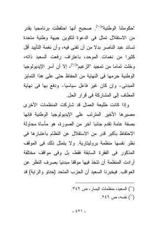 ‫"ﺤﻜﻭﻤﺘﻨﺎ ﺍﻟﻭﻁﻨﻴﺔ")٠٦(. ﺼﺤﻴﺢ ﺃﻨﻬﺎ ﺍﺤﺘﻔﻅﺕ ﺒﺭﻨﺎﻤﺠﻴﺎ ﺒﻘﺩﺭ‬
‫ﻤﻥ ﺍﻻﺴﺘﻘﻼل ﺘﻤﺜل ﻓﻰ ﺍﻟﺩﻋﻭﺓ ﻟﺘﻜﻭﻴﻥ ﺠﺒﻬﺔ ﻭﻁﻨﻴﺔ ﻤﺘﺤﺩﺓ‬
‫ﺘﺴﺎﻨﺩ ﻋﺒﺩ ﺍﻟﻨﺎﺼﺭ ﺒﺩﻻ ﻤﻥ ﺃﻥ ﺘﻔﻨﻰ ﻓﻴﻪ، ﻭﺃﻥ ﻨﻐﻤﺔ ﺍﻟﺘﺄﻴﻴﺩ ﺃﻗل‬
‫ﻜﺜﻴﺭﺍ ﻤﻥ ﻨﻐﻤﺎﺕ ﺍﻟﻤﻭﺤﺩ، ﺒﺎﻋﺘﺭﺍﻑ ﺭﻓﻌﺕ ﺍﻟﺴﻌﻴﺩ ﺫﺍﺘﻪ،‬
‫ﻭﺨﻠﺕ ﺘﻤﺎﻤﺎ ﻤﻥ ﺘﻤﺠﻴﺩ "ﺍﻟﺯﻋﻴﻡ")١٦(، ﺇﻻ ﺃﻥ ﺃﺴﺭ ﺍﻹﻴﺩﻴﻭﻟﻭﺠﻴﺎ‬
‫ﺍﻟﻭﻁﻨﻴﺔ ﺤﺭﻤﻬﺎ ﻓﻰ ﺍﻟﻨﻬﺎﻴﺔ ﻤﻥ ﺍﻟﺤﻔﺎﻅ ﺤﺘﻰ ﻋﻠﻰ ﻫﺫﺍ ﺍﻟﺘﻤﺎﻴﺯ‬
‫ﺍﻟﻤﺒﺩﺌﻰ- ﻭﺇﻥ ﻜﺎﻥ ﻏﻴﺭ ﻓﺎﻋل ﺴﻴﺎﺴﻴﺎ- ﻭﺩﻓﻊ ﺒﻬﺎ ﻓﻰ ﻨﻬﺎﻴﺔ‬
                     ‫ﺍﻟﻤﻁﺎﻑ ﺇﻟﻰ ﺍﻟﻤﺸﺎﺭﻜﺔ ﻓﻰ ﻗﺭﺍﺭ ﺍﻟﺤل.‬
‫ﻭﺇﺫﺍ ﻜﺎﻨﺕ ﻁﻠﻴﻌﺔ ﺍﻟﻌﻤﺎل ﻗﺩ ﺸﺎﺭﻜﺕ ﺍﻟﻤﻨﻅﻤﺎﺕ ﺍﻷﺨﺭﻯ‬
‫ﻤﺼﻴﺭﻫﺎ ﺍﻷﺨﻴﺭ ﺍﻟﻤﺘﺭﺘﺏ ﻋﻠﻰ ﺍﻹﻴﺩﻴﻭﻟﻭﺠﻴﺎ ﺍﻟﻭﻁﻨﻴﺔ ﻓﺈﻨﻬﺎ‬
‫ﺒﺼﻔﺔ ﻋﺎﻤﺔ ﺘﻘﺩﻡ ﺠﺎﻨﺒﺎ ﺁﺨﺭ ﻤﻥ ﺍﻟﺼﻭﺭﺓ، ﻫﻭ ﻤﺄﺴﺎﺓ ﻤﺤﺎﻭﻟﺔ‬
‫ﺍﻻﺤﺘﻔﺎﻅ ﺒﺄﻜﺒﺭ ﻗﺩﺭ ﻤﻥ ﺍﻻﺴﺘﻘﻼل ﻋﻥ ﺍﻟﻨﻅﺎﻡ ﺒﺎﻋﺘﺒﺎﺭﻫﺎ ﻓﻰ‬
‫ﻨﻅﺭ ﻨﻔﺴﻬﺎ ﻤﻨﻅﻤﺔ ﺒﺭﻭﻟﻴﺘﺎﺭﻴﺔ. ﻭﻻ ﻴﺘﻤﺜل ﺫﻟﻙ ﻓﻰ ﺍﻟﻤﻭﻗﻑ‬
‫ﺍﻟﻤﺫﻜﻭﺭ ﻓﻰ ﺍﻟﻔﻘﺭﺓ ﺍﻟﺴﺎﺒﻘﺔ ﻓﻘﻁ، ﺒل ﻭﻓﻰ ﻤﻭﺍﻗﻑ ﻤﺨﺘﻠﻔﺔ‬
‫ﺃﺭﺍﺩﺕ ﺍﻟﻤﻨﻅﻤﺔ ﺃﻥ ﺘﺘﺨﺫ ﻓﻴﻬﺎ ﻤﻭﻗﻔﺎ ﻤﺒﺩﺌﻴﺎ ﺒﺼﺭﻑ ﺍﻟﻨﻅﺭ ﻋﻥ‬
‫ﺍﻟﻌﻭﺍﻗﺏ. ﻓﻴﺨﺒﺭﻨﺎ ﺍﻟﺴﻌﻴﺩ ﺃﻥ ﺍﻟﺤﺯﺏ ﺍﻟﻤﺘﺤﺩ )ﺤﺩﺘﻭ ﻭﺍﻟﺭﺍﻴﺔ( ﻗﺩ‬

                        ‫)٠٦( ﺍﻟﺴﻌﻴﺩ، ﻤﻨﻅﻤﺎﺕ ﺍﻟﻴﺴﺎﺭ، ﺹ ٢٤٣.‬
                                       ‫)١٦( ﻨﻔﺴﻪ، ﺹ ٦٤٢.‬

                         ‫- ١٢٤ -‬
 