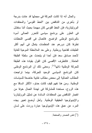 ‫ﻭﺍﻟﺤﺎل ﺃﻨﻪ ﺇﺫﺍ ﻜﺎﻨﺕ ﺍﻟﺤﺭﻜﺔ ﻓﻰ ﻤﺠﻤﻠﻬﺎ ﻗﺩ ﻋﺎﻨﺕ ﺒﺩﺭﺠﺔ‬
‫ﺃﻭ ﺒﺄﺨﺭﻯ ﻤﻥ ﺍﻟﺘﻨﺎﻗﺽ ﺒﻴﻥ "ﺍﻟﺨﻁ ﺍﻟﻘﻭﻤﻰ" ﻭﺍﻟﻤﻌﺘﻘﺩﺍﺕ‬
‫ﺍﻟﺒﺭﻭﻟﻴﺘﺎﺭﻴﺔ، ﻓﺈﻥ ﺍﻟﺨﻁ ﺍﻟﻘﻭﻤﻰ ﻜﺎﻥ ﻤﻬﻴﻤﻨﺎ ﺒﺤﻴﺙ ﺃﻨﻨﺎ ﺴﻨﻔﺸل‬
‫ﻓﻰ ﺍﻟﻌﺜﻭﺭ ﻋﻠﻰ ﺒﺭﻨﺎﻤﺞ ﺴﻴﺎﺴﻰ ﻟﻠﺘﺤﺭﺭ ﺍﻟﻌﻤﺎﻟﻰ ﺃﺴﻭﺓ‬
‫ﺒﺎﻟﺒﺭﻨﺎﻤﺞ ﺍﻟﻭﻁﻨﻰ ﺍﻟﻭﺍﻀﺢ. ﻓﺎﻟﻌﻤﺎل ﻓﻰ ﺃﻗﺼﻰ ﺍﻟﻠﺤﻅﺎﺕ‬
‫ﺘﻁﺭﻓﺎ ﻜﺎﻥ ﺩﻭﺭﻫﻡ ﻋﻨﺩ ﺍﻟﻤﻨﻅﻤﺎﺕ ﻴﺘﻤﺜل ﻓﻰ ﺃﻨﻬﻡ ﺃﻜﺜﺭ‬
‫ﺍﻟﻁﺒﻘﺎﺕ ﻜﻔﺎﺤﻴﺔ ﻭﻭﻁﻨﻴﺔ. ﻭﻋﻠﻰ ﺤﺩ ﺍﻟﻤﻼﺤﻅﺔ ﺍﻟﻤﻭﺤﻴﺔ ﻟﻠﻐﺎﻴﺔ‬
‫ﻷﺤﻤﺩ ﺼﺎﺩﻕ ﺴﻌﺩ ﻓﺈﻥ ﺃﺤﺩﺍ ﻟﻡ ﻴﺘﺤﺩﺙ ﻋﻥ ﺴﻠﻁﺔ ﺍﻟﻁﺒﻘﺔ‬
‫ﺍﻟﻌﺎﻤﻠﺔ.. ﻓﺎﻟﺘﻁﺭﻑ ﺍﻷﻗﺼﻰ ﻜﺎﻥ ﺍﻟﻘﻭل ﺒﻘﻴﺎﺩﺓ ﻫﺫﻩ ﺍﻟﻁﺒﻘﺔ‬
‫ﻟﻠﺤﺭﻜﺔ ﺍﻟﻭﻁﻨﻴﺔ ﺫﺍﺘﻬﺎ)٤٦(. ﻭﻤﻌﻨﻰ ﺫﻟﻙ ﺃﻥ ﺍﻟﺒﺭﻨﺎﻤﺞ ﺍﻟﻭﻁﻨﻰ‬
‫ﻜﺎﻥ ﺍﻟﺒﺭﻨﺎﻤﺞ ﺍﻟﺴﻴﺎﺴﻰ ﺍﻟﻭﺤﻴﺩ ﻟﻠﺤﺭﻜﺔ، ﺒﻴﻨﻤﺎ ﺘﺭﺍﺠﻌﺕ‬
‫ﺍﻟﻤﻁﺎﻟﺏ ﺍﻟﻌﻤﺎﻟﻴﺔ ﺇﻟﻰ ﻤﺤﺽ ﻤﻁﺎﻟﺏ ﻨﻘﺎﺒﻴﺔ ﺨﺎﻀﻌﺔ ﻟﻠﺴﻴﺎﺴﺎﺕ‬
‫ﺍﻟﻭﻁﻨﻴﺔ. ﻭﻤﻥ ﻫﻨﺎ ﻨﻔﻬﻡ ﻜﻴﻑ ﻜﺎﻨﺕ ﺤﺩﺘﻭ، ﺍﻷﻜﺜﺭ ﺍﺘﺴﺎﻗﺎ ﻤﻊ‬
‫ﻫﺫﻩ ﺍﻟﺭﻭﺡ، ﻤﺴﺘﻌﺩﺓ ﻟﻠﻤﺸﺎﺭﻜﺔ ﻓﻰ ﺘﻬﺩﺌﺔ ﺍﻟﻌﻤﺎل ﺨﻭﻓﺎ ﻤﻥ‬
‫ﺍﻨﻔﺠﺎﺭ ﺍﻟﺘﻨﺎﻗﺽ ﺒﻴﻥ ﺍﻟﻤﻌﺘﻘﺩﺍﺕ ﺍﻟﺴﺎﺌﺩﺓ ﻋﻥ ﺘﻤﺜﻴل ﺍﻟﺒﺭﻭﻟﻴﺘﺎﺭﻴﺎ‬
‫ﻭﺍﻹﻴﺩﻴﻭﻟﻭﺠﻴﺎ ﺍﻟﺤﻘﻴﻘﻴﺔ ﺍﻟﻭﻁﻨﻴﺔ. ﻭﻟﻌل ﺃﻭﻀﺢ ﺘﻌﺒﻴﺭ ﻴﺠﺩﻩ‬
‫ﺍﻟﻤﺭﺀ ﻋﻥ ﻋﻤﻕ ﻫﺫﻩ ﺍﻹﻴﺩﻴﻭﻟﻭﺠﻴﺎ ﻋﺒﺎﺭﺓ ﻭﺭﺩﺕ ﻋﻠﻰ ﻟﺴﺎﻥ‬

                                   ‫)٤٦( ﻨﻔﺱ ﺍﻟﻤﺼﺩﺭ ﻭﺍﻟﺼﻔﺤﺔ.‬

                         ‫- ٤٢٤ -‬
 