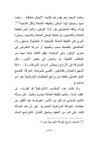 ‫ﺭﻓﻌﺕ ﺍﻟﺴﻌﻴﺩ ﻭﻫﻭ ﻴﻘﺩﻡ ﺃﺤﺩ ﻜﺘﺎﺒﻴﻪ: "ﻷﺠﻴﺎل ﻤﺘﻌﺎﻗﺒﺔ... ﻭﻫﺒﺕ‬
‫ﺤﺒﻬﺎ ﻭﺤﻴﺎﺘﻬﺎ ﻟﻬﺫﺍ ﺍﻟﻭﻁﻥ ﻭﻟﻁﺒﻘﺘﻪ ﺍﻟﻌﺎﻤﻠﺔ ﻭﻟﻜل ﻜﺎﺩﺤﻴﻪ")٥٦(.‬
‫ﻓﻭﻻﺀ ﺭﻓﺎﻗﻪ ﺍﻟﻤﻨﺎﻀﻠﻴﻥ ﻫﻭ: ﺃﻭﻻ: ﻟﻠﻭﻁﻥ، ﻭﺜﺎﻨﻴﺎ: ﻟﻴﺱ ﻟﻠﻁﺒﻘﺔ‬
‫ﺍﻟﻌﺎﻤﻠﺔ ﻭﺍﻟﻜﺎﺩﺤﻴﻥ، ﺒل ﻟﻁﺒﻘﺔ ﺍﻟﻭﻁﻥ ﺍﻟﻌﺎﻤﻠﺔ ﻭﻜﺎﺩﺤﻴﻪ. ﻭﺒﻌﺒﺎﺭﺓ‬
‫ﺃﺨﺭﻯ ﻓﺈﻥ ﺍﻟﻁﺒﻘﺔ ﺍﻟﻌﺎﻤﻠﺔ )ﺍﻟﻤﺤﻠﻴﺔ ﻻ ﺍﻟﻌﺎﻟﻤﻴﺔ( ﺘﺴﺘﺤﻕ ﻭﻻﺀ‬
‫ﺍﻟﻤﻨﺎﻀﻠﻴﻥ ﺒﺎﻟﻀﺒﻁ ﺒﺴﺒﺏ ﻭﻁﻨﻴﺘﻬﺎ ﺃﻭ ﺩﻭﺭﻫﺎ ﺍﻟﻤﻔﺘﺭﺽ ﻓﻰ‬
‫ﺘﺤﺭﻴﺭ ﺍﻟﻭﻁﻥ. ﻭﻓﻰ ﺍﻟﺴﺘﻴﻨﺎﺕ ﺤﻘﻕ ﺍﻟﻨﻅﺎﻡ ﺠﺎﻨﺒﺎ ﻤﻬﻤﺎ ﻤﻥ‬
‫ﺍﻟﻤﻁﺎﻟﺏ ﺍﻟﻨﻘﺎﺒﻴﺔ، ﺒل ﻭﺘﺠﺎﻭﺯ ﻓﻰ ﺒﻌﺽ ﺍﻷﻤﻭﺭ- ﻤﺜل‬
‫ﺍﻟﻤﺸﺎﺭﻜﺔ ﻓﻰ ﺍﻷﺭﺒﺎﺡ ﻭﻤﺠﺎﻟﺱ ﺇﺩﺍﺭﺍﺕ ﺍﻟﺸﺭﻜﺎﺕ ﻭﺍﻟـ ٠٥%‬
‫ﺍﻟﺸﻬﻴﺭﺓ ﻟﻠﻌﻤﺎل ﻭﺍﻟﻔﻼﺤﻴﻥ- ﺃﻗﺼﻰ ﻁﻤﻭﺤﺎﺕ ﺍﻟﺤﺭﻜﺔ. ﻓﺄﺼﺒﺢ‬
‫ﺍﻟﺸﻕ ﺍﻟﻌﻤﺎﻟﻰ ﺒﺄﻜﻤﻠﻪ ﻤﻥ ﺒﺭﺍﻤﺞ ﺍﻟﻤﻨﻅﻤﺎﺕ ﺍﻟﻤﺎﺭﻜﺴﻴﺔ ﻏﻴﺭ ﺫﻯ‬
                                                   ‫ﻤﻭﻀﻭﻉ.‬
‫ﻭﺇﺫﺍ ﻜﺎﻨﺕ ﻫﺫﻩ "ﺍﻟﻤﻜﺎﺴﺏ ﺍﻻﺸﺘﺭﺍﻜﻴﺔ" ﻗﺩ ﺍﻗﺘﺭﻨﺕ- ﺒل‬
‫ﹸﻠﻔﺕ ﺘﻤﺎﻤﺎ- ﺒﺘﺄﻤﻴﻡ ﺍﻟﻁﺒﻘﺔ ﺍﻟﻌﺎﻤﻠﺔ ﺴﻴﺎﺴﻴﺎ ﻭﻨﻘﺎﺒﻴﺎ.. ﻓﺈﻥ ﻤﺴﺄﻟﺔ‬
                                                           ‫ﻏ‬
‫ﺍﻟﺘﺄﻤﻴﻡ ﺍﻟﺴﻴﺎﺴﻰ ﻟﻡ ﺘﻜﻥ ﻤﻥ ﺍﻷﻤﻭﺭ ﺍﻟﺠﻭﻫﺭﻴﺔ ﻋﻨﺩ ﺍﻟﻜﺜﻴﺭ ﻤﻥ‬
‫ﻤﻨﻅﻤﺎﺕ ﺍﻟﺤﺭﻜﺔ ﺍﻟﻤﺎﺭﻜﺴﻴﺔ ﺍﻟﻤﺼﺭﻴﺔ. ﻏﻴﺭ ﺃﻥ ﻫﺫﻩ ﺍﻟﻤﺴﺄﻟﺔ‬
‫ﻜﺎﻨﺕ ﻋﻠﻰ ﻗﺩﺭ ﻤﻥ ﺍﻟﺘﻌﻘﻴﺩ ﻴﺴﺘﺤﻕ ﺍﻟﺘﻨﺎﻭل. ﻓﺎﻟﺒﺭﻨﺎﻤﺞ ﺍﻟﺴﺎﺌﺩ‬

                     ‫)٥٦( ﺍﻟﺴﻌﻴﺩ، ﺘﺎﺭﻴﺦ ﺍﻟﺤﺭﻜﺔ ﺍﻟﺸﻴﻭﻋﻴﺔ، ﺹ ٨.‬

                          ‫- ٥٢٤ -‬
 