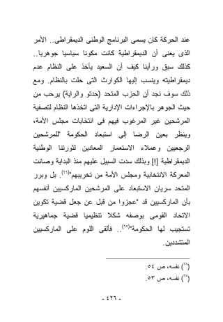 ‫ﻋﻨﺩ ﺍﻟﺤﺭﻜﺔ ﻜﺎﻥ ﻴﺴﻤﻰ ﺍﻟﺒﺭﻨﺎﻤﺞ ﺍﻟﻭﻁﻨﻰ ﺍﻟﺩﻴﻤﻘﺭﺍﻁﻰ.. ﺍﻷﻤﺭ‬
‫ﺍﻟﺫﻯ ﻴﻌﻨﻰ ﺃﻥ ﺍﻟﺩﻴﻤﻘﺭﺍﻁﻴﺔ ﻜﺎﻨﺕ ﻤﻜﻭﻨﺎ ﺴﻴﺎﺴﻴﺎ ﺠﻭﻫﺭﻴﺎ..‬
‫ﻜﺫﻟﻙ ﺴﺒﻕ ﻭﺭﺃﻴﻨﺎ ﻜﻴﻑ ﺃﻥ ﺍﻟﺴﻌﻴﺩ ﻴﺄﺨﺫ ﻋﻠﻰ ﺍﻟﻨﻅﺎﻡ ﻋﺩﻡ‬
‫ﺩﻴﻤﻘﺭﺍﻁﻴﺘﻪ ﻭﻴﻨﺴﺏ ﺇﻟﻴﻬﺎ ﺍﻟﻜﻭﺍﺭﺙ ﺍﻟﺘﻰ ﺤﻠﺕ ﺒﺎﻟﻨﻅﺎﻡ. ﻭﻤﻊ‬
‫ﺫﻟﻙ ﺴﻭﻑ ﻨﺠﺩ ﺃﻥ ﺍﻟﺤﺯﺏ ﺍﻟﻤﺘﺤﺩ )ﺤﺩﺘﻭ ﻭﺍﻟﺭﺍﻴﺔ( ﻴﺭﺤﺏ ﻤﻥ‬
‫ﺤﻴﺙ ﺍﻟﺠﻭﻫﺭ ﺒﺎﻹﺠﺭﺍﺀﺍﺕ ﺍﻹﺩﺍﺭﻴﺔ ﺍﻟﺘﻰ ﺍﺘﺨﺫﻫﺎ ﺍﻟﻨﻅﺎﻡ ﻟﺘﺼﻔﻴﺔ‬
‫ﺍﻟﻤﺭﺸﺤﻴﻥ ﻏﻴﺭ ﺍﻟﻤﺭﻏﻭﺏ ﻓﻴﻬﻡ ﻓﻰ ﺍﻨﺘﺨﺎﺒﺎﺕ ﻤﺠﻠﺱ ﺍﻷﻤﺔ،‬
‫ﻭﻴﻨﻅﺭ ﺒﻌﻴﻥ ﺍﻟﺭﻀﺎ ﺇﻟﻰ ﺍﺴﺘﺒﻌﺎﺩ ﺍﻟﺤﻜﻭﻤﺔ "ﻟﻠﻤﺭﺸﺤﻴﻥ‬
‫ﺍﻟﺭﺠﻌﻴﻴﻥ ﻭﻋﻤﻼﺀ ﺍﻻﺴﺘﻌﻤﺎﺭ ﺍﻟﻤﻌﺎﺩﻴﻥ ﻟﺜﻭﺭﺘﻨﺎ ﺍﻟﻭﻁﻨﻴﺔ‬
‫ﺍﻟﺩﻴﻤﻘﺭﺍﻁﻴﺔ ]![ ﻭﺒﺫﻟﻙ ﺴﺩﺕ ﺍﻟﺴﺒﻴل ﻋﻠﻴﻬﻡ ﻤﻨﺫ ﺍﻟﺒﺩﺍﻴﺔ ﻭﺼﺎﻨﺕ‬
‫ﺍﻟﻤﻌﺭﻜﺔ ﺍﻻﻨﺘﺨﺎﺒﻴﺔ ﻭﻤﺠﻠﺱ ﺍﻷﻤﺔ ﻤﻥ ﺘﺨﺭﻴﺒﻬﻡ")٦٦(. ﺒل ﻭﺒﺭﺭ‬
‫ﺍﻟﻤﺘﺤﺩ ﺴﺭﻴﺎﻥ ﺍﻻﺴﺘﺒﻌﺎﺩ ﻋﻠﻰ ﺍﻟﻤﺭﺸﺤﻴﻥ ﺍﻟﻤﺎﺭﻜﺴﻴﻴﻥ ﺃﻨﻔﺴﻬﻡ‬
‫ﺒﺄﻥ ﺍﻟﻤﺎﺭﻜﺴﻴﻴﻥ ﻗﺩ "ﻋﺠﺯﻭﺍ ﻤﻥ ﻗﺒل ﻋﻥ ﺠﻌل ﻗﻀﻴﺔ ﺘﻜﻭﻴﻥ‬
‫ﺍﻻﺘﺤﺎﺩ ﺍﻟﻘﻭﻤﻰ ﺒﻭﺼﻔﻪ ﺸﻜﻼ ﺘﻨﻅﻴﻤﻴﺎ ﻗﻀﻴﺔ ﺠﻤﺎﻫﻴﺭﻴﺔ‬
‫ﺘﺴﺘﺠﻴﺏ ﻟﻬﺎ ﺍﻟﺤﻜﻭﻤﺔ")٧٦(.. ﻓﺄﻟﻘﻰ ﺍﻟﻠﻭﻡ ﻋﻠﻰ ﺍﻟﻤﺎﺭﻜﺴﻴﻴﻥ‬
                                              ‫ﺍﻟﻤﺘﺸﺩﺩﻴﻥ.‬

                                        ‫)٦٦( ﻨﻔﺴﻪ، ﺹ ٤٥.‬
                                        ‫)٧٦( ﻨﻔﺴﻪ، ﺹ ٣٥.‬

                        ‫- ٦٢٤ -‬
 