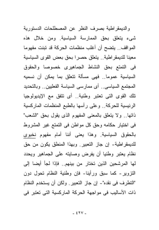 ‫ﻭﺍﻟﺩﻴﻤﻘﺭﺍﻁﻴﺔ ﺒﺼﺭﻑ ﺍﻟﻨﻅﺭ ﻋﻥ ﺍﻟﻤﺼﻁﻠﺤﺎﺕ ﺍﻟﺩﺴﺘﻭﺭﻴﺔ‬
‫ﺸﻰﺀ ﻴﺘﻌﻠﻕ ﺒﺤﻕ ﺍﻟﻤﻤﺎﺭﺴﺔ ﺍﻟﺴﻴﺎﺴﻴﺔ. ﻭﻤﻥ ﺨﻼل ﻫﺫﻩ‬
‫ﺍﻟﻤﻭﺍﻗﻑ.. ﻴﺘﻀﺢ ﺃﻥ ﺃﻏﻠﺏ ﻤﻨﻅﻤﺎﺕ ﺍﻟﺤﺭﻜﺔ ﻗﺩ ﺘﺒﻨﺕ ﻤﻔﻬﻭﻤﺎ‬
‫ﻤﻌﻴﻨﺎ ﻟﻠﺩﻴﻤﻘﺭﺍﻁﻴﺔ.. ﻴﺘﻌﻠﻕ ﺤﺼﺭﺍ ﺒﺤﻕ ﺒﻌﺽ ﺍﻟﻘﻭﻯ ﺍﻟﺴﻴﺎﺴﻴﺔ‬
‫ﻓﻰ ﺍﻟﺘﻤﺘﻊ ﺒﺤﻕ ﺍﻟﻨﺸﺎﻁ ﺍﻟﺠﻤﺎﻫﻴﺭﻯ ﺨﺼﻭﺼﺎ ﻭﺍﻟﺤﻘﻭﻕ‬
‫ﺍﻟﺴﻴﺎﺴﻴﺔ ﻋﻤﻭﻤﺎ.. ﻓﻬﻰ ﻤﺴﺄﻟﺔ ﺘﺘﻌﻠﻕ ﺒﻤﺎ ﻴﻤﻜﻥ ﺃﻥ ﻨﺴﻤﻴﻪ‬
‫ﺍﻟﻤﺠﺘﻤﻊ ﺍﻟﺴﻴﺎﺴﻰ.. ﺃﻯ ﻤﻤﺎﺭﺴﻰ ﺍﻟﺴﻴﺎﺴﺔ ﺍﻟﻔﻌﻠﻴﻴﻥ.. ﻭﺒﺎﻟﺘﺤﺩﻴﺩ‬
‫ﺘﻠﻙ ﺍﻟﻘﻭﻯ ﺍﻟﺘﻰ ﹸﻌﺘﺒﺭ ﻭﻁﻨﻴﺔ.. ﺃﻯ ﺘﺘﻔﻕ ﻤﻊ ﺍﻹﻴﺩﻴﻭﻟﻭﺠﻴﺎ‬
                                   ‫ﺘ‬
‫ﺍﻟﺭﺌﻴﺴﻴﺔ ﻟﻠﺤﺭﻜﺔ.. ﻭﻋﻠﻰ ﺭﺃﺴﻬﺎ ﺒﺎﻟﻁﺒﻊ ﺍﻟﻤﻨﻅﻤﺎﺕ ﺍﻟﻤﺎﺭﻜﺴﻴﺔ‬
‫ﺫﺍﺘﻬﺎ.. ﻭﻻ ﻴﺘﻌﻠﻕ ﺒﺎﻟﻤﻌﻨﻰ ﺍﻟﻤﻔﻬﻭﻡ ﺍﻟﺫﻯ ﻴﻘﻭل ﺒﺤﻕ "ﺍﻟﺸﻌﺏ"‬
‫ﻓﻰ ﺍﺨﺘﻴﺎﺭ ﺤﻜﺎﻤﻪ ﻭﺤﻕ ﻜل ﻤﻭﺍﻁﻥ ﻓﻰ ﺍﻟﺘﻤﺘﻊ ﻏﻴﺭ ﺍﻟﻤﺸﺭﻭﻁ‬
‫ﺒﺎﻟﺤﻘﻭﻕ ﺍﻟﺴﻴﺎﺴﻴﺔ. ﻭﻫﺫﺍ ﻴﻌﻨﻰ ﺃﻨﻨﺎ ﺃﻤﺎﻡ ﻤﻔﻬﻭﻡ ﻨﺨﺒﻭﻯ‬
‫ﻟﻠﺩﻴﻤﻘﺭﺍﻁﻴﺔ- ﺇﻥ ﺠﺎﺯ ﺍﻟﺘﻌﺒﻴﺭ. ﻭﺒﻬﺫﺍ ﺍﻟﻤﻨﻁﻕ ﻴﻜﻭﻥ ﻤﻥ ﺤﻕ‬
‫ﻨﻅﺎﻡ ﻴﻌﺘﺒﺭ ﻭﻁﻨﻴﺎ ﺃﻥ ﻴﻔﺭﺽ ﻭﺼﺎﻴﺘﻪ ﻋﻠﻰ ﺍﻟﺠﻤﺎﻫﻴﺭ ﻭﻴﺤﺩﺩ‬
‫ﻟﻬﺎ ﺍﻟﻤﺭﺸﺤﻴﻥ ﺍﻟﺫﻴﻥ ﺘﺨﺘﺎﺭ ﻤﻥ ﺒﻴﻨﻬﻡ.. ﻓﺈﺫﺍ ﻟﺠﺄ ﺃﻴﻀﺎ ﺇﻟﻰ‬
‫ﺍﻟﺘﺯﻭﻴﺭ- ﻜﻤﺎ ﺴﺒﻕ ﻭﺭﺃﻴﻨﺎ- ﻓﺈﻥ ﻭﻁﻨﻴﺔ ﺍﻟﻨﻅﺎﻡ ﺘﺤﻭل ﺩﻭﻥ‬
‫"ﺍﻟﺘﻁﺭﻑ ﻓﻰ ﻨﻘﺩﻩ"- ﺇﻥ ﺠﺎﺯ ﺍﻟﺘﻌﺒﻴﺭ. ﻭﻟﻜﻥ ﺃﻥ ﻴﺴﺘﺨﺩﻡ ﺍﻟﻨﻅﺎﻡ‬
‫ﺫﺍﺕ ﺍﻷﺴﺎﻟﻴﺏ ﻓﻰ ﻤﻭﺍﺠﻬﺔ ﺍﻟﺤﺭﻜﺔ ﺍﻟﻤﺎﺭﻜﺴﻴﺔ ﺍﻟﺘﻰ ﺘﻌﺘﺒﺭ ﻓﻰ‬


                        ‫- ٧٢٤ -‬
 