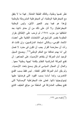 ‫ﻨﻅﺭ ﻨﻔﺴﻬﺎ ﻭﻁﻨﻴﺔ، ﻭﻜﺫﻟﻙ ﺍﻟﻁﺒﻘﺔ ﺍﻟﻌﺎﻤﻠﺔ.. ﻓﻬﺫﺍ ﻤﺎ ﻻ ﻴﺘﻔﻕ‬
‫ﻤﻊ ﺍﻟﺩﻴﻤﻘﺭﺍﻁﻴﺔ ﺍﻟﻭﻁﻨﻴﺔ، ﺃﻯ ﺍﻟﺩﻴﻤﻘﺭﺍﻁﻴﺔ ﺍﻟﻤﺸﺭﻭﻁﺔ ﺒﺎﻟﻭﻁﻨﻴﺔ‬
‫)ﻭﻫﺫﺍ ﻫﻭ ﻓﻴﻤﺎ ﻴﺒﺩﻭ ﺍﻟﺘﻌﺒﻴﺭ ﺍﻷﺩﻕ، ﻭﻟﻴﺱ ﺍﻟﻭﻁﻨﻴﺔ‬
‫ﺍﻟﺩﻴﻤﻘﺭﺍﻁﻴﺔ(. ﻭﻻ ﺃﺩل ﻋﻠﻰ ﺫﻟﻙ ﻤﻥ ﺃﻥ ﺤﺩﺘﻭ ﺫﺍﺘﻬﺎ، ﺒﻌﺩ‬
‫ﺍﻨﺸﻘﺎﻗﻬﺎ ﻤﻥ ﺤﺯﺏ ٨٥٩١، ﻟﻡ ﺘﺭﺤﺏ ﻋﻠﻰ ﺍﻹﻁﻼﻕ ﺒﻘﺭﺍﺭ‬
‫ﺍﻟﺤﻜﻭﻤﺔ ﺒﻘﺼﺭ ﺍﻟﺘﺭﺸﻴﺢ ﻓﻰ ﺍﻻﻨﺘﺨﺎﺒﺎﺕ ﺍﻟﻨﻘﺎﺒﻴﺔ ﻋﻠﻰ ﺃﻋﻀﺎﺀ‬
‫ﺍﻻﺘﺤﺎﺩ ﺍﻟﻘﻭﻤﻰ، ﻭﺒﺎﻟﺘﺎﻟﻰ ﺍﺴﺘﺒﻌﺎﺩ ﺍﻟﻤﺎﺭﻜﺴﻴﻴﻥ، ﻭﺇﻥ ﻜﺎﻨﺕ ﻗﺩ‬
‫ﺭﺃﺕ ﺃﻥ ﻤﻌﺎﺭﻀﺔ ﺍﻟﻘﺭﺍﺭ ﻴﺠﺏ ﺃﻥ ﺘﻜﻭﻥ ﻓﻰ ﺤﺩﻭﺩ ﻻ ﺘﺼل‬
‫ﺇﻟﻰ "ﻤﺎ ﻴﻬﺩﻡ ﺘﺤﺎﻟﻔﻨﺎ ﻤﻊ ﺍﻟﺤﻜﻡ ﺍﻟﻭﻁﻨﻰ")٨٦(. ﻭﻴﺼﺒﺢ ﺍﻟﺴﺒﻴل‬
‫ﺍﻟﻭﺤﻴﺩ ﺃﻤﺎﻡ ﺍﻟﺤﺭﻜﺔ ﺃﻥ ﻴﺘﻔﺎﻫﻡ ﺍﻷﻭﺼﻴﺎﺀ ﻋﻠﻰ ﺍﻟﺠﻤﺎﻫﻴﺭ: ﺃﻥ‬
‫ﹸﻘﻨﻊ ﺍﻟﺤﺭﻜﺔ ﺍﻟﻤﺎﺭﻜﺴﻴﺔ ﺍﻟﻨﻅﺎﻡ ﺒﺈﻗﺎﻤﺔ "ﺠﺒﻬﺔ ﻭﻁﻨﻴﺔ" ﻤﻌﻬﺎ..‬
                                                      ‫ﺘ‬
‫ﻭﺍﻟﺤﺎل ﺃﻥ ﺍﻟﻤﺠﺎل ﺍﻟﺴﻴﺎﺴﻰ ﻟﻡ ﻴﻜﻥ ﻴﺴﻤﺢ ﺒﺘﻌﺩﺩ ﺍﻷﻭﺼﻴﺎﺀ.‬
‫ﻭﻟﻡ ﻴﻜﻥ ﺃﻤﺎﻡ ﺍﻟﺤﺭﻜﺔ ﺍﻟﻜﺜﻴﺭ ﻟﺘﻔﻌﻠﻪ.. ﻟﻴﺱ ﻓﻘﻁ ﺒﺴﺒﺏ ﺍﻟﻘﻤﻊ‬
‫ﺍﻟﻨﺎﺼﺭﻯ، ﻭﺇﻨﻤﺎ ﺃﺴﺎﺴﺎ ﺒﺴﺒﺏ ﺍﻟﻘﻴﻭﺩ ﺍﻟﺘﻰ ﻓﺭﻀﺘﻬﺎ ﻋﻠﻴﻬﺎ‬
‫ﺇﻴﺩﻴﻭﻟﻭﺠﻴﺘﻬﺎ ﺫﺍﺘﻬﺎ. ﻓﺤﺘﻰ ﻫﺫﻩ ﺍﻟﺩﻴﻤﻘﺭﺍﻁﻴﺔ "ﺍﻟﻭﺼﺎﺌﻴﺔ" ﺍﻟﺘﻰ‬
‫ﺘﻘﻨﻊ ﺒﻤﻁﻠﺏ ﺍﻟﻤﺸﺎﺭﻜﺔ ﻓﻰ ﺍﻟﺴﻠﻁﺔ ﻤﻥ ﻤﻭﻗﻊ ﺍﻟﺤﻠﻴﻑ ﺍﻟﺘﺎﺒﻊ‬



                                      ‫)٨٦( ﻨﻔﺴﻪ، ﺹ ٦٢١.‬

                        ‫- ٨٢٤ -‬
 