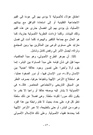 ‫ﺍﻋﺘﻨﺎﻕ ﻫﺅﻻﺀ ﻟﻸﺼﻭﻟﻴﺔ ﻻ ﻴﺅﺩﻯ ﺒﻬﻡ ﺇﻟﻰ ﻋﻭﺩﺓ ﺇﻟﻰ ﺍﻟﻘﻴﻡ‬
‫ﺍﻻﺠﺘﻤﺎﻋﻴﺔ ﺍﻟﺘﻘﻠﻴﺩﻴﺔ ﺃﻭ ﺇﻟﻰ ﺍﺴﺘﻌﺎﺩﺓ ﺍﻟﺘﻭﺍﻓﻕ ﻤﻊ ﺒﻴﺌﺎﺘﻬﻡ‬
‫ﺍﻷﺼﻠﻴﺔ، ﺒل ﻴﺅﺩﻯ ﺒﻬﻡ ﺇﻟﻰ ﺍﻨﻔﺼﺎل ﺠﺫﺭﻯ ﻋﻥ ﻫﺫﻩ ﺍﻟﻘﻴﻡ‬
‫ﻭﺘﻠﻙ ﺍﻟﺒﻴﺌﺎﺕ. ﻭﻜﻠﻤﺎ ﺍﺯﺩﺍﺩﺕ ﺍﻟﻨﻅﺭﻴﺔ ﺍﻷﺼﻭﻟﻴﺔ ﺠﺫﺭﻴﺔ، ﻜﻤﺎ‬
‫ﻫﻭ ﺍﻟﺤﺎل ﻤﻊ ﺠﻤﺎﻋﺔ ﺍﻟﺘﻜﻔﻴﺭ ﻭﺍﻟﻬﺠﺭﺓ، ﻜﻠﻤﺎ ﺃﺩﺕ ﺇﻟﻰ ﻓﺼل‬
‫ﻤﺘﺯﺍﻴﺩ ﻋﻠﻰ ﻤﺴﺘﻭﻯ ﺍﻟﻭﻋﻰ ﺒﻴﻥ ﺍﻟﻤﺘﺄﺜﺭﻴﻥ ﺒﻬﺎ ﻭﺒﻴﻥ ﺍﻟﻤﺠﺘﻤﻊ‬
             ‫ﻭﺘﺭﺍﺜﻪ، ﻟﻴﺼل ﺍﻷﻤﺭ ﺇﻟﻰ ﺭﻓﺽ ﻜﺎﻤل ﻭﺸﺎﻤل.‬
‫ﺜﺎﻟﺜﺎ: ﺃﻥ ﺠﻭﻫﺭ ﺍﻟﻁﺭﺡ ﺍﻷﺼﻭﻟﻰ، ﻭﻫﻭ ﻤﺒﺩﺃ ﺍﻟﺤﺎﻜﻤﻴﺔ،‬
‫ﻤﻬﻤﺎ ﻗﻴل ﻓﻰ ﺸﺄﻥ ﻗﻴﺎﻤﻪ ﻋﻠﻰ ﻤﺒﺩﺃ ﺍﻟﻤﺴﺎﻭﺍﺓ ﺒﻴﻥ ﺍﻟﺒﺸﺭ، ﺇﻨﻤﺎ‬
‫ﻴﻘﻭﻡ ﺃﻭﻻ ﻭﺃﺨﻴﺭﺍ ﻋﻠﻰ ﺘﺼﻭﺭ ﻭﺠﻭﺩ ﻋﻼﻗﺔ "ﻋﺒﺩﻴﺔ" ﺒﻴﻥ‬
‫ﺍﻹﻨﺴﺎﻥ ﻭﺍﻟﻠـﻪ، ﺩﻭﺭ ﺍﻹﻨﺴﺎﻥ ﻓﻴﻬﺎ- ﺃﻭ ﺩﻭﺭ ﺍﻟﺼﻔﻭﺓ ﻋﻤﻠﻴﺎ-‬
‫ﻫﻭ ﺍﺴﺘﻁﻼﻉ ﺍﻷﻭﺍﻤﺭ ﺍﻹﻟﻬﻴﺔ ﻭﺘﻨﻔﻴﺫﻫﺎ ﺤﺭﻓﻴﺎ، ﺒﺼﺭﻑ ﺍﻟﻨﻅﺭ‬
‫ﻋﻥ ﺍﻟﺴﻴﺎﻕ ﺍﻟﺘﺎﺭﻴﺨﻰ ﻭﺍﻻﺠﺘﻤﺎﻋﻰ ﺍﻟﻤﻌﺎﺼﺭ. ﻓﺎﻟﻠـﻪ ﻓﻰ‬
‫ﺍﻷﺼﻭﻟﻴﺔ ﻻ ﻴﺸﺎﺭ ﺇﻟﻴﻪ ﺒﻭﺼﻔﻪ ﺨﺎﻟﻘﺎ ﺃﻭ ﺭﺍﻋﻴﺎ ﺇﻻ ﺒﻘﺩﺭ ﻤﺎ‬
‫ﻴﻜﻭﻥ ﺫﻟﻙ ﻤﺒﺭﺭﺍ ﻟﻜﻭﻨﻪ ‪‬ﻠﻁﺔ. ﻭﻫﻰ ﻓﻀﻼ ﻋﻥ ﺫﻟﻙ ﺴﻠﻁﺔ‬
                        ‫ﺴ‬
‫ﺘﻌﻠﻭ ﻜل ﻓﺭﺩ ﻋﻠﻰ ﺤﺩﺓ، ﺒﺤﻴﺙ ﻻ ﺘﻘﺎﻡ ﺭﺍﺒﻁﺔ ﺒﻴﻥ ﻫﺫﺍ ﺍﻟﻔﺭﺩ‬
‫ﻭﻏﻴﺭﻩ ﻤﻥ ﺍﻟﺒﺸﺭ، ﺃﻭ ﺤﺘﻰ ﺒﺎﻟﻁﺒﻴﻌﺔ، ﺇﻻ ﻋﺒﺭ ﺍﻷﻭﺍﻤﺭ ﺍﻹﻟﻬﻴﺔ‬
‫ﻜﻤﺎ ﻴﺤﺩﺩﻫﺎ ﻓﻘﻬﺎﺀ ﺍﻷﺼﻭﻟﻴﺔ. ﻭﻋﻠﻰ ﺫﻟﻙ ﻓﺎﻹﺴﻼﻡ ﺍﻷﺼﻭﻟﻰ‬


                        ‫- ٢٤ -‬
 