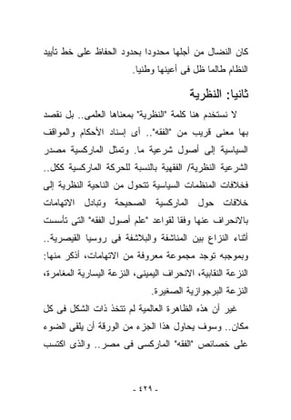 ‫ﻜﺎﻥ ﺍﻟﻨﻀﺎل ﻤﻥ ﺃﺠﻠﻬﺎ ﻤﺤﺩﻭﺩﺍ ﺒﺤﺩﻭﺩ ﺍﻟﺤﻔﺎﻅ ﻋﻠﻰ ﺨﻁ ﺘﺄﻴﻴﺩ‬
                         ‫ﺍﻟﻨﻅﺎﻡ ﻁﺎﻟﻤﺎ ﻅل ﻓﻰ ﺃﻋﻴﻨﻬﺎ ﻭﻁﻨﻴﺎ.‬

                                          ‫ﺜﺎﻨﻴﺎ: ﺍﻟﻨﻅﺭﻴﺔ‬
‫ﻻ ﻨﺴﺘﺨﺩﻡ ﻫﻨﺎ ﻜﻠﻤﺔ "ﺍﻟﻨﻅﺭﻴﺔ" ﺒﻤﻌﻨﺎﻫﺎ ﺍﻟﻌﻠﻤﻰ.. ﺒل ﻨﻘﺼﺩ‬
‫ﺒﻬﺎ ﻤﻌﻨﻰ ﻗﺭﻴﺏ ﻤﻥ "ﺍﻟﻔﻘﻪ".. ﺃﻯ ﺇﺴﻨﺎﺩ ﺍﻷﺤﻜﺎﻡ ﻭﺍﻟﻤﻭﺍﻗﻑ‬
‫ﺍﻟﺴﻴﺎﺴﻴﺔ ﺇﻟﻰ ﺃﺼﻭل ﺸﺭﻋﻴﺔ ﻤﺎ. ﻭﺘﻤﺜل ﺍﻟﻤﺎﺭﻜﺴﻴﺔ ﻤﺼﺩﺭ‬
‫ﺍﻟﺸﺭﻋﻴﺔ ﺍﻟﻨﻅﺭﻴﺔ/ ﺍﻟﻔﻘﻬﻴﺔ ﺒﺎﻟﻨﺴﺒﺔ ﻟﻠﺤﺭﻜﺔ ﺍﻟﻤﺎﺭﻜﺴﻴﺔ ﻜﻜل..‬
‫ﻓﺨﻼﻓﺎﺕ ﺍﻟﻤﻨﻅﻤﺎﺕ ﺍﻟﺴﻴﺎﺴﻴﺔ ﺘﺘﺤﻭل ﻤﻥ ﺍﻟﻨﺎﺤﻴﺔ ﺍﻟﻨﻅﺭﻴﺔ ﺇﻟﻰ‬
‫ﺨﻼﻓﺎﺕ ﺤﻭل ﺍﻟﻤﺎﺭﻜﺴﻴﺔ ﺍﻟﺼﺤﻴﺤﺔ ﻭﺘﺒﺎﺩل ﺍﻻﺘﻬﺎﻤﺎﺕ‬
‫ﺒﺎﻻﻨﺤﺭﺍﻑ ﻋﻨﻬﺎ ﻭﻓﻘﺎ ﻟﻘﻭﺍﻋﺩ "ﻋﻠﻡ ﺃﺼﻭل ﺍﻟﻔﻘﻪ" ﺍﻟﺘﻰ ﺘﺄﺴﺴﺕ‬
‫ﺃﺜﻨﺎﺀ ﺍﻟﻨﺯﺍﻉ ﺒﻴﻥ ﺍﻟﻤﻨﺎﺸﻔﺔ ﻭﺍﻟﺒﻼﺸﻔﺔ ﻓﻰ ﺭﻭﺴﻴﺎ ﺍﻟﻘﻴﺼﺭﻴﺔ..‬
‫ﻭﺒﻤﻭﺠﺒﻪ ﺘﻭﺠﺩ ﻤﺠﻤﻭﻋﺔ ﻤﻌﺭﻭﻓﺔ ﻤﻥ ﺍﻻﺘﻬﺎﻤﺎﺕ، ﺃﺫﻜﺭ ﻤﻨﻬﺎ:‬
‫ﺍﻟﻨﺯﻋﺔ ﺍﻟﻨﻘﺎﺒﻴﺔ، ﺍﻻﻨﺤﺭﺍﻑ ﺍﻟﻴﻤﻴﻨﻰ، ﺍﻟﻨﺯﻋﺔ ﺍﻟﻴﺴﺎﺭﻴﺔ ﺍﻟﻤﻐﺎﻤﺭﺓ،‬
                               ‫ﺍﻟﻨﺯﻋﺔ ﺍﻟﺒﺭﺠﻭﺍﺯﻴﺔ ﺍﻟﺼﻐﻴﺭﺓ.‬
‫ﻏﻴﺭ ﺃﻥ ﻫﺫﻩ ﺍﻟﻅﺎﻫﺭﺓ ﺍﻟﻌﺎﻟﻤﻴﺔ ﻟﻡ ﺘﺘﺨﺫ ﺫﺍﺕ ﺍﻟﺸﻜل ﻓﻰ ﻜل‬
‫ﻤﻜﺎﻥ.. ﻭﺴﻭﻑ ﻴﺤﺎﻭل ﻫﺫﺍ ﺍﻟﺠﺯﺀ ﻤﻥ ﺍﻟﻭﺭﻗﺔ ﺃﻥ ﻴﻠﻘﻰ ﺍﻟﻀﻭﺀ‬
‫ﻋﻠﻰ ﺨﺼﺎﺌﺹ "ﺍﻟﻔﻘﻪ" ﺍﻟﻤﺎﺭﻜﺴﻰ ﻓﻰ ﻤﺼﺭ.. ﻭﺍﻟﺫﻯ ﺍﻜﺘﺴﺏ‬



                         ‫- ٩٢٤ -‬
 