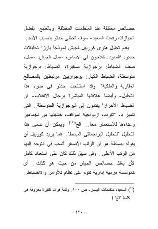 ‫ﺨﺼﺎﺌﺹ ﻤﺨﺘﻠﻔﺔ ﻋﻨﺩ ﺍﻟﻤﻨﻅﻤﺎﺕ ﺍﻟﻤﺨﺘﻠﻔﺔ. ﻭﺒﺎﻟﻁﺒﻊ- ﺒﻔﻀل‬
 ‫ﺍﻨﺤﻴﺎﺯﺍﺕ ﺭﻓﻌﺕ ﺍﻟﺴﻌﻴﺩ- ﺴﻭﻑ ﺘﺤﻅﻰ ﺤﺩﺘﻭ ﺒﻨﺼﻴﺏ ﺍﻷﺴﺩ.‬
‫ﻴﻘﺩﻡ ﺘﺤﻠﻴل ﻫﻨﺭﻯ ﻜﻭﺭﻴﻴل ﻟﻠﺠﻴﺵ ﻨﻤﻭﺫﺠﺎ ﺒﺎﺭﺯﺍ ﻟﺘﺤﻠﻴﻼﺕ‬
‫ﺤﺩﺘﻭ: "ﺍﻟﺠﻨﻭﺩ: ﻓﻼﺤﻭﻥ ﻓﻰ ﺍﻷﺴﺎﺱ، ﻋﻤﺎل ﺍﻟﺠﻴﺵ: ﻋﻤﺎل،‬
‫ﺼﻑ ﺍﻟﻀﺒﺎﻁ: ﺒﺭﺠﻭﺍﺯﻴﺔ ﺼﻐﻴﺭﺓ، ﺍﻟﻀﺒﺎﻁ: ﺒﺭﺠﻭﺍﺯﻴﺔ‬
‫ﻤﺘﻭﺴﻁﺔ، ﺍﻟﻀﺒﺎﻁ ﺍﻟﻜﺒﺎﺭ: ﺒﺭﺠﻭﺍﺯﻴﻴﻥ ﻤﺭﺘﺒﻁﻴﻥ ﺒﺎﻟﻤﺼﺎﻟﺢ‬
‫ﺍﻟﻌﻘﺎﺭﻴﺔ ﻭﺍﻟﻤﻠﻜﻴﺔ". ﻭﻗﺩ ﺍﺴﺘﻨﺘﺠﺕ ﺤﺩﺘﻭ ﻓﻰ ﻀﻭﺀ ﻫﺫﺍ‬
‫ﺍﻟﺘﺤﻠﻴل- ﻭﺃﻴﻀﺎ ﻋﻼﻗﺘﻬﺎ ﺍﻟﻤﺒﺎﺸﺭﺓ ﺒﺭﺠﺎل ﺍﻻﻨﻘﻼﺏ- ﺃﻥ‬
‫ﺍﻟﻀﺒﺎﻁ "ﺍﻷﺤﺭﺍﺭ" ﻴﻨﺘﻤﻭﻥ ﺇﻟﻰ ﺍﻟﺒﺭﺠﻭﺍﺯﻴﺔ ﺍﻟﻤﺘﻭﺴﻁﺔ.. ﺍﻟﺘﻰ‬
‫ﺘﺘﻤﻴﺯ ﺒـ "ﺍﻟﺘﺭﺩﺩ، ﺍﺯﺩﻭﺍﺠﻴﺔ ﺍﻟﻤﻭﺍﻗﻑ، ﺨﺸﻴﺘﻬﺎ ﻤﻥ ﺍﻟﺠﻤﺎﻫﻴﺭ‬
‫ﻭﻋﺩﺍﺀﻫﺎ ﻟﻼﺴﺘﻌﻤﺎﺭ ﻤﻌﺎ... ﺍﻟﺦ")٩٦(. ﻭﻴﻤﻜﻥ ﺃﻥ ﻨﺴﻤﻰ ﻫﺫﺍ‬
‫ﺍﻟﺘﺤﻠﻴل "ﺍﻟﺘﺤﻠﻴل ﺍﻟﺒﺭﺍﺠﻤﺎﺘﻰ ﺍﻟﻤﺒﺴﻁ".. ﻓﻤﺎ ﻴﺭﻴﺩ ﻜﻭﺭﻴﻴل ﺃﻥ‬
‫ﻴﻘﻭﻟﻪ ﺒﺒﺴﺎﻁﺔ ﻫﻭ ﺃﻥ ﺍﻟﺭﺘﺏ ﺍﻷﺼﻐﺭ ﺃﻨﺴﺏ ﻓﻰ ﺍﻟﺘﻭﺠﻪ ﺇﻟﻴﻬﺎ‬
‫ﻤﻥ ﺍﻟﺭﺘﺏ ﺍﻷﻋﻠﻰ.. ﻭﻓﻰ ﺴﺒﻴل ﺫﻟﻙ ﻜﺎﻥ ﻋﻠﻰ ﺍﺴﺘﻌﺩﺍﺩ ﻜﺎﻤل‬
‫ﻷﻥ ﻴﻐﻔل ﺨﺼﺎﺌﺹ ﺍﻟﺠﻴﺵ ﻤﻥ ﺤﻴﺙ ﻫﻭ ﻜﺫﻟﻙ.. ﺃﻯ‬
‫ﻜﻤﺅﺴﺴﺔ ﻫﺭﻤﻴﺔ ﺇﺩﺍﺭﻴﺔ ﺘﻘﻭﻡ ﻋﻠﻰ ﻨﻅﺎﻡ ﻟﻸﻭﺍﻤﺭ ﻭﺍﻻﻨﻀﺒﺎﻁ..‬

‫)٩٦( ﺍﻟﺴﻌﻴﺩ، ﻤﻨﻅﻤﺎﺕ ﺍﻟﻴﺴﺎﺭ، ﺹ ٠٠١. ﻭﺜﻤﺔ ﻓﻭﺍﺌﺩ ﻜﺜﻴﺭﺓ ﻤﻌﺭﻭﻓﺔ ﻓﻰ‬
                                                ‫ﻜﻠﻤﺔ "ﺍﻟﺦ" !‬

                          ‫- ٠٣٤ -‬
 