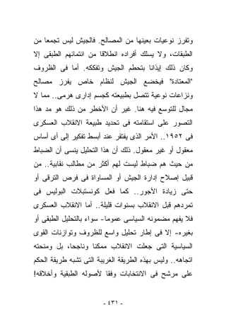 ‫ﻭﺘﻔﺭﺯ ﻨﻭﻋﻴﺎﺕ ﺒﻌﻴﻨﻬﺎ ﻤﻥ ﺍﻟﻤﺼﺎﻟﺢ. ﻓﺎﻟﺠﻴﺵ ﻟﻴﺱ ﺘﺠﻤﻌﺎ ﻤﻥ‬
‫ﺍﻟﻁﺒﻘﺎﺕ، ﻭﻻ ﻴﺴﻠﻙ ﺃﻓﺭﺍﺩﻩ ﺍﻨﻁﻼﻗﺎ ﻤﻥ ﺍﻨﺘﻤﺎﺌﻬﻡ ﺍﻟﻁﺒﻘﻰ ﺇﻻ‬
‫ﻭﻜﺎﻥ ﺫﻟﻙ ﺇﻴﺫﺍﻨﺎ ﺒﺘﺤﻁﻡ ﺍﻟﺠﻴﺵ ﻭﺘﻔﻜﻜﻪ. ﺃﻤﺎ ﻓﻰ ﺍﻟﻅﺭﻭﻑ‬
‫"ﺍﻟﻤﻌﺘﺎﺩﺓ" ﻓﻴﺨﻀﻊ ﺍﻟﺠﻴﺵ ﻟﻨﻅﺎﻡ ﺨﺎﺹ ﻴﻔﺭﺯ ﻤﺼﺎﻟﺢ‬
‫ﻭﻨﺯﺍﻋﺎﺕ ﻨﻭﻋﻴﺔ ﺘﺘﺼل ﺒﻁﺒﻴﻌﺘﻪ ﻜﺠﺴﻡ ﺇﺩﺍﺭﻯ ﻫﺭﻤﻰ.. ﻤﻤﺎ ﻻ‬
‫ﻤﺠﺎل ﻟﻠﺘﻭﺴﻊ ﻓﻴﻪ ﻫﻨﺎ. ﻏﻴﺭ ﺃﻥ ﺍﻷﺨﻁﺭ ﻤﻥ ﺫﻟﻙ ﻫﻭ ﻤﺩ ﻫﺫﺍ‬
‫ﺍﻟﺘﺼﻭﺭ ﻋﻠﻰ ﺍﺴﺘﻘﺎﻤﺘﻪ ﻓﻰ ﺘﺤﺩﻴﺩ ﻁﺒﻴﻌﺔ ﺍﻻﻨﻘﻼﺏ ﺍﻟﻌﺴﻜﺭﻯ‬
‫ﻓﻰ ٢٥٩١.. ﺍﻷﻤﺭ ﺍﻟﺫﻯ ﻴﻔﺘﻘﺭ ﻋﻨﺩ ﺃﺒﺴﻁ ﺘﻔﻜﻴﺭ ﺇﻟﻰ ﺃﻯ ﺃﺴﺎﺱ‬
‫ﻤﻌﻘﻭل ﺃﻭ ﻏﻴﺭ ﻤﻌﻘﻭل. ﺫﻟﻙ ﺃﻥ ﻫﺫﺍ ﺍﻟﺘﺤﻠﻴل ﻴﻨﺴﻰ ﺃﻥ ﺍﻟﻀﺒﺎﻁ‬
‫ﻤﻥ ﺤﻴﺙ ﻫﻡ ﻀﺒﺎﻁ ﻟﻴﺴﺕ ﻟﻬﻡ ﺃﻜﺜﺭ ﻤﻥ ﻤﻁﺎﻟﺏ ﻨﻘﺎﺒﻴﺔ.. ﻤﻥ‬
‫ﻗﺒﻴل ﺇﺼﻼﺡ ﺇﺩﺍﺭﺓ ﺍﻟﺠﻴﺵ ﺃﻭ ﺍﻟﻤﺴﺎﻭﺍﺓ ﻓﻰ ﻓﺭﺹ ﺍﻟﺘﺭﻗﻰ ﺃﻭ‬
‫ﺤﺘﻰ ﺯﻴﺎﺩﺓ ﺍﻷﺠﻭﺭ.. ﻜﻤﺎ ﻓﻌل ﻜﻭﻨﺴﺘﺒﻼﺕ ﺍﻟﺒﻭﻟﻴﺱ ﻓﻰ‬
‫ﺘﻤﺭﺩﻫﻡ ﻗﺒل ﺍﻻﻨﻘﻼﺏ ﺒﺴﻨﻭﺍﺕ ﻗﻠﻴﻠﺔ.. ﺃﻤﺎ ﺍﻻﻨﻘﻼﺏ ﺍﻟﻌﺴﻜﺭﻯ‬
‫ﻓﻼ ‪‬ﻔﻬﻡ ﻤﻀﻤﻭﻨﻪ ﺍﻟﺴﻴﺎﺴﻰ ﻋﻤﻭﻤﺎ- ﺴﻭﺍﺀ ﺒﺎﻟﺘﺤﻠﻴل ﺍﻟﻁﺒﻘﻰ ﺃﻭ‬
                                                 ‫ﻴ‬
‫ﺒﻐﻴﺭﻩ- ﺇﻻ ﻓﻰ ﺇﻁﺎﺭ ﺘﺤﻠﻴل ﻭﺍﺴﻊ ﻟﻠﻅﺭﻭﻑ ﻭﺘﻭﺍﺯﻨﺎﺕ ﺍﻟﻘﻭﻯ‬
‫ﺍﻟﺴﻴﺎﺴﻴﺔ ﺍﻟﺘﻰ ﺠﻌﻠﺕ ﺍﻻﻨﻘﻼﺏ ﻤﻤﻜﻨﺎ ﻭﻨﺎﺠﺤﺎ، ﺒل ﻭﻤﻨﺤﺘﻪ‬
‫ﺍﺘﺠﺎﻫﻪ.. ﻭﻟﻴﺱ ﺒﻬﺫﻩ ﺍﻟﻁﺭﻴﻘﺔ ﺍﻟﻐﺭﻴﺒﺔ ﺍﻟﺘﻰ ﺘﺸﺒﻪ ﻁﺭﻴﻘﺔ ﺍﻟﺤﻜﻡ‬
‫ﻋﻠﻰ ﻤﺭﺸﺢ ﻓﻰ ﺍﻻﻨﺘﺨﺎﺒﺎﺕ ﻭﻓﻘﺎ ﻷﺼﻭﻟﻪ ﺍﻟﻁﺒﻘﻴﺔ ﻭﺃﺨﻼﻗﻪ!‬


                        ‫- ١٣٤ -‬
 