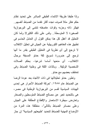 ‫ﻭﺇﺫﺍ ﻁﺒﻘﻨﺎ ﻁﺭﻴﻘﺔ ﺍﻻﻨﺘﻤﺎﺀ ﺍﻟﻁﺒﻘﻰ ﺍﻟﻤﺒﺎﺸﺭ ﻋﻠﻰ ﺘﺤﺩﻴﺩ ﻨﻅﺎﻡ‬
‫ﺤﻜﻡ ﻫﺘﻠﺭ ﻤﺜﻼ ﻓﺴﻭﻑ ﻨﺠﺩﻩ ﺃﻜﺜﺭ ﺘﻘﺩﻤﺎ ﻤﻥ ﺍﻟﻀﺒﺎﻁ ﺃﻨﻔﺴﻬﻡ..‬
‫ﻓﻬﺘﻠﺭ ﺫﺍﺘﻪ ﻭﺤﺯﺒﻪ ﻭﻗﻭﺍﺕ ﻋﺎﺼﻔﺘﻪ ﺘﻨﺘﻤﻰ ﺇﻟﻰ ﺍﻟﺒﺭﺠﻭﺍﺯﻴﺔ‬
‫ﺍﻟﺼﻐﻴﺭﺓ ﻻ ﺍﻟﻤﺘﻭﺴﻁﺔ.. ﻭﻗﺱ ﻋﻠﻰ ﺫﻟﻙ ﺍﻟﻜﺜﻴﺭ!! ﻭﻟﻤﺎ ﻜﺎﻥ‬
‫ﺍﻟﺘﺤﻠﻴل ﻗﺩ ﺃﻏﻔل ﻜل ﻫﺫﺍ ﻴﻤﻜﻥ ﺍﻟﻘﻭل ﺃﻥ ﺍﻟﻌﺎﻤل ﺍﻟﺤﺎﺴﻡ ﻓﻰ‬
‫ﺘﻁﺒﻴﻕ ﻫﺫﻩ ﺍﻟﻤﻔﺎﻫﻴﻡ ﺍﻟﻜﻭﺭﻴﻴﻠﻴﺔ ﻋﻥ ﺍﻟﺠﻴﺵ ﻓﻰ ﺘﺤﻠﻴل ﺍﻻﻨﻘﻼﺏ‬
‫ﻻ ﺘﺭﺠﻊ ﺇﻟﻰ ﺃﻯ ﻨﻅﺭﻴﺔ ﻓﻰ ﺍﻟﺘﺤﻠﻴل ﺍﻟﻁﺒﻘﻰ ﺒﻘﺩﺭ ﻤﺎ ﺃﻨﻬﺎ‬
‫ﺘﺭﺠﻊ ﺇﻟﻰ ﻀﺭﻭﺭﺓ ﺘﺴﻭﻴﻎ ﺜﻘﺔ ﺤﺩﺘﻭ ﺍﻟﻤﺴﺒﻘﺔ ﺒﺭﺠﺎل‬
‫ﺍﻻﻨﻘﻼﺏ- ﺃﻯ ﻤﻨﺤﻬﺎ ﺃﺴﺎﺴﺎ ﺸﺭﻋﻴﺎ- ﺒﺤﻜﻡ ﺍﻟﺼﻼﺕ‬
‫ﺍﻟﺸﺨﺼﻴﺔ ﺍﻟﻭﺜﻴﻘﺔ.. ﻭﺒﺎﻟﺫﺍﺕ ﺍﻟﺜﻘﺔ ﻓﻰ ﻭﻁﻨﻴﺔ ﺍﻟﻀﺒﺎﻁ ﻭﻓﻰ‬
                                 ‫ﺘﻌﺎﻁﻑ ﺒﻌﻀﻬﻡ ﻤﻊ ﺤﺩﺘﻭ.‬
‫ﻭﺘﻁﻭﺭ ﺤﺩﺘﻭ ﺘﺤﻠﻴﻼﺘﻬﺎ ﻓﻰ ﺫﺍﺕ ﺍﻻﺘﺠﺎﻩ ﺒﻌﺩ ﻋﻭﺩﺓ ﺍﻟﺭﻀﺎ‬
‫ﻋﻥ ﺍﻟﻀﺒﺎﻁ ﻋﺎﻡ ٥٥٩١: "ﺤﺭﻜﺔ ﺍﻟﻀﺒﺎﻁ ﺍﻷﺤﺭﺍﺭ ﻫﻰ ﺇﺤﺩﻯ‬
‫ﺍﻟﻬﻴﺌﺎﺕ ﺍﻟﺴﻴﺎﺴﻴﺔ ﻟﻘﺴﻡ ﻤﻥ ﺍﻟﺒﺭﺠﻭﺍﺯﻴﺔ ﺍﻟﻭﻁﻨﻴﺔ ﻓﻰ ﻤﺼﺭ،‬
‫ﻫﻰ ﺒﺎﻟﺘﺤﺩﻴﺩ ﺘﻌﺒﺭ ﻋﻥ ﻤﺼﺎﻟﺢ ﺍﻟﻀﺒﺎﻁ ﺍﻟﻤﺘﻭﺴﻁﻴﻥ ﻭﺍﻟﺼﻐﺎﺭ‬
‫ﻭﺘﻌﺎﺭﺽ ﺴﻴﻁﺭﺓ ﺍﻻﺴﺘﻌﻤﺎﺭ ﻭﺍﻹﻗﻁﺎﻉ ﺍﻟﻤﻁﻠﻘﺔ ﻋﻠﻰ ﺍﻟﺠﻴﺵ‬
‫ﻭﻋﻠﻰ ﻤﺼﺎﺌﺭ ﺍﻟﻀﺒﺎﻁ ﺒﺎﻟﺘﺎﻟﻰ"- ﻤﻨﻁﻠﻘﺔ ﻫﺫﻩ ﺍﻟﻤﺭﺓ ﻤﻥ‬
‫ﺍﻷﻭﻀﺎﻉ ﺍﻟﻤﻬﻨﻴﺔ ﻟﻠﻀﺒﺎﻁ ﻟﺘﺤﺩﻴﺩ "ﻁﺒﻴﻌﺘﻬﻡ ﺍﻟﺴﻴﺎﺴﻴﺔ" ﺇﻥ ﺠﺎﺯ‬


                       ‫- ٢٣٤ -‬
 