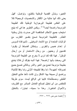 ‫ﺍﻟﺘﻌﺒﻴﺭ، ﻭﺒﺸﺄﻥ ﺍﻟﻘﻀﻴﺔ ﺍﻟﻭﻁﻨﻴﺔ ﺒﺎﻟﻁﺒﻊ- ﻭﺘﻭﺍﺼل: "ﻓﻬل‬
‫ﻴﻌﻨﻰ ﺫﻟﻙ ﺃﻨﻬﺎ ﺨﺎﻟﻴﺔ ﻤﻥ ﺍﻷﻓﻜﺎﺭ ﻭﺍﻟﺸﺨﺼﻴﺎﺕ ﺍﻟﺭﺠﻌﻴﺔ؟ ﻜﻼ‬
‫ﻋﻠﻰ ﺍﻟﻌﻜﺱ ﻓﻁﺒﻴﻌﺔ ﺍﻟﺒﺭﺠﻭﺍﺯﻴﺔ ﺍﻟﻭﻁﻨﻴﺔ ﺘﻠﻙ ﺍﻟﻁﺒﻴﻌﺔ‬
‫ﺍﻟﻤﺯﺩﻭﺠﺔ ﻭﺍﻀﺤﺔ ﺃﻴﻀﺎ")٠٧(. ﻭﻴﻜﻤﻥ ﺍﻟﺘﻁﻭﻴﺭ ﻫﻨﺎ ﻓﻰ ﺃﻨﻪ ﻴﺘﻴﺢ‬
‫ﺍﺴﺘﻴﻌﺎﺏ ﺠﻤﻴﻊ ﺍﻷﺤﻜﺎﻡ ﺍﻟﻤﺘﻨﺎﻗﻀﺔ ﺍﻟﺘﻰ ﺼﺩﺭﺕ ﺒﺸﺄﻥ ﻭﻁﻨﻴﺔ‬
‫ﺍﻟﻨﻅﺎﻡ.. ﻓﺎﻟﻁﺒﻴﻌﺔ ﺍﻟﻤﺯﺩﻭﺠﺔ ﺘﺴﻤﺢ ﺒﺘﻔﺴﻴﺭ ﺍﻟﺘﻘﺎﺭﺏ ﻤﻊ‬
‫ﺍﻟﻭﻻﻴﺎﺕ ﺍﻟﻤﺘﺤﺩﺓ ﺃﻭ ﻤﻊ ﺍﻻﺘﺤﺎﺩ ﺍﻟﺴﻭﻓﻴﺘﻰ.. ﺘﺄﻤﻴﻡ ﻗﻨﺎﺓ ﺍﻟﺴﻭﻴﺱ‬
‫ﺃﻭ ﺇﻋﺩﺍﻡ ﺨﻤﻴﺱ ﻭﺍﻟﺒﻘﺭﻯ... ﻭﺒﺈﻤﻜﺎﻥ ﺍﻟﻀﺒﺎﻁ ﺃﻥ ﻴﻜﻭﻨﻭﺍ‬
‫ﺘﻘﺩﻤﻴﻴﻥ ﺃﻭ ﺭﺠﻌﻴﻴﻥ.. ﻤﻥ ﺭﺠﺎل ﺍﻻﺴﺘﻌﻤﺎﺭ ﺃﻭ ﻤﻥ "ﺭﺠﺎل‬
‫ﺍﻟﻭﻁﻥ".. ﻓﻬﺫﺍ ﻜﻠﻪ ﻜﻤﺎ ﺘﺭﻯ ﻻ ﻴﺨﺭﺝ ﻋﻥ ﺍﻟﻁﺒﻴﻌﺔ ﺍﻟﻤﺯﺩﻭﺠﺔ‬
‫ﺍﻟﺘﻰ ‪‬ﺼﻔﺕ ﺒﺄﻨﻬﺎ "ﻭﺍﻀﺤﺔ". ﻓﻬﺫﺍ ﺃﺸﺒﻪ ﺒﻘﻭﻟﻙ ﺃﻥ ﻓﻼﻨﺎ ﻴﺘﻤﺘﻊ‬
                                                ‫ﻭ‬
‫ﺒﻁﺒﻴﻌﺔ ﻤﺯﺩﻭﺠﺔ ﺘﺠﻤﻊ ﺒﻴﻥ ﺍﻟﺨﻴﺭ ﻭﺍﻟﺸﺭ ﻭﺒﺎﻟﺘﺎﻟﻰ ﺘﺼﺒﺢ ﺠﻤﻴﻊ‬
‫ﺘﺼﺭﻓﺎﺘﻪ "ﻤﻔﻬﻭﻤﺔ"، ﺇﻤﺎ ﻭﻓﻘﺎ ﻟﻁﺒﻴﻌﺘﻪ ﺍﻷﻭﻟﻰ ﻭﺇﻤﺎ ﻭﻓﻘﺎ ﻟﻠﺜﺎﻨﻴﺔ!‬
‫ﻭﻭﺍﻀﺢ ﺃﻥ ﺼﻴﻐﺔ ﺒﻬﺫﺍ ﺍﻟﺸﻜل ﻭﺇﻥ ﻜﺎﻨﺕ ﺘﺄﺨﺫ ﻁﺎﺒﻊ ﺍﻟﺘﺤﻠﻴل‬
‫ﺍﻟﻁﺒﻘﻰ ﻭﻤﺼﻁﻠﺤﺎﺘﻪ ﻓﺈﻨﻬﺎ ﻓﻰ ﺍﻟﻭﺍﻗﻊ ﻟﻴﺴﺕ ﺴﻭﻯ ﻁﺭﻴﻘﺔ‬
‫ﻟﻠﺘﺨﻠﺹ ﻤﻥ ﺃﻯ ﺘﺤﻠﻴل ﻟﺼﺎﻟﺢ ﺍﻟﺘﻌﺎﻤل ﺍﻟﻤﺒﺎﺸﺭ ﻤﻊ ﺍﻟﻅﺭﻭﻑ‬
‫ﻭﺍﻷﺤﻭﺍل ﺍﻟﻤﺘﻐﻴﺭﺓ.. ﻭﻫﺫﺍ ﻤﺎ ﺴﻤﻴﺘﻪ- ﺘﺠﺎﻭﺯﺍ- ﺒﺎﻟﺘﺤﻠﻴل‬

                             ‫)٠٧( ﻨﻔﺴﻪ، ﺹ ﺹ ٦٧٢ - ٧٧٢.‬

                         ‫- ٣٣٤ -‬
 