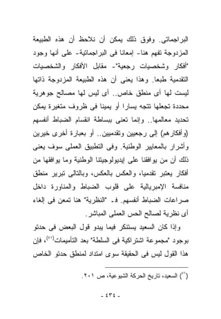 ‫ﺍﻟﺒﺭﺍﺠﻤﺎﺘﻰ. ﻭﻓﻭﻕ ﺫﻟﻙ ﻴﻤﻜﻥ ﺃﻥ ﻨﻼﺤﻅ ﺃﻥ ﻫﺫﻩ ﺍﻟﻁﺒﻴﻌﺔ‬
‫ﺍﻟﻤﺯﺩﻭﺠﺔ ﹸﻔﻬﻡ ﻫﻨﺎ- ﺇﻤﻌﺎﻨﺎ ﻓﻰ ﺍﻟﺒﺭﺍﺠﻤﺎﺘﻴﺔ- ﻋﻠﻰ ﺃﻨﻬﺎ ﻭﺠﻭﺩ‬
                                             ‫ﺘ‬
‫"ﺃﻓﻜﺎﺭ ﻭﺸﺨﺼﻴﺎﺕ ﺭﺠﻌﻴﺔ"- ﻤﻘﺎﺒل ﺍﻷﻓﻜﺎﺭ ﻭﺍﻟﺸﺨﺼﻴﺎﺕ‬
‫ﺍﻟﺘﻘﺩﻤﻴﺔ ﻁﺒﻌﺎ. ﻭﻫﺫﺍ ﻴﻌﻨﻰ ﺃﻥ ﻫﺫﻩ ﺍﻟﻁﺒﻴﻌﺔ ﺍﻟﻤﺯﺩﻭﺠﺔ ﺫﺍﺘﻬﺎ‬
‫ﻟﻴﺴﺕ ﻟﻬﺎ ﺃﻯ ﻤﻨﻁﻕ ﺨﺎﺹ.. ﺃﻯ ﻟﻴﺱ ﻟﻬﺎ ﻤﺼﺎﻟﺢ ﺠﻭﻫﺭﻴﺔ‬
‫ﻤﺤﺩﺩﺓ ﺘﺠﻌﻠﻬﺎ ﺘﺘﺠﻪ ﻴﺴﺎﺭﺍ ﺃﻭ ﻴﻤﻴﻨﺎ ﻓﻰ ﻅﺭﻭﻑ ﻤﺘﻐﻴﺭﺓ ﻴﻤﻜﻥ‬
‫ﺘﺤﺩﻴﺩ ﻤﻌﺎﻟﻤﻬﺎ.. ﻭﺇﻨﻤﺎ ﺘﻌﻨﻰ ﺒﺒﺴﺎﻁﺔ ﺍﻨﻘﺴﺎﻡ ﺍﻟﻀﺒﺎﻁ ﺃﻨﻔﺴﻬﻡ‬
‫)ﻭﺃﻓﻜﺎﺭﻫﻡ( ﺇﻟﻰ ﺭﺠﻌﻴﻴﻥ ﻭﺘﻘﺩﻤﻴﻴﻥ.. ﺃﻭ ﺒﻌﺒﺎﺭﺓ ﺃﺨﺭﻯ ﺨﻴﺭﻴﻥ‬
‫ﻭﺃﺸﺭﺍﺭ ﺒﺎﻟﻤﻌﺎﻴﻴﺭ ﺍﻟﻭﻁﻨﻴﺔ. ﻭﻓﻰ ﺍﻟﺘﻁﺒﻴﻕ ﺍﻟﻌﻤﻠﻰ ﺴﻭﻑ ﻴﻌﻨﻰ‬
‫ﺫﻟﻙ ﺃﻥ ﻤﻥ ﻴﻭﺍﻓﻘﻨﺎ ﻋﻠﻰ ﺇﻴﺩﻴﻭﻟﻭﺠﻴﺘﻨﺎ ﺍﻟﻭﻁﻨﻴﺔ ﻭﻤﺎ ﻴﻭﺍﻓﻘﻬﺎ ﻤﻥ‬
‫ﺃﻓﻜﺎﺭ ﻴﻌﺘﺒﺭ ﺘﻘﺩﻤﻴﺎ، ﻭﺍﻟﻌﻜﺱ ﺒﺎﻟﻌﻜﺱ، ﻭﺒﺎﻟﺘﺎﻟﻰ ﺘﺒﺭﻴﺭ ﻤﻨﻁﻕ‬
‫ﻤﻨﺎﻓﺴﺔ ﺍﻹﻤﺒﺭﻴﺎﻟﻴﺔ ﻋﻠﻰ ﻗﻠﻭﺏ ﺍﻟﻀﺒﺎﻁ ﻭﺍﻟﻤﻨﺎﻭﺭﺓ ﺩﺍﺨل‬
‫ﺼﺭﺍﻋﺎﺕ ﺍﻟﻀﺒﺎﻁ ﺃﻨﻔﺴﻬﻡ. ﻓـ "ﺍﻟﻨﻅﺭﻴﺔ" ﻫﻨﺎ ﹸﻤﻌﻥ ﻓﻰ ﺇﻟﻐﺎﺀ‬
            ‫ﺘ‬
                   ‫ﺃﻯ ﻨﻅﺭﻴﺔ ﻟﺼﺎﻟﺢ ﺍﻟﺤﺱ ﺍﻟﻌﻤﻠﻰ ﺍﻟﻤﺒﺎﺸﺭ.‬
‫ﻭﺇﺫﺍ ﻜﺎﻥ ﺍﻟﺴﻌﻴﺩ ﻴﺴﺘﻨﻜﺭ ﻓﻴﻤﺎ ﻴﺒﺩﻭ ﻗﻭل ﺍﻟﺒﻌﺽ ﻓﻰ ﺤﺩﺘﻭ‬
‫ﺒﻭﺠﻭﺩ "ﻤﺠﻤﻭﻋﺔ ﺍﺸﺘﺭﺍﻜﻴﺔ ﻓﻰ ﺍﻟﺴﻠﻁﺔ" ﺒﻌﺩ ﺍﻟﺘﺄﻤﻴﻤﺎﺕ)١٧(، ﻓﺈﻥ‬
‫ﻫﺫﺍ ﺍﻟﻘﻭل ﻟﻴﺱ ﻓﻰ ﺍﻟﺤﻘﻴﻘﺔ ﺴﻭﻯ ﺍﻤﺘﺩﺍﺩ ﻟﻤﻨﻁﻕ ﺤﺩﺘﻭ ﺍﻟﺨﺎﺹ‬

                 ‫)١٧( ﺍﻟﺴﻌﻴﺩ، ﺘﺎﺭﻴﺦ ﺍﻟﺤﺭﻜﺔ ﺍﻟﺸﻴﻭﻋﻴﺔ، ﺹ ١٠٢.‬

                         ‫- ٤٣٤ -‬
 