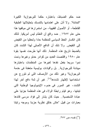 ‫ﻀﺩ ﺤﻜﻡ ﺍﻟﻀﺒﺎﻁ، ﺒﺎﻋﺘﺒﺎﺭﻩ ﺤﻜﻤﺎ ﻟﻠﺒﺭﺠﻭﺍﺯﻴﺔ ﺍﻟﻜﺒﻴﺭﺓ‬
‫"ﺍﻟﺨﺎﺌﻨﺔ". ﻭﻻ ﺃﺩل ﻋﻠﻰ ﺍﻫﺘﻤﺎﻤﻬﺎ ﺒﺎﻟﺘﻤﺴﻙ ﺒﺘﺤﻠﻴﻼﺘﻬﺎ ﺍﻟﻁﺒﻘﻴﺔ‬
‫ﺍﻟﻘﺎﻁﻌﺔ- ﺃﻭ ﺍﻷﺼﻭل ﺍﻟﻔﻘﻬﻴﺔ- ﻤﻥ ﺍﺴﺘﻤﺭﺍﺭﻫﺎ ﻓﻰ ﻤﻭﻗﻔﻬﺎ ﻫﺫﺍ‬
‫ﺤﺘﻰ ﻋﺎﻡ ٧٥٩١.. ﻀﺩ ﻭﺍﻗﻊ ﺃﻥ ﺍﻟﻨﻅﺎﻡ ﻟﻴﺱ ﺃﻤﺭﻴﻜﻴﺎ. ﻟﺫﻟﻙ‬
‫ﻜﺎﻥ ﺍﻨﻜﺴﺎﺭ ﺍﻟﺨﻁ ﺍﻟﺴﻴﺎﺴﻰ ﻟﻠﻤﻨﻅﻤﺔ ﺤﺎﺩﺍ ﻭﻟﺤﻅﻴﺎ ﻤﻥ ﺍﻟﻨﻘﻴﺽ‬
‫ﺇﻟﻰ ﺍﻟﻨﻘﻴﺽ. ﻭﻻ ﺸﻙ ﺃﻥ ﺍﻟﺩﺍﻓﻊ ﺍﻷﺼﻠﻰ ﻟﻬﺫﺍ ﺍﻟﺘﺸﺩﺩ ﻜﺎﻥ‬
‫ﺒﺎﻟﻀﺒﻁ ﺘﺎﺭﻴﺦ ﻫﺫﻩ ﺍﻟﻤﻨﻅﻤﺔ. ﺫﻟﻙ ﺃﻨﻬﺎ ﻁﺭﺤﺕ ﻨﻔﺴﻬﺎ ﺒﻘﻭﺓ‬
‫ﻋﺎﻡ ٠٥٩١ ﻭﺍﻗﺘﻨﺼﺕ ﺍﻟﻌﺩﻴﺩ ﻤﻥ ﻜﻭﺍﺩﺭ ﺤﺩﺘﻭ ﻭﻏﻴﺭﻫﺎ ﻭﻨﻤﺕ‬
‫ﻨﻤﻭﺍ ﺴﺭﻴﻌﺎ ﺒﻔﻌل ﻨﻘﺩﻫﺎ ﻟﻐﻴﺭﻫﺎ ﻤﻥ ﺍﻟﻤﻨﻅﻤﺎﺕ ﺒﺎﻋﺘﺒﺎﺭﻫﺎ‬
‫ﻤﻬﺎﺩﻨﺔ ﻟﻠﺒﺭﺠﻭﺍﺯﻴﺔ.. ﺒل ﻭ"ﻗﻴﺎﺩﺍﺕ ﺒﻭﻟﻴﺴﻴﺔ ﻤﺘﻌﻔﻨﺔ ﻓﻰ ﺨﺩﻤﺔ‬
‫ﺍﻟﺒﺭﺠﻭﺍﺯﻴﺔ" ﻭﻏﻴﺭ ﺫﻟﻙ ﻤﻥ ﺍﻷﻭﺼﺎﻑ ﺍﻟﺘﻰ ﻟﻡ ﺘﺘﻭﺭﻉ ﻋﻥ‬
‫ﺍﺴﺘﺨﺩﺍﻤﻬﺎ ﻹﻅﻬﺎﺭ ﺘﺸﺩﺩﻫﺎ)٥٧(. ﻏﻴﺭ ﺃﻥ ﺜﻤﺔ ﺩﺍﻓﻊ ﺁﺨﺭ ﻟﻬﺫﺍ‬
‫ﺍﻟﺘﺸﺩﺩ- ﻏﻴﺭ ﺍﻟﻤﺒﺭﺭ ﻓﻰ ﻀﻭﺀ ﺍﻹﻴﺩﻴﻭﻟﻭﺠﻴﺎ ﺍﻟﻭﻁﻨﻴﺔ ﺍﻟﺘﻰ‬
‫ﺘﺒﻨﺘﻬﺎ- ﻭﻫﻭ ﻗﻴﺎﻡ ﺭﺍﺒﻁﺔ ﺍﻟﻭﻻﺀ ﻓﻰ ﻫﺫﻩ ﺍﻟﻤﻨﻅﻤﺔ ﺠﺯﺌﻴﺎ ﻋﻠﻰ‬
‫ﻋﺒﺎﺩﺓ ﺍﻟﺸﺨﺼﻴﺔ.. ﺤﻴﺙ ﻜﺎﻥ ﻴﺸﺎﺭ ﺇﻟﻰ ﻓﺅﺍﺩ ﻤﺭﺴﻰ ﻗﺎﺌﺩﻫﺎ‬
‫ﺒﻌﺒﺎﺭﺍﺕ ﻤﻥ ﻗﺒﻴل "ﻋﺎﺵ ﺨﺎﻟﻕ ﻨﻅﺭﻴﺔ ﺤﺯﺒﻨﺎ ﻭﻤﻭﺠﻪ ﺭﺍﻴﺘﻨﺎ‬



                                      ‫)٥٧( ﻨﻔﺴﻪ، ﺹ ٧٥٣.‬

                        ‫- ٦٣٤ -‬
 