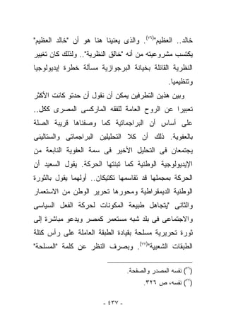 ‫ﺨﺎﻟﺩ.. ﺍﻟﻌﻅﻴﻡ")٦٧(. ﻭﺍﻟﺫﻯ ﻴﻌﻨﻴﻨﺎ ﻫﻨﺎ ﻫﻭ ﺃﻥ "ﺨﺎﻟﺩ ﺍﻟﻌﻅﻴﻡ"‬
‫ﻴﻜﺘﺴﺏ ﻤﺸﺭﻭﻋﻴﺘﻪ ﻤﻥ ﺃﻨﻪ "ﺨﺎﻟﻕ ﺍﻟﻨﻅﺭﻴﺔ".. ﻭﻟﺫﻟﻙ ﻜﺎﻥ ﺘﻐﻴﻴﺭ‬
‫ﺍﻟﻨﻅﺭﻴﺔ ﺍﻟﻘﺎﺌﻠﺔ ﺒﺨﻴﺎﻨﺔ ﺍﻟﺒﺭﺠﻭﺍﺯﻴﺔ ﻤﺴﺄﻟﺔ ﺨﻁﺭﺓ ﺇﻴﺩﻴﻭﻟﻭﺠﻴﺎ‬
                                                 ‫ﻭﺘﻨﻅﻴﻤﻴﺎ.‬
‫ﻭﺒﻴﻥ ﻫﺫﻴﻥ ﺍﻟﺘﻁﺭﻓﻴﻥ ﻴﻤﻜﻥ ﺃﻥ ﻨﻘﻭل ﺃﻥ ﺤﺩﺘﻭ ﻜﺎﻨﺕ ﺍﻷﻜﺜﺭ‬
‫ﺘﻌﺒﻴﺭﺍ ﻋﻥ ﺍﻟﺭﻭﺡ ﺍﻟﻌﺎﻤﺔ ﻟﻠﻔﻘﻪ ﺍﻟﻤﺎﺭﻜﺴﻰ ﺍﻟﻤﺼﺭﻯ ﻜﻜل..‬
‫ﻋﻠﻰ ﺃﺴﺎﺱ ﺃﻥ ﺍﻟﺒﺭﺍﺠﻤﺎﺘﻴﺔ ﻜﻤﺎ ﻭﺼﻔﻨﺎﻫﺎ ﻗﺭﻴﺒﺔ ﺍﻟﺼﻠﺔ‬
‫ﺒﺎﻟﻌﻔﻭﻴﺔ. ﺫﻟﻙ ﺃﻥ ﻜﻼ ﺍﻟﺘﺤﻠﻴﻠﻴﻥ ﺍﻟﺒﺭﺍﺠﻤﺎﺘﻰ ﻭﺍﻟﺴﺘﺎﻟﻴﻨﻰ‬
‫ﻴﺠﺘﻤﻌﺎﻥ ﻓﻰ ﺍﻟﺘﺤﻠﻴل ﺍﻷﺨﻴﺭ ﻓﻰ ﺴﻤﺔ ﺍﻟﻌﻔﻭﻴﺔ ﺍﻟﻨﺎﺒﻌﺔ ﻤﻥ‬
‫ﺍﻹﻴﺩﻴﻭﻟﻭﺠﻴﺔ ﺍﻟﻭﻁﻨﻴﺔ ﻜﻤﺎ ﺘﺒﻨﺘﻬﺎ ﺍﻟﺤﺭﻜﺔ. ﻴﻘﻭل ﺍﻟﺴﻌﻴﺩ ﺃﻥ‬
‫ﺍﻟﺤﺭﻜﺔ ﺒﻤﺠﻤﻠﻬﺎ ﻗﺩ ﺘﻘﺎﺴﻤﻬﺎ ﺘﻜﺘﻴﻜﺎﻥ.. ﺃﻭﻟﻬﻤﺎ ﻴﻘﻭل ﺒﺎﻟﺜﻭﺭﺓ‬
‫ﺍﻟﻭﻁﻨﻴﺔ ﺍﻟﺩﻴﻤﻘﺭﺍﻁﻴﺔ ﻭﻤﺤﻭﺭﻫﺎ ﺘﺤﺭﻴﺭ ﺍﻟﻭﻁﻥ ﻤﻥ ﺍﻻﺴﺘﻌﻤﺎﺭ‬
‫ﻭﺍﻟﺜﺎﻨﻰ "ﻴﺘﺠﺎﻫل ﻁﺒﻴﻌﺔ ﺍﻟﻤﻜﻭﻨﺎﺕ ﻟﺤﺭﻜﺔ ﺍﻟﻔﻌل ﺍﻟﺴﻴﺎﺴﻰ‬
‫ﻭﺍﻻﺠﺘﻤﺎﻋﻰ ﻓﻰ ﺒﻠﺩ ﺸﺒﻪ ﻤﺴﺘﻌﻤﺭ ﻜﻤﺼﺭ ﻭﻴﺩﻋﻭ ﻤﺒﺎﺸﺭﺓ ﺇﻟﻰ‬
‫ﺜﻭﺭﺓ ﺘﺤﺭﻴﺭﻴﺔ ﻤﺴﻠﺤﺔ ﺒﻘﻴﺎﺩﺓ ﺍﻟﻁﺒﻘﺔ ﺍﻟﻌﺎﻤﻠﺔ ﻋﻠﻰ ﺭﺃﺱ ﻜﺘﻠﺔ‬
‫ﺍﻟﻁﺒﻘﺎﺕ ﺍﻟﺸﻌﺒﻴﺔ")٧٧(. ﻭﺒﺼﺭﻑ ﺍﻟﻨﻅﺭ ﻋﻥ ﻜﻠﻤﺔ "ﺍﻟﻤﺴﻠﺤﺔ"‬

                                  ‫)٦٧( ﻨﻔﺴﻪ ﺍﻟﻤﺼﺩﺭ ﻭﺍﻟﺼﻔﺤﺔ.‬
                                        ‫)٧٧( ﻨﻔﺴﻪ، ﺹ ٦٢٣.‬

                        ‫- ٧٣٤ -‬
 