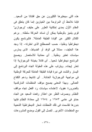 ‫ﻫﺫﻩ ﺍﻟﺘﻰ ﺴﻴﻌﺘﺒﺭﻫﺎ ﺍﻟﻜﺜﻴﺭﻭﻥ ﻋﻥ ﺤﻕ ﺍﻓﺘﺌﺎﺘﺎ ﻤﻥ ﺍﻟﺴﻌﻴﺩ..‬
‫ﻓﺈﻨﻨﺎ ﻨﻼﺤﻅ ﺃﻥ ﺍﻟﻤﺭﺍﻭﺤﺔ ﺒﻴﻥ ﺍﻟﺨﻴﺎﺭﻴﻥ ﺇﻨﻤﺎ ﻜﺎﻥ ﻴﺘﻌﻠﻕ ﻓﻰ‬
‫ﺍﻟﻤﻘﺎﻡ ﺍﻷﻭل ﺒﻤﺩﻯ ﺇﻤﻜﺎﻨﻴﺔ ﺍﻟﻌﺜﻭﺭ ﻋﻠﻰ ﺤﻠﻴﻑ "ﺒﺭﺠﻭﺍﺯﻯ"‬
‫ﻗﻭﻯ ﻴﺘﻤﻴﺯ ﺒﺎﻟﻭﻁﻨﻴﺔ ﻴﻤﻜﻥ ﺃﻥ ﺘﺴﺎﻨﺩ ﺍﻟﺤﺭﻜﺔ ﺴﻠﻁﺘﻪ.. ﺒﺭﻏﻡ‬
‫ﺍﻟﻜﻼﻡ ﺍﻟﻜﺜﻴﺭ ﻋﻥ "ﻗﻴﺎﺩﺓ ﺍﻟﻁﺒﻘﺔ ﺍﻟﻌﺎﻤﻠﺔ". ﻓﺎﻟﺒﺭﻨﺎﻤﺞ ﻴﻜﻭﻥ‬
‫ﺩﻴﻤﻘﺭﺍﻁﻴﺎ ﻭﻁﻨﻴﺎ- ﺤﺴﺏ ﺍﻟﻤﺼﻁﻠﺢ ﺍﻟﺫﻯ ﺍﺨﺘﺭﺘﻪ- ﺇﺫﺍ ‪‬ﺠﺩ‬
  ‫ﻭ‬
‫ﻫﺫﺍ ﺍﻟﺤﻠﻴﻑ- ﻤﻤﺜﻼ ﻓﻰ ﺍﻟﻭﻓﺩ ﺃﻭ ﺍﻟﻀﺒﺎﻁ- ﺍﻟﺫﻯ ﻴﻤﺎﺭﺱ‬
‫ﺴﻴﺎﺴﺎﺕ ﺘﻌﺘﺒﺭ ﻭﻁﻨﻴﺔ.. ﺃﻯ ﻤﻌﺎﺩﻴﺔ ﻟﻼﺴﺘﻌﻤﺎﺭ. ﻭﻴﺼﺒﺢ‬
‫ﺍﻟﺒﺭﻨﺎﻤﺞ ﺩﻴﻤﻘﺭﺍﻁﻴﺎ ﺸﻌﺒﻴﺎ.. ﺃﻯ ﻗﺎﺌﻼ ﺒﺨﻴﺎﻨﺔ ﺍﻟﺒﺭﺠﻭﺍﺯﻴﺔ ﺇﺫﺍ‬
‫ﺘﻌﺫﺭ ﺇﻴﺠﺎﺩﻩ. ﻭﻴﺘﺭﺘﺏ ﻋﻠﻰ ﻫﺫﻩ ﺍﻟﻤﻘﻭﻟﺔ ﺍﺘﺠﺎﻩ ﺍﻟﺒﺭﻨﺎﻤﺞ ﺇﻟﻰ‬
‫ﺍﻟﻴﺴﺎﺭ ﻭﺍﻟﺘﺸﺩﺩ ﻓﻰ ﻨﺒﺭﺓ ﻗﻴﺎﺩﺓ ﺍﻟﻁﺒﻘﺔ ﺍﻟﻌﺎﻤﻠﺔ ﻟﻠﺤﺭﻜﺔ ﺍﻟﻭﻁﻨﻴﺔ‬
‫ﻓﻰ ﻤﻭﺍﺠﻬﺔ ﺍﻟﺒﺭﺠﻭﺍﺯﻴﺔ ﺍﻟﺨﺎﺌﻨﺔ.. ﺃﻯ ﺘﻨﺸﻴﻁ ﻭﺩﻋﻡ ﺍﻟﻜﻔﺎﺡ‬
‫ﺍﻟﻌﻤﺎﻟﻰ. ﻭﺒﻬﺫﺍ ﺍﻟﻤﻌﻨﻰ ﻴﺼﺒﺢ ﻤﻭﻗﻑ ﺍﻟﻤﻨﻅﻤﺎﺕ ﺍﻟﻤﺎﺭﻜﺴﻴﺔ‬
‫ﺒﺎﻟﻀﺭﻭﺭﺓ ﻋﻔﻭﻴﺎ، ﻻﻋﺘﻤﺎﺩﻩ ﺴﻴﺎﺴﺎﺕ ﺭﺩ ﺍﻟﻔﻌل ﺘﺠﺎﻩ ﻤﻭﺍﻗﻑ‬
‫ﺍﻟﻨﻅﺎﻡ. ﻭﺒﺼﺭﻑ ﺍﻟﻨﻅﺭ ﻋﻥ ﺍﻋﺘﺫﺍﺭ ﺭﻓﻌﺕ ﺍﻟﺴﻌﻴﺩ ﻋﻥ ﺍﺘﺠﺎﻩ‬
‫ﺤﺩﺘﻭ ﻓﻰ ﻋﺎﻤﻰ ٣٥٩١ ﻭ ٤٥٩١ ﺇﻟﻰ ﻤﻌﺎﺩﺍﺓ ﺍﻟﻨﻅﺎﻡ ﻓﺈﻨﻬﺎ‬
‫ﺒﺩﻭﺭﻫﺎ ﺘﻘﺎﺴﻤﺕ ﻓﻰ ﺘﻠﻙ ﺍﻟﻠﺤﻅﺎﺕ ﺸﻌﺎﺭ ﺍﻟﺩﻴﻤﻘﺭﺍﻁﻴﺔ ﺍﻟﺸﻌﺒﻴﺔ‬
‫ﻤﻊ ﺍﻟﻤﻨﻅﻤﺎﺕ ﺍﻷﺨﺭﻯ.. ﻟﺘﺼل ﺇﻟﻰ ﺍﻟﻘﻭل ﺒﻭﻀﻊ ﺍﻟﻤﺸﺭﻭﻋﺎﺕ‬


                         ‫- ٨٣٤ -‬
 